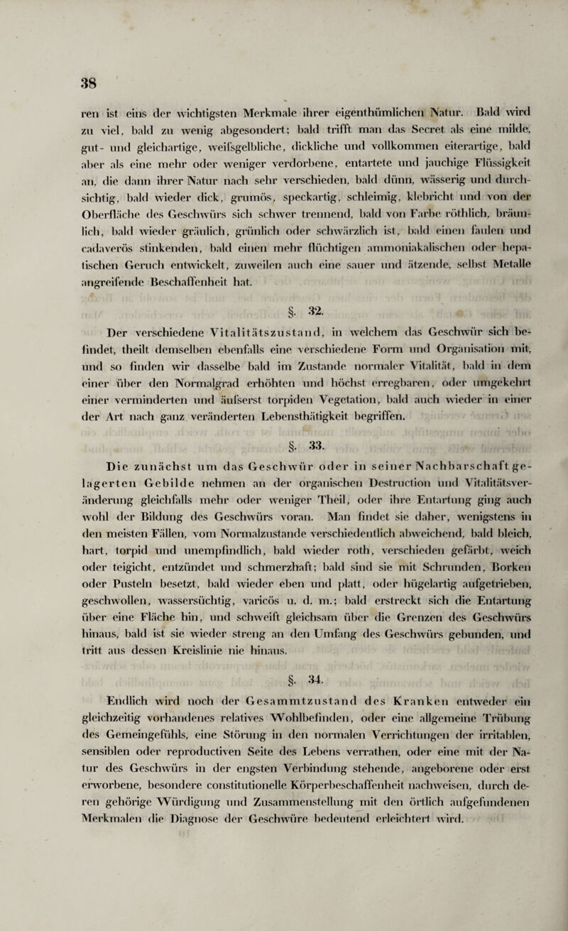 ren ist eins der wichtigsten Merkmale ihrer eigenthümlichen Natnr. Bald wird zn viel, bald zu wenig abgesondert; bald trifft man das Secret als eine milde, gilt- und gleichartige, weilsgelbliche, dickliche und vollkommen eiterartige, bald aber als eine mehr oder weniger verdorbene, entartete und jauchige Flüssigkeit an, die dann ihrer Natur nach sehr verschieden, bald dünn, wässerig und durch¬ sichtig, bald wieder dick, grumös, speckartig, schleimig, klebricht und von der Oberfläche des Geschwürs sich schwer trennend, bald von Farbe röthlich, bräun¬ lich, bald wieder gräulich, grünlich oder schwärzlich ist, bald einen faulen und cadaverös stinkenden, bald einen mehr flüchtigen ammoniakalischen oder hepa¬ tischen Geruch enhvickelt, zuweilen auch eine sauer und ätzende, selbst Metalle angreifende Beschaffenheit hat. §• '^2. Der verschiedene Vitalitätszustand, in welchem das Geschwür sich be¬ findet, tlieilt demselben ebenfalls eine verschiedene Fonm und Organisation mit, und so finden wir dasselbe bald im Zustande normaler Vitalität, bald in dem einer über den Normalgrad erhöhten und höchst erregbaren, oder umgekehrt einer verminderten und äufserst torpiden Vegetation, bald auch wieder in einer der Art nach ganz veränderten Lebensthätigkeit begriffen. §. 33. Die zunächst um das Geschwür oder in seiner Nachbarschaft ge¬ lagerten Gebilde nehmen an der organischen Destruction und Vitalitätsver¬ änderung gleichfalls mehr oder weniger Theil, oder ihre Entartung ging auch wohl der Bildung des Geschwürs voran. Man findet sie daher, wenigstens in den meisten Fällen, vom Normalzustände verschiedentlich abweichend, bald bleich, hart, torpid und unempfindlich, bald wieder roth, verschieden gefärbt, weich oder teigicht, entzündet und schmerzhaft; bald sind sie mit Schrunden, Borken oder Pusteln besetzt, bald wieder eben und platt, oder hügelartig aufgetrieben, geschwollen, wassersüchtig, varicös u. d. m.; bald erstreckt sich die Entartung über eine Fläche hin, und schweift gleichsam über die Grenzen des Geschwürs hinaus, bald ist sie wieder streng an den Umfang des Geschwürs gebunden, und tritt aus dessen Kreislinie nie hinaus. §. 34. Endlich wird noch der Gesammtziistand des Kranken entweder ein gleichzeitig vorhandenes relatives Wohlbefinden, oder eine allgemeine Trübung des Gemeingefühls, eine Störung in den normalen Verrichtungen der irritablen, sensiblen oder reproductiven Seite des Lebens verrathen, oder eine mit der Na¬ tur des Geschwürs in der engsten Verbindung stehende, angeborene oder erst ei'worbene, besondere constitutioneile Körperbeschaffenheit nachweisen, durch de¬ ren gehörige Würdigung und Zusammenstellung mit den örtlich aufgefundenen Merkmalen die Diagnose der Geschwüre bedeutend erleichtert wird.