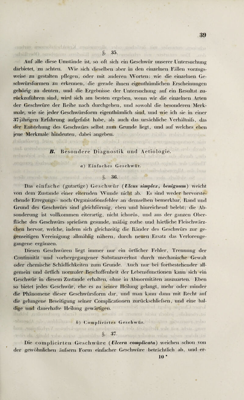 w §• 35. Auf alle diese Umstände ist, so oft sich ein Geschwür unserer Untersuchung darbietet, zu achten. Wie sich dieselben aber in den einzelnen F.ällen vorzugs¬ weise zu gestalten pflegen, oder mit anderen Worten: wie die einzelnen Ge¬ schwürsformen zu erkennen, die gerade ihnen eigenthümlichen Erscheinungen gehörig zu deuten, und die Ergebnisse der Untersuchung auf ein Piesultat zu¬ rückzuführen sind, wird sich am besten ergeben, wenn wir die einzelnen Arten der Geschwüre der Pieihe nach durchgehen, und sowohl die besonderen Merk¬ male, wie sie jeder Geschwürsform eigenthümlich sind, und wie ich sie in einer 37jährigen Erfahrung aufgefafst habe, als auch das ursächliche Verhältnils, das der Entstehung des Geschwürs selbst zum Grunde liegt, und auf welches eben jene Merkmale hindeuten, dabei angeben. B. B esondere Diagnostik und Aetiologie. a) Einfaches Geschwür. 36. Das einfache (gutartige) Geschwür (Ulcus simplex, hcnip^num) weicht von dem Zustande einer eiternden Wunde nicht ab. Es sind weder hervorste¬ chende Erregungs- noch Organisationsfehler an demselben bemerkbar, Pvand und Grund des Geschwürs sind gleichförmig, eben und hinreichend belebt; die Ab¬ sonderung ist vollkommen eiterartig, nicht ichorös, und aus der ganzen Ober¬ fläche des Geschwürs spriefsen gesunde, mäfsig rothe und härtliche Fleischwärz- chen hervor, welche, indem sich gleichzeitig die Ptänder des Geschwürs zur ge¬ genseitigen Vereinigung allmählig nähern, durch neuen Ersatz das Verlorenge¬ gangene ergänzen. Diesen Geschwüren liegt immer nur ein örtlicher Fehler, Trennung der Gontinnität und vorhergegangener Substanzverlust durch mechanische Gewalt oder chemische Schädlichkeiten zum Grunde. Auch nur bei fortbestehender all¬ gemein und örtlich normaler Beschaffenheit der Lebensfunctionen kann sich ein Geschwür in diesem Zustande erhalten, ohne in Abnormitäten auszuarten. Eben so bietet jedes Geschwür, ehe es zu seiner Heilung gelangt, mehr oder minder die Phänomene dieser Geschwürsform dar, und man kann dann mit Piecht auf die gelungene Beseitigung seiner Complicationen zurückschliefsen, und eine bal¬ dige und dauerhafte Heilung gewärtigen. h) (- o 111 p 1 i c i r 10 s G fi s c h w ü r. §. 37. Die complicirten Geschwüre (Ulcera complicata) weichen schon von der gewöhnlichen äufsern Form einfacher Geschwüre beträchtlich ab, und er- 10 *