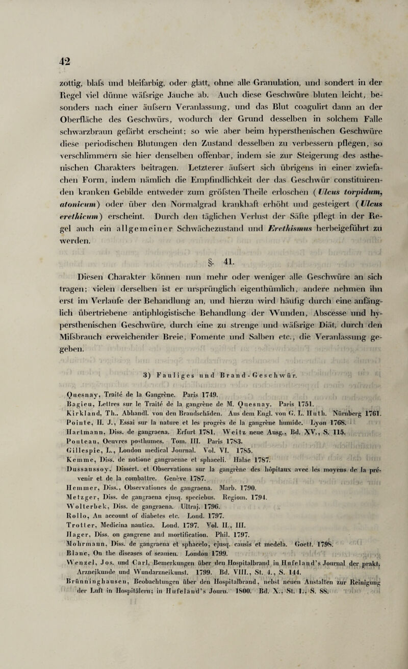 zottig, blal’s und bleifarbig, oder glatt, ohne alle Granulation, und sondert in der Regel viel dünne wäfsrige Jauche ab. Auch diese Geschwüre bluten leicht, be¬ sonders nach einer äufsern Veranlassung, und das Blut coagulirt dann an der Oberfläche des Geschwürs, wodurch der Grund desselben in solchem Falle schwarzbraun geüirbt erscheint; so wie aber beim hypersthenischen Geschwüre diese periodischen Blutungen den Zustand desselben zu verbessern pflegen, so verschlimmern sie hier denselben offenbar, indem sie zur Steigerung des asthe¬ nischen Charakters beitragen. Letzterer äufsert sich übrigens in einer zwiefa¬ chen Form, indem nämlich die Empfindlichkeit der das Geschwür constituiren- den kranken Gebilde entweder zum gröfsten Theile erloschen (Ulcus torpidum, afonicmn) oder über den Normalgrad krankhaft erhöht und gesteigert (Ulcus erefhicmn) erscheint. Durch den täglichen Verlust der Säfte pflegt in der Pie- gel aiich ein allgemeiner Schwächezustand und Erethismus herbeigeführt zu werden. §. 41. Diesen Charakter können nun mehr oder weniger alle Geschmire an sich tragen; vielen derselben ist er ursprünglich eigenthümlich, andere nehmen ihn erst im Verlaufe der Behandlung an, und hierzu wird häufig durch eine anfäng¬ lich übertriebene antiphlogistische Behandlung der Wunden, Abscesse und hy¬ persthenischen Geschwüre, durch eine zu strenge und wäfsrige Diät,’ durch den Mifsbrauch erweichender Breie, Fomente und Salben etc., die Veranlassung ge¬ geben. 3) Fauliges und Brand-Gescliwür. Quesnay, Traile de la Gangrene. Paris 1749. liagieu, Lellrcs sur le Traitc de la gangrene de M. Quesnay. Paris 1751. Kirkland, Th.. Abhandl. von den Brandschäden. Aus dem Engl, von G. L. llutli. Nürnberg 1761. Pointe, H. J., Essai sur la natiire et Ics progres de la gangrene humide. Lyon 1768. * Ilarlmann, Diss. de gangraena. Erfurt 1781. Weitz neue Ausg., Bd. XV., S. 115. Poiitcau, Oeuvres posthumes. Tom. III. Paris 178.3. Gillespie, L., London medical Journal. Vol. VI. 1785. Kemme, Diss, de iiotionc gangraenae et sphaceli. Halae 1787. Dussaussoy, Dissert. et Observations sur la gangrene des hopitaux avec les moyens de la pre- venir et de la combattre. Geneve 1787. Hemmer, Diss., Observationes de gangraena. Marb. 1790. Metzger, Diss. de gangraena ejusq. spcciebus. Begiom. 1794. Wolterbek, Diss. de gangraena. Ultraj. 1796. Rollo, An account of diabelcs etc. Lond. 1797. Trotlcr, Mcdicina nautica. Lond. 1797. Vol. II., III. Hager, Diss. on gangrene and mortification. Phil. 1797. Mobrmann, Diss. de gangraena et spbacelo, ejusq. caiisis et medela. Goett. 1798. Blanc, On tbe diseases of seamen. London 1799. ‘ , Wenzel, Jos. und Carl, Bemerkungen über den Hospitalbrand in Hufeland’s .Tournal der prakt. Arzneikunde und Wundarzneikunst. 1799. Bd, VIII., St. 1., S, 144. Brünninghausen, Beobachtungen über den Hospitalbrand, nebst neuen Anstalten zur Reinigung ' der Luft in Hospitäleni; in Hufeland’s Journ. 1800. Bd. X., St. 1;^ vS, 88. '' > )■