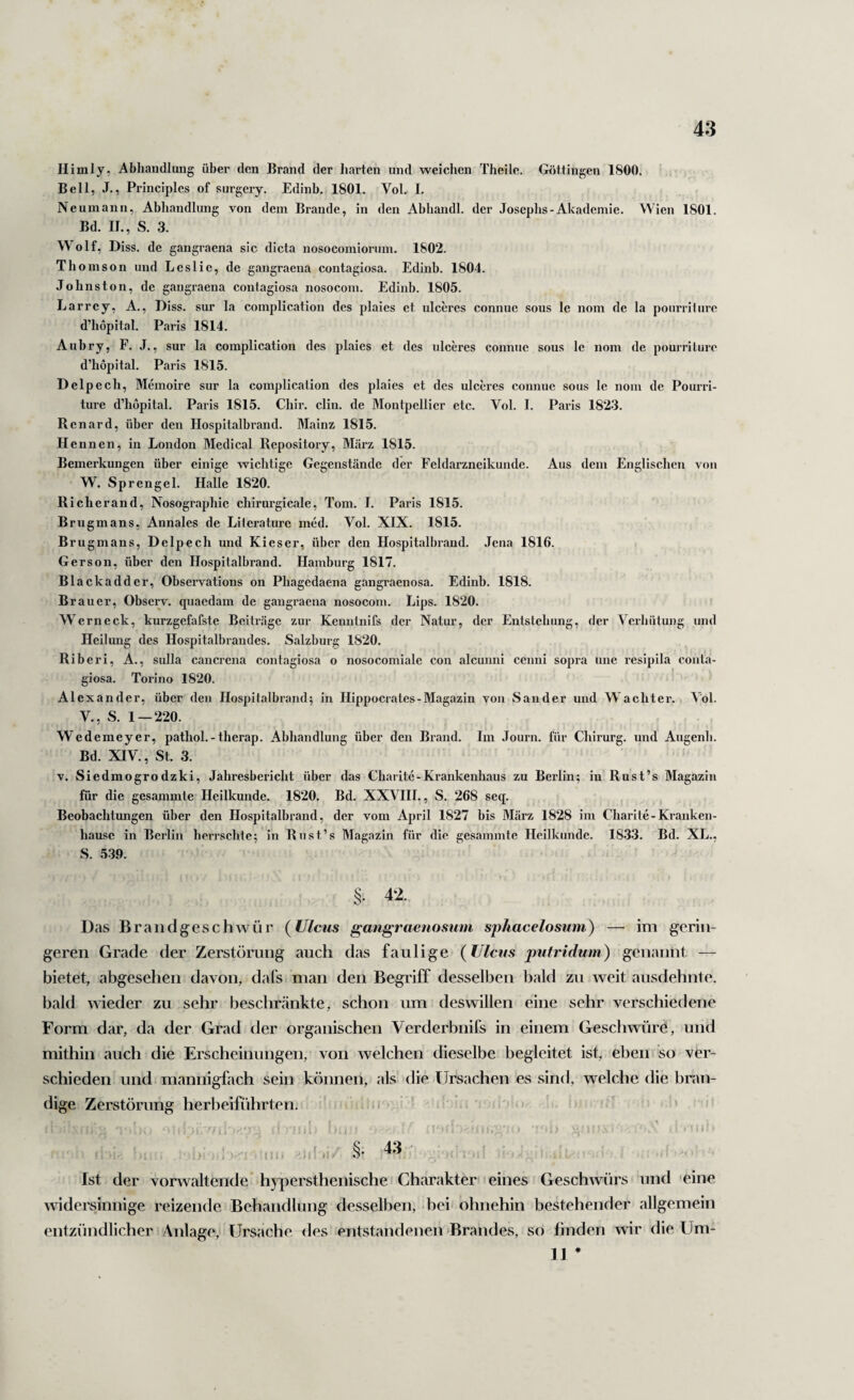 Himly, Abhandlung über den Brand der harten und weichen Thelle. Göttingen 1800. Bell, J., Principles of surgery. Edinb. 1801. Vol. I. Neuinann, Abhandlung von dem Brande, in den Abhandl. der Josephs-Akademie. Wien 1801. Bd. IE, S. 3. Wolf, Diss. de gangraena sic dicta nosocomiormn. 1802. Th omson und Lcslic, de gangraena contagiosa. Edinb. 1804. Johns ton, de gangraena contagiosa nosocom. Edinb. 1805. Larrey, A., Diss. sur la complication des plaies et ulceres connue sous le nom de la ponrriiiire d’hopital. Paris 1814. Aubry, F. J., sur la complication des plaies et des ulceres connue sous le nom de pourrilure d’hopital. Paris 1815. Delpech, Memoire sur la complication des plaies et des ulceres connue sous le nom de Pourrl- ture d’hopital. Paris 1815. Chir. clin. de Montpellier etc. Vol. I. Paris 1823. Renard, über den Hospitalbrand. Mainz 1815. Hennen, in London Medical Repository, März 1815. Bemerkungen über einige wichtige Gegenstände der Feldarzneikunde. Aus dem Englischen von W. Sprengel. Halle 1820. Richer and, Nosographie chirurgicale, Tom. I. Paris 1815. Brugmans, Annales de Literaturc med. Vol. XIX. 1815. Brugmans, Delpech und Kieser, über den Hospitalbrand. Jena 1816. Gerson, über den Hospitalbrand. Hamburg 1817. Blackadder, Observations on Phagedaena gangraenosa. Edinb, 1818. Brauer, Observ. quaedam de gangraena nosocom. Lips. 1820. Wern eck, kurzgefafste Beiträge zur Kenutnifs der Natur, der Entstehung, der Verhütung und Heilung des Hospitalbrandes. Salzburg 1820. Riberi, A., sulla cancrena contagiosa o nosocomiale con alcunnl cenni sopra une resipila conta¬ giosa. Torino 1820. ' Alexander, über den Hospitalbrand; in Hippocrates-Magazin von Sander und Wächter. Vol. V., S. 1 — 220. Wedemeyer, pathol.-therap. Abhandlung über den Brand. Im .Tourn. für Chirurg, und Augenh. Bd. XIV., St. 3. V. Siedmogrodzki, Jahresbericht über das Charite-Krankenhaus zu Berlin; in Rust’s Magazin für die gesammte Heilkunde. 1820. Bd. XXVIII., S. 268 seq. Beobachtungen über den Hospitalbrand, der vom April 1827 bis März 1828 im Charite-Kranken¬ hause in Berlin herrschte; in Rust’s Magazin für die gesammte Heilkunde. 1833. Bd. XL., S. 539. §. 42. D as Braiidgeschwür (^lllcus gangraenosum sphacelosum) — im gerin¬ geren Grade der Zerstörung auch das faulige (Ulcus putridum) genannt — bietet, abgesehen davon, dafs man den Begriff desselben bald zu weit ausdehnte, bald wieder zu sehr beschränkte, schon um deswillen eine sehr verschiedene Form dar, da der Grad der organischen Verderbnifs in einem Geschwüre, und mithin auch die Erscheinungen, von welchen dieselbe begleitet ist, eben so ver¬ schieden und mannigfach sein können, als die Ursachen es sind, welche die bnm- dige Zerstörung herbeiführten. » ! 1 , ‘ ^ ' '■ i ■' i • I!i. ^ Ist der vorwaltende hyi^ersthenische Charakter eines Geschwürs und eine widersmnige reizende Behandlung desselben, bei ohnehin bestehender allgemein entzündlicher Anlage,' Ursache des entstandenen Brandes, so finden wir die Um- 11 *