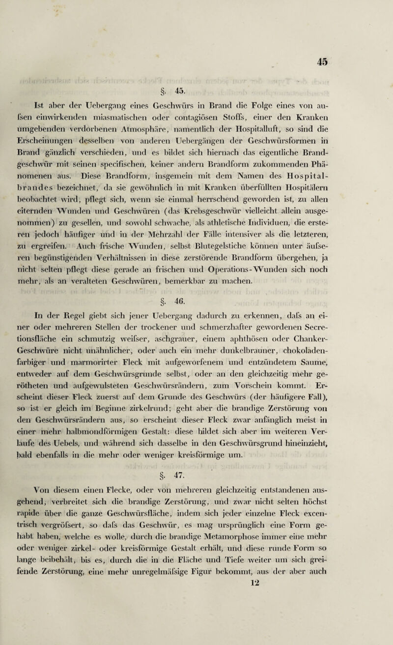 §. 45. Ist aber der Uebergang eines Geschwürs in Brand die Folge eines von au- l’sen einwirkenden miasmatischen oder contagiösen Stoffs, einer den Kranken umgebenden verdorbenen Atmosphäre, namentlich der Hospitalluft, so sind die Erscheinungen desselben von anderen Uebergängen der Geschwürsformen in Brand gänzlich verschieden, und es bildet sich hiernach das eigentliche Brand¬ geschwür mit seinen specifischen, keiner andern Brandform zukommenden Phä¬ nomenen aus. Diese Brandform, insgemein mit dem Namen des Hospital¬ brandes bezeichnet, da sie gewöhnlich in mit Kranken überfüllten Hospitälern beobachtet wird, pflegt sich, wenn sie einmal herrschend geworden ist, zu allen eiternden Wunden und Geschwüren (das Krebsgeschwür vielleicht allein ausge¬ nommen) zu gesellen, und sowohl schwache, als athletische Individuen, die erste- ren jedoch häufiger und in der Mehrzahl der Fälle intensiver als die letzteren, zu ergreifen. Auch frische Wunden, selbst Blutegelstiche können unter äufse- ren begünstigenden Verhältnissen in diese zerstörende Brandform übergehen, ja nicht selten pflegt diese gerade an frischen und Operations-Wunden sich noch mehr, als an veralteten Geschwüren, bemerkbar zu machen. §. 46. In der Regel giebt sich jener Uebergang dadurch zu erkennen, dafs an ei¬ ner oder mehreren Stellen der trockener und schmerzhafter gewordenen Secre- tionsfläche ein schmutzig weifser, aschgrauer, einem aphthösen oder Chanker- Geschwüre nicht unähnlicher, oder auch ein mehr dunkelbrauner, chokoladen- farbiger und marmorirter Fleck mit aufgeworfenem und entzündetem Saume, entweder auf dem Geschwürsgrunde selbst, oder an den gleichzeitig mehr ge- rötheten und aufgewulsteten Geschwürsrändern, zum Vorschein kommt. Er¬ scheint dieser Fleck zuerst auf dem Grunde des Geschwürs (der häufigere Fall), so ist er gleich im Beginne zirkelriind; geht aber die brandige Zerstörung von den Geschwürsrändern aus, so erscheint dieser Fleck zwar anfönglich meist in einer mehr halbmondförmigen Gestalt: diese bildet sich aber im weiteren Ver¬ laufe des Uebels, und während sich dasselbe in den Geschwürsgi'und hineinzieht, bald ebenfalls in die mehr oder weniger kreisförmige um. §. 47. Von diesem einen Flecke, oder von mehreren gleichzeitig entstandenen aus¬ gehend, verbreitet sich die brandige Zerstörung, und zwar nicht selten höchst rapide über die ganze Geschwürsfläche, indem sich jeder einzelne Fleck excen¬ trisch vergröfsert, so dafs das Geschwür, es mag ursprünglich eine Form ge¬ habt haben, welche es wolle, durch die brandige Metamorphose immer eine mehr oder weniger zirkel- oder kreisförmige Gestalt erhält, und diese runde Form so lange beibehält, bis es, durch die in die Fläche und Tiefe weiter um sich grei¬ fende Zerstörung, eine mehr unregelmäfsige Figur bekommt, aus der aber auch 12