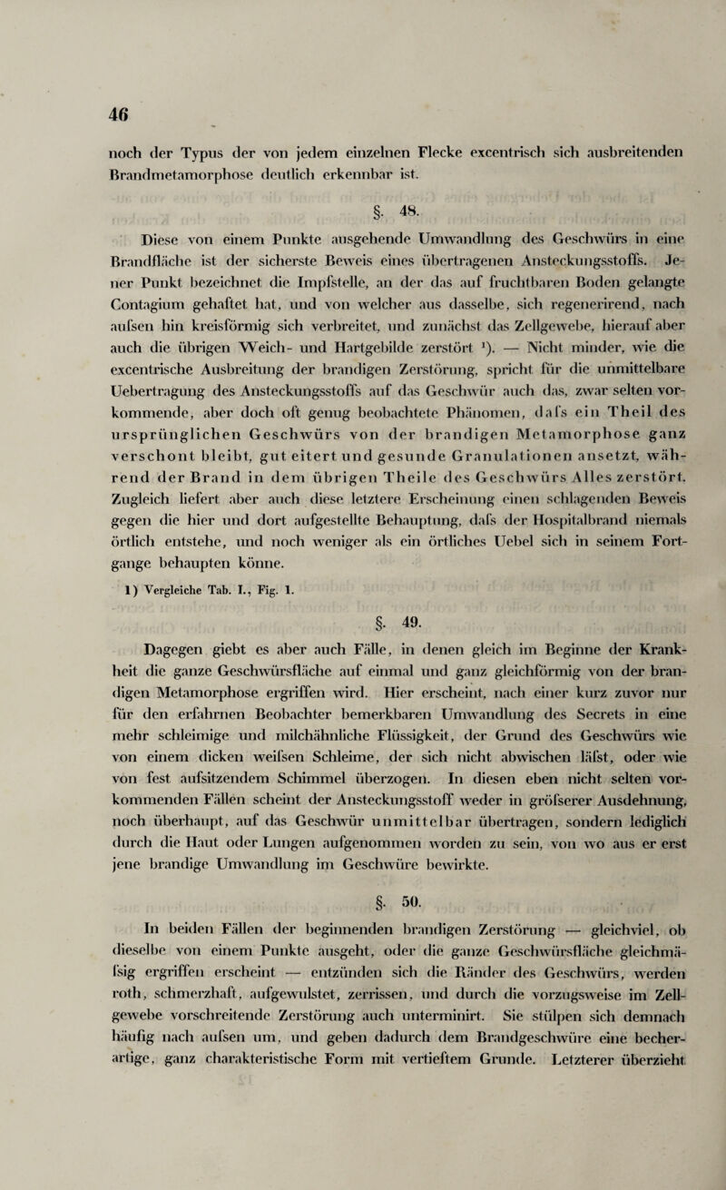 noch der Typus der von jedem einzelnen Flecke excentrisch sich ausbreitenden Brandmetamorphose deutlich erkennbar ist. §• 48. Diese von einem Punkte ausgehende Umwandlung des Geschwürs in eine Brandfläche ist der sicherste Beweis eines übertragenen Ansteckungsstoffs. Je¬ ner Punkt bezeichnet die Impfstelle, an der das auf fruchtbaren Boden gelangte Contagium gehaftet hat, und von welcher aus dasselbe, sich regenerirend, nach aufsen hin kreisförmig sich verbreitet, und zunächst das Zellgewebe, hierauf aber auch die übrigen Weich- und Hartgebilde zerstört ^). — Nicht minder, wie die excentrische Ausbreitung der brandigen Zerstörung, spricht für die unmittelbare Uebertragung des Ansteckungsstoffs auf das Geschwür auch das, zwar selten vor¬ kommende, aber doch oft genug beobachtete Phänomen, dafs ein Theil des ursprünglichen Geschwürs von der brandigen Metamorphose ganz verschont bleibt, gut eitert und gesunde Granulationen ansetzt, wäh¬ rend der Brand in dem übrigen Theile des Geschwürs Alles zerstört. Zugleich liefert aber auch diese letztere Erscheinung einen schlagenden Beweis gegen die hier und dort aufgestellte Behauptung, dafs der Hospital brand niemals örtlich entstehe, und noch weniger als ein örtliches Uebel sich in seinem Fort¬ gänge behaupten könne. 1) Vergleiche Tab. I., Fig. 1. §. 49. Dagegen giebt es aber auch Fälle, in denen gleich im Beginne der Krank¬ heit die ganze Geschwürsfläche auf einmal und ganz gleichförmig von der bran¬ digen Metamorphose ergriffen wird. Hier erscheint, nach einer kurz zuvor nur für den erfahrnen Beobachter bemerkbaren Umwandlung des Secrets in eine mehr schleimige und milchähnliche Flüssigkeit, der Grund des Geschwürs wie von einem dicken weifsen Schleime, der sich nicht abwischen läfst, oder wie von fest aufsitzendem Schimmel überzogen. In diesen eben nicht selten vor¬ kommenden Fällen scheint der Ansteckungsstoff weder in gröfserer Ausdehnung, noch überhaupt, auf das Geschwür unmittelbar übertragen, sondern lediglich durch die Haut oder Lungen caufgenommen worden zu sein, von wo aus er erst jene brandige Umwandlung im Geschwüre bewirkte. §. 50. In beiden Fällen der beginnenden brandigen Zerstörung — gleichviel, ob dieselbe von einem Punkte ausgeht, oder die ganze Geschwürsfläche gleichmä- fsig ergriffen erscheint — entzünden sich die Piänder des Geschwürs, werden roth, schmerzhaft, aufgewulstet, zerrissen, und durch die vorzugsweise im Zell¬ gewebe vorschreitende Zerstörung auch unterminirt. Sie stülpen sich demnach häufig nach aufsen um, und geben dadurch dem Brandgeschwüre eine becher- artige, ganz charakteristische Form mit vertieftem Grunde. Letzterer überzieht