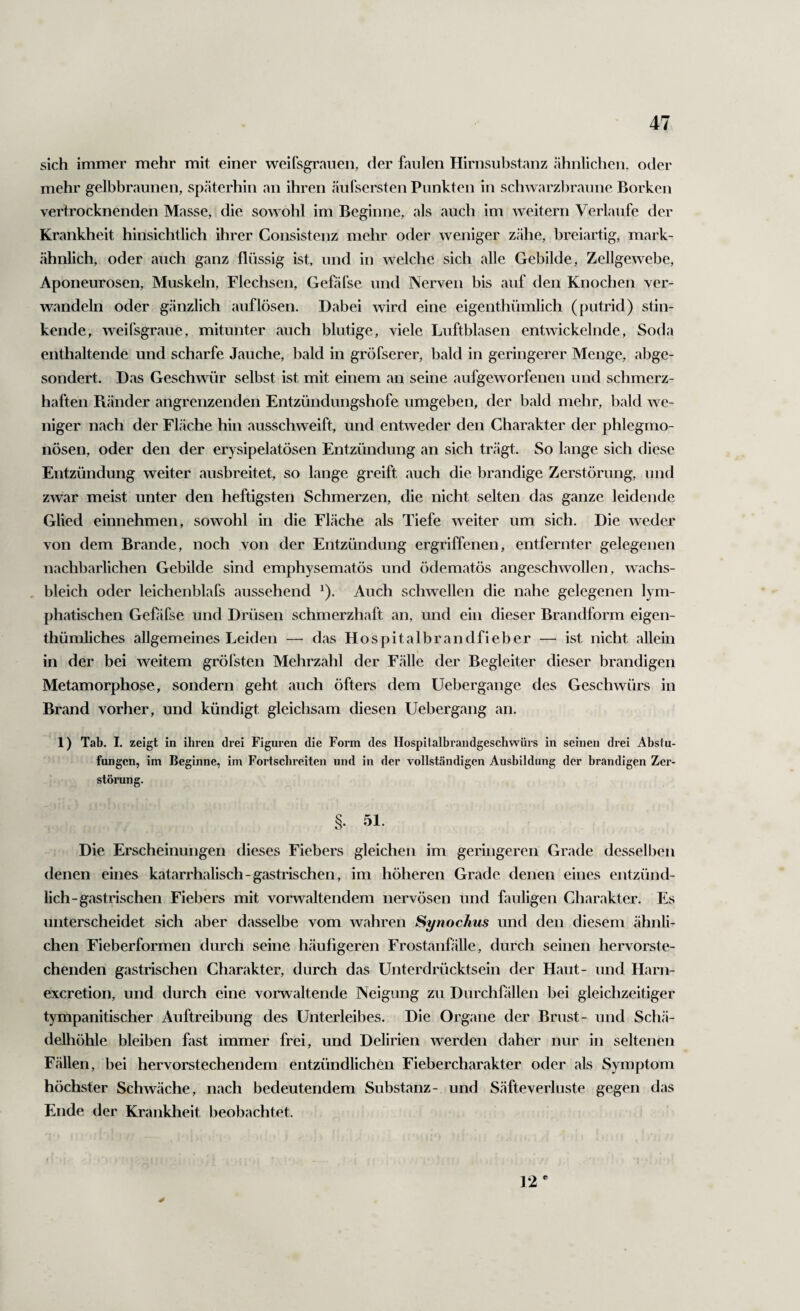 sich immer mehr mit einer weifsgrauen, der faulen Hirnsubstanz ähnlichen, oder mehr gelbbraunen, späterhin an ihren äufsersten Punkten in schwarzbraune Borken vertrocknenden Masse, die sowohl im Beginne, als auch im weitern Verlaufe der Krankheit hinsichtlich ihrer Consistenz mehr oder weniger zähe, breiartig, mark¬ ähnlich, oder auch ganz flüssig ist, und in welche sich alle Gebilde, Zellgewebe, Aponeurosen, Muskeln, Flechsen, Geföfse und Nerven bis auf den Knochen ver¬ wandeln oder gänzlich auf lösen. Dabei wird eine eigenthümlich (putrid) stin¬ kende, weifsgraue, mitunter auch blutige, viele Luftblasen entwickelnde, Soda enthaltende und scharfe Jauche, bald in gröfserer, bald in geringerer Menge, abge¬ sondert. Das Geschwür selbst ist mit einem an seine aufgeworfenen und schmerz¬ haften Pvänder angrenzenden Entzündungshofe umgeben, der bald mehr, bald we¬ niger nach der Fläche hin ausschweift, und entweder den Charakter der phlegmo¬ nösen, oder den der erysipelatösen Entzündung an sich trägt. So lange sich diese Entzündung weiter ausbreitet, so lange greift auch die brandige Zerstörung, und zwar meist unter den heftigsten Schmerzen, die nicht selten das ganze leidende Glied einnehmen, sowohl in die Fläche als Tiefe weiter um sich. Die weder von dem Brande, noch von der Entzündung ergriffenen, entfernter gelegenen nachbarlichen Gebilde sind emphysematös und ödematös angeschwollen, wachs- . bleich oder leichenblafs aussehend ^). Auch schwellen die nahe gelegenen lym¬ phatischen Gebifse und Drüsen schmerzhaft an, und ein dieser Brandform eigen- thümliches allgemeines Leiden — das Hospitalbrandfieber — ist nicht allein in der bei weitem gröfsten Mehrzahl der Fälle der Begleiter dieser brandigen Metamorphose, sondern geht auch öfters dem Uebergange des Geschwürs in Brand vorher, und kündigt gleichsam diesen Uebergang an. 1) Tab. I. zeigt in ihren drei Figuren die Form des Hospilalbrandgeschwürs in seinen drei Absiu- fungen, im Beginne, im Fortsclireiten und in der vollständigen Ausbildung der brandigen Zer¬ störung. §. 51. Die Erscheinungen dieses Fiebers gleichen im geringeren Grade desselben denen eines katarrhalisch-gastrischen, im höheren Grade denen eines entzünd¬ lich-gastrischen Fiebers mit voi'r\^altendem nervösen und fauligen Charakter. Es unterscheidet sich aber dasselbe vom wahren Synochus und den diesem ähnli¬ chen Fieberformen durch seine häufigeren Frostanfälle, durch seinen hervorste¬ chenden gastrischen Charakter, durch das Unterdrücktsein der Haut- und Harn- exeretion, und durch eine voi'waltende Neigung zu Durchfällen bei gleichzeitiger tympanitischer Auftreibung des Unterleibes. Die Organe der Brust- und Schä¬ delhöhle bleiben fast immer frei, und Delirien werden daher nur in seltenen Fällen, bei hervorstechendem entzündlichen Fiebercharakter oder als Symptom höchster Schwäche, nach bedeutendem Substanz- und Säfteverluste gegen das Ende der Krankheit beobachtet. 12