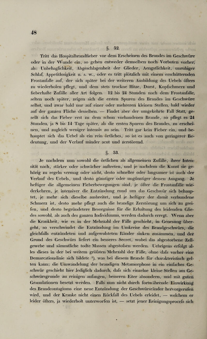 §. 52. Tritt das Hospitalbrandfieber vor dem Erscheinen des Brandes im Geschwüre oder in der Wunde ein, so gehen entweder demselben noch Vorboten vorher, als: Unbehaglichkeit, Abgeschlagenheit der Glieder, Aengstlichkeit, unruhiger Schlaf, Appetitlosigkeit u. s. w., oder es tritt plötzlich mit einem erschütternden Frostanfalle auf, der sich später bei der weiteren Ausbildung des Uebels öfters zu wiederholen pflegt, und dem stets trockne Hitze, Durst, Kopfschmerz und fieberhafte Zufälle aller Art folgen. 12 bis 24 Stunden nach dem Frostanfalle, selten noch später, zeigen sich die ersten Spuren des Brandes im Geschwüre selbst, und zwar bald nur auf einer oder mehreren kleinen Stellen, bald wieder auf der ganzen Fläche desselben. — Findet aber der umgekehrte Fall Statt, ge¬ sellt sich das Fieber erst zu dem schon vorhandenen Brande, so pflegt es 24 Stunden, ja 8 bis 14 Tage später, als die ersten Spuren des Brandes, zu erschei¬ nen, und zugleich weniger intensiv zu sein. Tritt gar kein Fieber ein, und be¬ hauptet sich das Uebel als ein rein örtliches, so ist es auch von geringerer Be¬ deutung, und der Verlauf minder acut und zerstörend. §. 53. Je nachdem nun sowohl die örtlichen als allgemeinen Zufölle, ihrer Inten¬ sität nach, stärker oder schwächer auftreten, und je nachdem die Kunst sie ge¬ hörig zu regeln vermag oder nicht, desto schneller oder langsamer ist auch der Verlauf des Uebels, und desto günstiger oder ungünstiger dessen Ausgang. Je heftiger die allgemeinen Fieberbewegungen sind, je öfter die Frostanfölle wie¬ derkehren, je intensiver die Entzündung rund um das Geschwür sich behaup¬ tet, je mehr sich dieselbe ausbreitet, und je heftiger der damit verbundene Schmerz ist, desto mehr pflegt auch die brandige Zerstörung um sich zu grei¬ fen, und desto begründetere Besorgnisse für die Erhaltung des leidenden Glie¬ des sowohl, als auch des ganzen Individuums, werden dadurch erregt. Wenn aber die Krankheit, wie es in der Mehrzahl der Fälle geschieht, in Genesung über¬ geht, so verschwindet die Entzündung im Umkreise des Brandgeschwürs; die gleichfalls entzündeten und aufgewulsteten Fuinder sinken zusammen, und der Grund des Geschwürs liefert ein besseres Secret, wobei das abgestorbene Zell¬ gewebe und sämmtliche todte Massen abgestofsen werden. Uebrigens erfolgt al¬ les dieses in der bei weitem gröfsten Mehrzahl der Fälle, ohne dals vorher eine Demarcationslinie sich bildete ^), was bei diesem Brande für charakteristisch gel¬ ten kann; die Umwandelung der brandigen Metamorphose in ein einfaches Ge¬ schwür geschieht hier lediglich dadurch, dafs sich einzelne kleine Stellen am Ge¬ schwürsgrunde zu reinigen anfangen, besseren Eiter absondern, und mit guten Granulationen besetzt werden. Falls nun nicht durch fortwährende Einwirkung des Brandcontagiums eine neue Entzündung der Geschwürsränder heiworgerufen wird, und der Kranke nicht einen Piückfall des Uebels erleidet, — welchem er leider öfters, ja wiederholt unterworfen ist, — setzt jener Pieinigungsprocefs sich