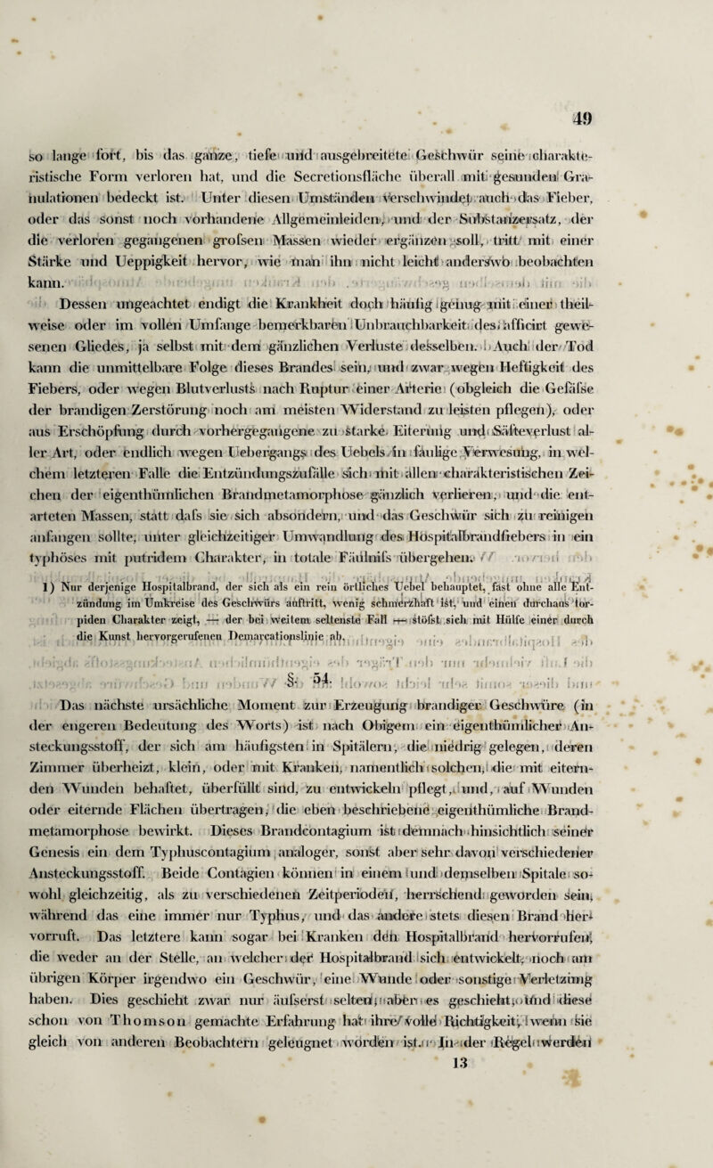 so ■! lange■' foi't, bis (las ganze, tiefe' fiaitd i ausgebreitetei Geschwür seiiie i charakte,- ristische Form verloren hat, und die Secretionsfläche iiberall miti'^e&nndenl Gra- iiulationen bedeckt ist. ' Unter .diesen»‘Umständen verscliwindißtiauGh*)dasjFieber, oder das sonst noch vorhandene Allgemeinleiden,h‘nnd der Suhstahmfsatz, ■ der die verloren gegangenen-grofsenr Massen »wieder ergänzen ;;soll, » tritt mit, einer Stärke und Ueppigkeit .hervor, ■ wie > mahiiihn nicht >lei(2h<l>anderstwÖ!ibeobachten kann. i I . i'UViViA ,i''b »<‘VU n‘>! 1 Uff. ‘>jn ; (» Dessen ungeachtet endigt die! Krankheit doch ihähhg Igeimg-jriiti;eiinei?' theik weise oder im vollen/Umfange bemerkbaren lünbrauchbarkeitiidesjiifficiEt gewe¬ senen Gliedes, ja selbst (mit; dem gänzlichen »Veiiustei desselben, »b Auch! ideiv Tod kann die unmittelbarei Folge dieses Brandes! sein; lund/zwar^wegen»Heftigkeit des Fiebers, oder wegen Blutverliists nach Pmptur « einer AiHerie! (oibgleich die Gefäfse der brandigen ZerstörungHiioch am meisten Widerstand zu leisten pflegen), oder ausErschöpfung, durch rvorhergegangene'zu »Starke. Eiteruiig u»cl( Säfteveclust I al¬ ler Art, oder endlich wegen Uebeiigang^ i des Uebels/in i faulige ^erwesung,. in wel¬ chem letzteren* Falle die! EntzündungsziiföUe sich? mit »allen,'‘ichärakteristischen Zei¬ chen der eigenthümlichen BrandmetamoirphOse gänzlich verlieren,» und“ die !ent- arteten Massen, statt i dafs sie sich absohdern,i uiid‘das Geschwür sich» »züf reinigen anfangen sollte; unter gleichzeitiger Umwandlungf desiiHöspitalbrändfiebei'Siin ein typhöses mit putridem Charakter, in toüde Fäiilnifs übergehen»»// . jo /m (! '*1. i ; *, '■.< '»'i •' »'V ‘»Uf!*),'»“’!./!' (»•» ifLSvj 1) Nur derjenige Hospitalbrand, der sich als ein rein örtliches tJebel behauptet, fast ohne allcEnt- ’ Zündung im Umki’cise ^des Ge'sclmürs auftritt, wenig schm'di'Zhaft'ht,* und'einfeil durchaus Uör- • T! piden Charakter zeigt, der beij.weitem seltenste Fall h-h(stöfsfc,sieh, init Hülfe einer durch die Kunst heiwgeruIenen Dcroavcatioplinie,ob,, ,1,^ .-.,1. -1 M)..', - <•.'» 'rsgäVI' n‘)h •iini 'tfl'»!ül'iiv iic.f'fib A ’) §■!> - ior'O.' ffi »^ nmO'’. IjiIM , Das nächste ursächliche’ Moment zur »Erzeugung f »brandiger'Geschwüre (in der engeren Bedeutung des Worts) ist. nach Obigem»;ein;‘äigenthümlicher>,An¬ steckungsstoff, der sich am häufigsten!in Spitälern',- die-»niedrig-gelegen,!«deren Zimmer überheizt, klein, oder* mit Kranken, namentlich »solchen,! »die» mit eitern¬ den Wunden behaftet, überfüllt sind, zu entwickelii‘»pflegt,uund,i auf »Wunden oder eiternde Flächen übertragen ,'ulie ebeh>beschfiebenö:.eigertthümliche»fBrand- metamorphose bewirkt. Dieses» Brand(:bntagium ist fdemnäch'ihinsichtlichi seiner Genesis i ein dem Typlmscontagiüm ^ analoger, sonst aber sehr davon! vei^schiedeiier Ansteckungsstoff Beide Contagien < können i in einem iund) demselben! »Spitale« so¬ wohl gleichzeitig, als zu verschiedenen Zeitperi'odeif, herrschend!»geworden Sein; während das eine immer nur Typhus, und» das »andere i stets, diesen! Brand aherl vorruft. Das letztere kann sogar-bei! Kranken ddh HospitalbraUd^'herkorfufeni die weder an der Stelle, aiii welcher» ded HospitalbraiüLlsichsientwickelfcjnnochfam übrigen Körper irgendwo ein Geschwür, ^eiiiebWunde!oder'sonstigei Wrietzüng haben. Dies geschieht .zwar nur; äufse'rstdseltenlifjabbns es geschiehtp»UndÜchese schon von Thomson gemachte Erfahrung hat» ihre/voU€i>Pticbtigkeit kl wenn »Sie gleich von anderen Beobachtern geleugnet’» worden/'ist.u*>Jih'*:»der »B;e!gebiwenie,ü 13 ‘■jI