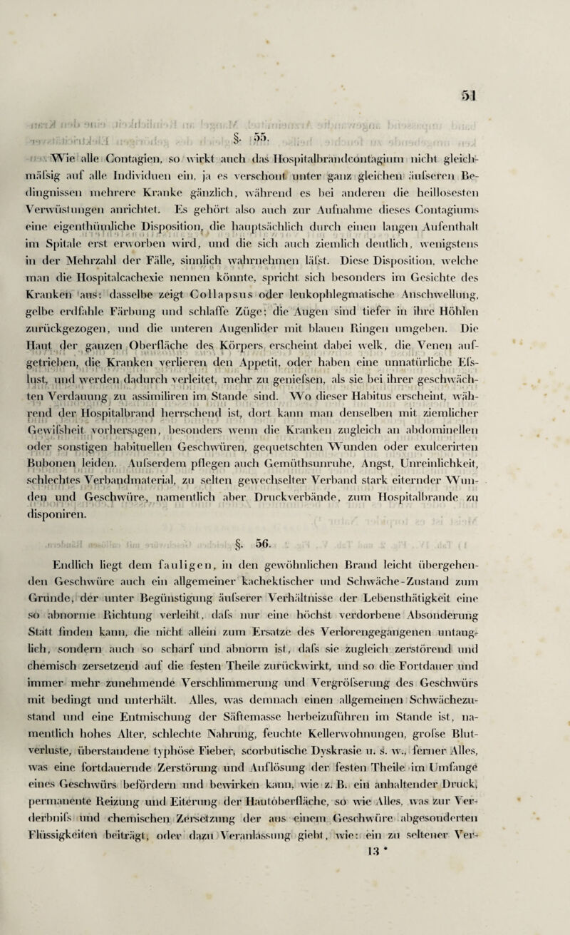 §. oo. . Wie alle Contagien, so wirkt auch das lIosj)italbraiulcoiitagiurn nicht gleich- inäfsig auf alle Indhidnen ein. ja es verschont unter g;anz gleichen änfseren Be¬ dingnissen mehrere Kranke gänzlich, während es l)ei anderen die heillosesten Verwüstungen anrichtet. Es gehört also auch zur Aufnahme dieses Contagiums eine eigenthüniliche Disposition, die hauptsächlich durch einen langen Aufenthalt im Spitale erst erworben wird, und die sich auch ziemlich deutlich, wenigstens in der Mehrzahl der Fcälle, sinnlich wahrnehmen lälst. Diese Disposition, welche man die Hospitalcachexie nennen könnte, spricht sich Ijesonders im Gesichte des Kranken aus; dasselbe zeigt Collapsiis oder leukophlegmatische Anschwellung, gelbe erdfahle Färbung und schlaffe Züge; die Augen sind tiefer in ihre Höhlen zurückgezogen, und die unteren Augenlider mit blauen Pvingen umgeben. Die Haut der ganzen Oberfläche des Körpers, erscheint dabei welk, die Venen auf¬ getrieben, die Kranken verlieren den Appetit, oder haben eine unnatürliche Els- liist, und werden dadurch verleitet, mehr zu geniefsen, als sie bei ihrer geschwäch¬ ten Verdauung zu assimiliren im Stande sind. Wo dieser Hal)itus erscheint, wäh- I rend der Hospitalbrand herrschend ist, dort kann man denselben mit ziemlicher Gewilsheit Vorhersagen, besonders wenn die Kranken zugleich an abdominellen oder sonstigen habituellen Geschmiren, gequetschten WAinden oder exulcerirten Bubonen leiden. Aufserdem pflegen auch Gemüthsunruhe, Angst, Unreinlichkeit, schlechtes Verbandmaterial, zu selten gewechselter Verband stark eiternder Wun¬ den und Geschwüre, namentlich aber Druckverbände, zum Hospitaliu'ande zu disponiren. , §. 56. Endlich liegt dem fauligen, in den gewöhnlichen Brand leicht übergehen- <len Geschwüre auch ein allgemeiner kachektischer und Schwäche-Zustand zum Grunde, der unter Begünstigung äufserer Verhältnisse der Lebensthätigkeit eine so abnorme Bichtung verleiht, dafs nur eine höchst verdorbene Absonderung Statt finden kann, die nicht allein zum Ers;\tze des Verlorengegangenen untaug¬ lich, sondern auch so scharf und abnorm ist^ dafs sie zugleich zerstörend und chemisch zersetzend auf die festen Theile zurückwirkt, und so die Fortdauer und immer mehr zunehmende Verschlimmerung und Vergrölserung des Geschwürs mit bedingt und unterhält. Alles, was demnach einen allgemeinen Schwächezu¬ stand und eine Entmischung der Säftemasse herbeizuführen im Stande ist, na¬ mentlich hohes Alter, schlechte Nahrung, feuchte Kellerwohnungen, grolse Blut¬ verluste, überstandene typhöse Fieber, scorbutische Dyskrasie u. s. w., ferner Alles, was eine fortdauernde Zerstörung und Auflösung der festen Theile im Umfange eines Geschwürs befördern und bewirken kann, wierz. B. ein anhaltender Druck, permanente B.eizung und Eiterung der Hautöberfläche, so wie Allos, was zur Ver- derbnifs und chemischen Zersetzung der aus einem Geschwüre .abgesonderten Flüssigkeiten beiträgt, oder dazu Veranlassung* giebt, wie:; ein zu seltener Ver- 13 *