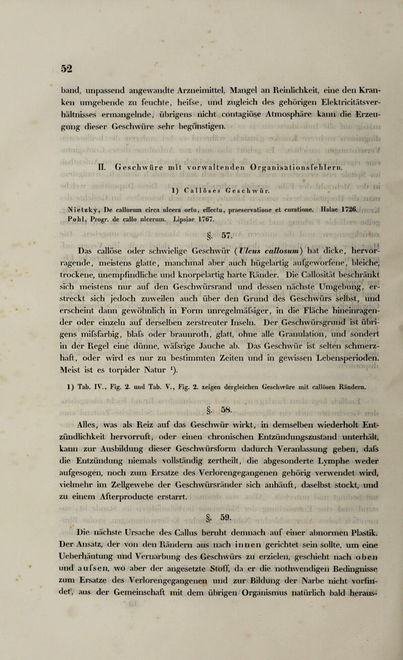 band, unpassend angewandte Arzneimittel, Mangel an Reinlichkeit, eine den Kran¬ ken umgebende zu feuchte, heifse, und zugleich des gehörigen Elektricitätsver- hältnisses ermangelnde, übrigens nicht contagiöse Atmosphäre kann die Erzeu¬ gung dieser Geschwüre sehr begünstigen. 11. Geschwüre mit vorwaltenden Organisationsfehlern. l)CallÖ8esCeschwür. . i Nielaky, De calloriim circa ulcera ortu, effectu, praeservatione et curatione, Halae 1726. Pohl, Progr. de callo ulcerum. Lipsiae 1767. §. 57. Das callöse oder schwielige Geschwür (Ulcus callosum) hat dicke, hervor¬ ragende, meistens glatte, manchmal aber auch hügelartig aufgeworfene, bleiche, trockene, unempfindliche und knorpelartig harte Ränder. Die Callosität beschränkt sich meistens nur auf den Geschwürsrand und dessen nächste Umgebung, er¬ streckt sich jedoch zuweilen auch über den Grund des Geschwürs selbst, und erscheint dann gewöhnlich in Form unregelmäfsiger, in die Fläche hineinragen¬ der oder einzeln auf derselben zerstreuter Inseln. Der Geschwürsgrund ist übri¬ gens mifsfarbig, blafs oder braunroth, glatt, ohne alle Granulation, und sondert in der Regel eine dünne, wäfsrige Jauche ab. Das Geschwür ist selten schmerz¬ haft, oder wird es nur zu bestimmten Zeiten und in gewissen Lebensperioden. Meist ist es torpider Natur ^). 1) Tab. IV., Fig. 2. und Tab. V., Fig. 2. zeigen dergleichen Geschwüre mit callöscn Rändern. §. 58. Alles, was als Reiz auf das Geschwür wirkt, in demselben wiederholt Ent¬ zündlichkeit hervorruft, oder einen chronischen Entzündungszustand unterhält, kann zur Ausbildung dieser Geschwürsform dadurch Veranlassung geben, dafs die Entzündung niemals vollständig zertheilt, die abgesonderte Lymphe weder aufgesogen, noch zum Ersätze des Verlorengegangenen gehörig verwendet wird, vielmehr im Zellgewebe der Geschwürsivänder sich anhäuft, daselbst stockt, und zu einem Afterproducte erstarrt. §, 59. Die nächste Ursache des Gallus beruht demnach auf einer abnormen Plastik. Der Ansatz, .der von den Rändern aus nach innen gerichtet sein sollte, um eine Ueberhäutung und Vernarbung des Geschwürs zu erzielen, geschieht nach oben und au Isen, wo aber der angesetzte Stoff, da er die nothwendigen Bedingnisse zum Ersätze des Verlorengegangenen und zur Bildung der Narbe nicht vorfin¬ det, aus der Gemeinschaft mit dem übrigen Organismus natürlich bald heraus-