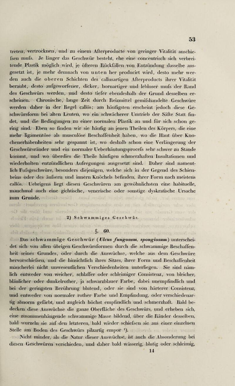 9- 53 treten, vertrocknen, und zu einem Afterproducte von geringer Vitalität anscliie- l'sen miirs. Je länger das Geschwür besteht, ehe eine concentrisch sich verbrei¬ tende Plastik möglich wird, je öfteren Piückfällen von Entzündung dasselbe aus¬ gesetzt ist, je mehr demnach von unten her producirt wird, desto mehr wer¬ den auch die oberen Schichten des callusartigen Afterproducts ihrer Vitalität beraubt, desto aufgeworfener, dicker, hornartiger und lebloser mufs der Piand des Geschwürs werden, und desto tiefer ebendeshalb der Grund desselben er¬ scheinen. Chronische, lange Zeit durch Pieizmittel gemifshandelte Geschwüre werden daher in der Piegel callös; am häufigsten erscheint jedoch diese Ge¬ schwürsform bei alten Leuten, wo ein schwächerer Umtrieb der Säfte Statt fin¬ det, und die Bedingungen zu einer normalen Plastik an und für sich schon ge¬ ring sind. Eben so finden wir sie häufig an jenen Theilen des Körpers, die eine mehr ligamentöse als musculöse Beschaffenheit haben, wo die Haut über Kno¬ chenerhabenheiten sehr gespannt ist, wo deshalb schon eine Verlängerung der Geschwürsränder und ein normaler Ueberhäutungsprocefs sehr schwer zu Stande kommt, und wo überdies die Theile häufigen schmerzhaften Insultationen und wiederholten entzündlichen Aufregungen ausgesetzt sind. Daher sind nament¬ lich Fufsgeschwüre, besonders diejenigen, welche sich in der Gegend des Schien¬ beins oder des äufsern und innern Knöchels befinden, ihrer Form nach meistens callös. Uebrigens liegt diesen Geschwüren am gewöhnlichsten eine habituelle, manchmal auch eine gichtische, venerische oder sonstige dyskratische Ursache zum Grunde. 2) Schwammiges Geschwür. §. 60. Das schwammige Geschwür (Ulcus Jungosum, spongiosum) unterschei¬ det sich von allen übrigen Geschwürsformen durch die schwammige Beschaffen¬ heit seines Grundes, oder durch die Auswüchse, welche aus dem Geschwüre hervorschiefsen, und die hinsichtlich ihres Sitzes, ihrer Form und Beschaffenheit mancherlei nicht unwesentlichen Verschiedenheiten unterliegen. Sie sind näm¬ lich entweder von weicher, schlaffer oder schleimiger Consistenz, von bleicher, bläulicher oder dunkelrother, ja schwarzblauer Farbe, dabei unempfindlich und bei der geringsten Berührung blutend, oder sie sind von härterer Consistenz, und entweder von normaler rother Farbe und Empfindung, oder verschiedenar¬ tig abnorm gefirbt, und zugleich höchst empfindlich und schmerzhaft. Bald be¬ decken diese Auswüchse die ganze Oberfläche des Geschwürs, und erheben sich, eine zusammenhängende schwammige Masse bildend, über die B.änder desselben, bald wurzeln sie auf den letzteren, bald wieder schiefsen sie aus einer einzelnen Stelle am Boden des Geschwürs pilzartig empor ^). INicht minder, als die Natur dieser Auswüchse, ist auch die Absondei'ung bei diesen Geschwüren verschieden, und daher bald wässerig, blutig oder schleimig, ' 14