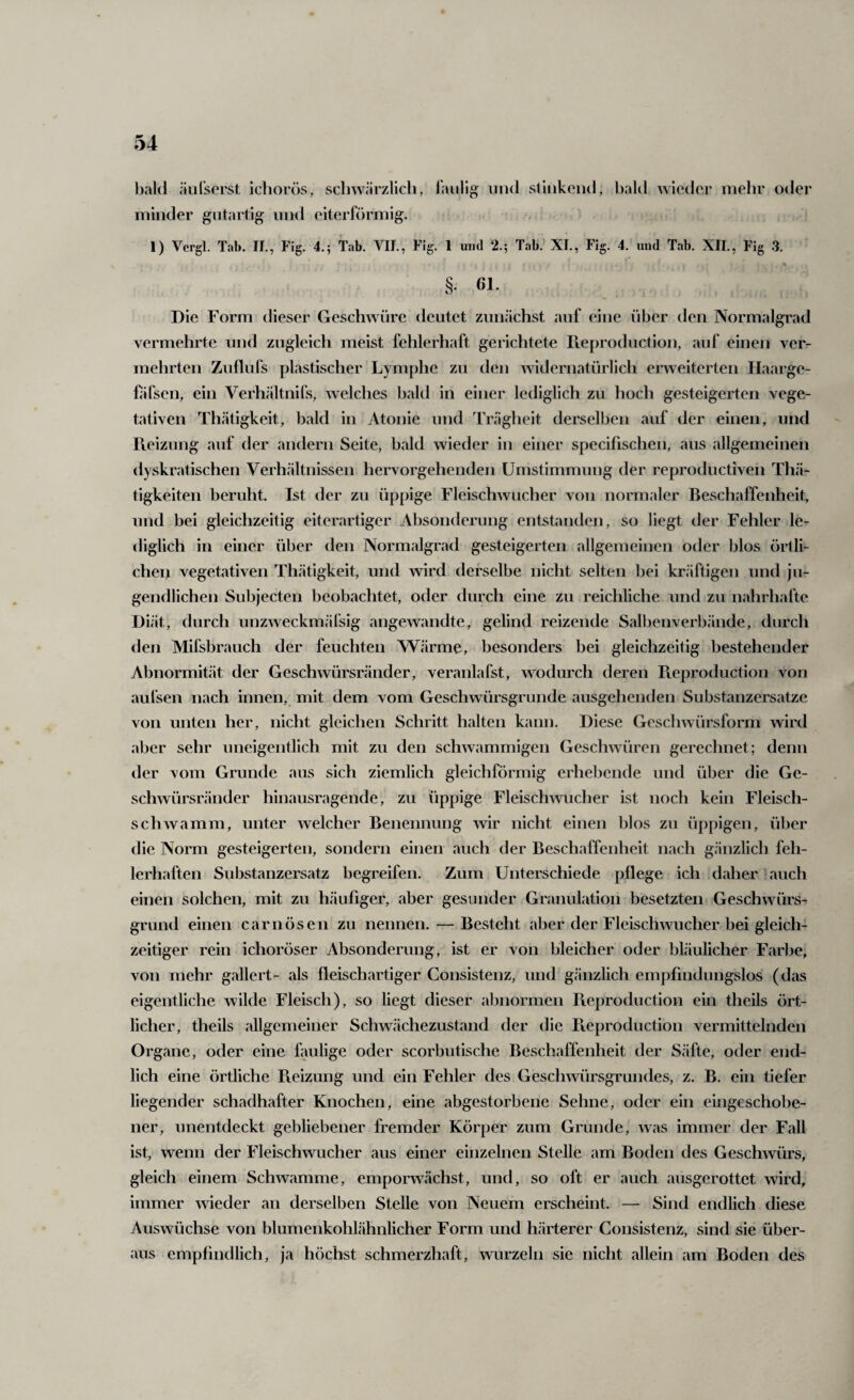 bald äulserst ichorös, scliwärzlicli, minder gutartig und eiterförmig. faulig und slinkend, bald wieder mehr oder 1) Vergl. Tab. 11., Fig. 4.; Tab. VIL, Fig. 1 und 2.; Tab. XI., Fig. 4. und Tab. XII., Fig .3. §. 61. Die Form dieser Geschwüre deutet zunächst auf eine über den Normalgi'ad vermehrte und zugleich meist fehlerhaft gerichtete rie{)roduction, auf einen ver¬ mehrten Zuflufs plastischer Lymphe zu den widernatürlich erweiterten Ilaarge- hifsen, ein Verhältnifs, welches bald in einer lediglich zu hoch gesteigerten vege¬ tativen Thätigkeit, bald in Atonie und Trägheit derselben auf der einen, und Reizung auf der andern Seite, bald wieder in einer specifischen, aus allgemeinen dyskratischen Verh<ältnissen hervorgehenden Umstimmung der reproductiven Thä- tigkeiten beruht. Ist der zu üppige Fleischwucher von normaler Beschaffenheit, und bei gleichzeitig eiterartiger Absonderung entstanden, so liegt der Fehler le¬ diglich in einer über den Normalgrad gesteigerten allgemeinen oder blos örtli- cheii vegetativen Thätigkeit, und wird derselbe nicht selten bei kräftigen und ju¬ gendlichen Subjecten beobachtet, oder durch eine zu reichliche und zu nahrhafte Diät, durch unzweckmäfsig angewandte, gelind reizende Salbenverbände, durch den Mifsbrauch der feuchten Wärme, besonders bei gleichzeitig bestehender Abnormität der Geschwürsränder, veranlafst, wodurch deren Reproduction von aufsen nach innen, mit dem vom Geschwürsgrunde ausgehenden Substanzersatze von unten her, nicht gleichen Schritt halten kann. Diese Geschwürsform wird aber sehr uneigentlich mit zu den schwammigen Geschwüren gerechnet; denn der vom Grunde aus sich ziemlich gleichförmig erhebende und über die Ge¬ schwürsränder hinausragende, zu üppige Fleischwucher ist noch kein Fleisch¬ schwamm, unter welcher Benennung wir nicht einen blos zu üppigen, über die Norm gesteigerten, sondern einen auch der Beschaffenheit nach gänzlich feh¬ lerhaften Substanzersatz begreifen. Zum Unterschiede pflege ich daher auch einen solchen, mit zu häufiger, aber gesunder Granulation besetzten Geschwürs¬ grund einen carnösen zu nennen. — Besteht aber der Fleischwucher bei gleich¬ zeitiger rein ichoröser Absonderung, ist er von bleicher oder bkäulicher Farbe, von mehr gallert- als fleisch artiger Consistenz, und g.änzlich empfindungslos (das eigentliche wilde Fleisch), so liegt dieser abnormen Reproduction ein theils ört¬ licher, theils allgemeiner Schw.ächezustand der die Fieproduction vermittelnden Organe, oder eine faulige oder scorbutische Beschaffenheit der Säfte, oder end¬ lich eine örtliche Pveizung und ein Fehler des Geschwürsgrundes, z. B. ein tiefer liegender schadhafter Knochen, eine abgestorbene Sehne, oder ein eingeschobe¬ ner, unentdeckt gebliebener fremder Körper zum Grunde, was immer der Fall ist, wenn der Fleischwucher aus einer einzelnen Stelle am Boden des Geschwürs, gleich einem Schwamme, emporwächst, und, so oft er auch ausgerottet wird, immer wieder an derselben Stelle von Neuem erscheint. — Sind endlich diese Auswüchse von blumenkohlähnlicher Form und härterer Consistenz, sind sie über¬ aus empfindlich, ja höchst schmerzhaft, wurzeln sie nicht allein am Boden des