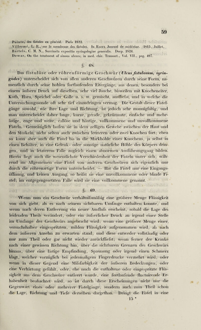 Pointe, des fistules en geruh’al. Paris 1812. Villerme, L'. K.,fsur la inenibraue des fislules. In Roux Journal de incdecinc. 1815, JiirlleU Bartels, C. M. N., Succincia cxpositio syringologiae generalis. IJorp. 1824. , Dewar, On llie Ireatinent of sinons nlcers; in mcd. cliir. Transacl., Vol. VII., pag. 487. §. 68. Das fistulöse oder röhrenförmige Gesc\\\YÜr (Ulcusßstulosum^ syrin- godcs) unterscheidet sich von allen anderen Geschwüren durch seine Form, na¬ mentlich durch seine hohlen fortlaufenden Eitergänge, aus denen, besonders bei einem äulsern Druck auf dieselben, sehr viel Jauche, bisweilen mit Knocheneiter, Koth, Harn, Speichel oder Galle u. s. w. gemischt, ausfliefst, und in welche die Untersuchungssonde oft sehr tief einzudringen vermag. Die Gestalt dieser Fistel¬ gänge sowohl, wie ihre Lage und Puchtung, ist jedoch sehr mannigfaltig, und man unterscheidet daher lange, kurze, gerade, gekrümmte, einfache und mehr¬ ästige, enge und weite, callöse und h.äutige, vollkommene und unvollkommene Fisteln. Gemeiniglich laufen sie in dem zelligen Gewelte zwischen der Haut und den Muskeln, nicht selten auch‘zwischen letzteren oder zwei Knochen fort; eben so kann aber auch die Fistel bis in die Markhöhle eines Knochens, ja selbst in einen Behälter, in eine Gelenk- oder sonstige natürliche Höhle des Körpers drin¬ gen, und in letzterem Falle zugleich einen abnormen Ausführungsgang bilden. Hierin liegt auch die wesentlichste Verschiedenheit' der Fisteln unter sich, wäh¬ rend im Allgemeinen eine Fistel von anderen Geschwüren sich eigentlich nur durch die röhrenartige Form unterscheidet. — Hat die Fistel nur eine Eingangs- Öffnung, und keinen Ansgang, so heilst sie eine unvollkommene oder blinde Fi¬ stel; im entgegengesetzten Falle wird sie eine vollkommene genannt. I §. «9. Wenn nun ein Geschwür verhältnifsmäfsig eine gröl'sere Menge Flüssigkeit von sich gieht, als es nach seinem sichtbaren Umfange enthalten konnte, und wenn nach deren Entleerung ein neuer Aiisflufs erscheint, sobald die Lage des leidenden Theils ‘verändert, oder ein äufserlicher Druck an irgend einer Stelle im Umfange des Geschwürs angebracht wird; wenn eine gröfsere Menge einer, versuchshalber eingespritzten, milden Flüssigkeit aufgenommen wird, als nach dem äufseren Ansehn zu erwarten stand, und diese entweder vollständig oder nur zum Theil oder gar nicht wieder zurückfliefst; wenn ferner der Kranke nach einer gewissen Puchtung hin, über die sichtbaren Grenzen des Geschwürs hinaus, über eine lästige Empfindung, Spannung oder irgend einen Schmerz klagt, welcher vorzüglich bei jedesmaligem Fingerdrucke vermehrt wird; oder wenn in dieser Gegend eine Mifsfarbigkeit der äufseren Bedeckungen, oder eine Verhärtung gefühlt, oder, ehe noch die enthaltene oder eingespritzte Flüs¬ sigkeit aus dem Geschwüre entleert wurde, eine fortlaufende * fluctiiirende Er¬ habenheit beobachtet wird, so ist durch diese Erscheinungen nicht mir die Gegenwart eines oder mehrerer Fistelgänge, sondern auch zum Theil schon die Lage, Pdehtnng und Tiefe derselben dargethan. Dringt die Fistel in eine 15