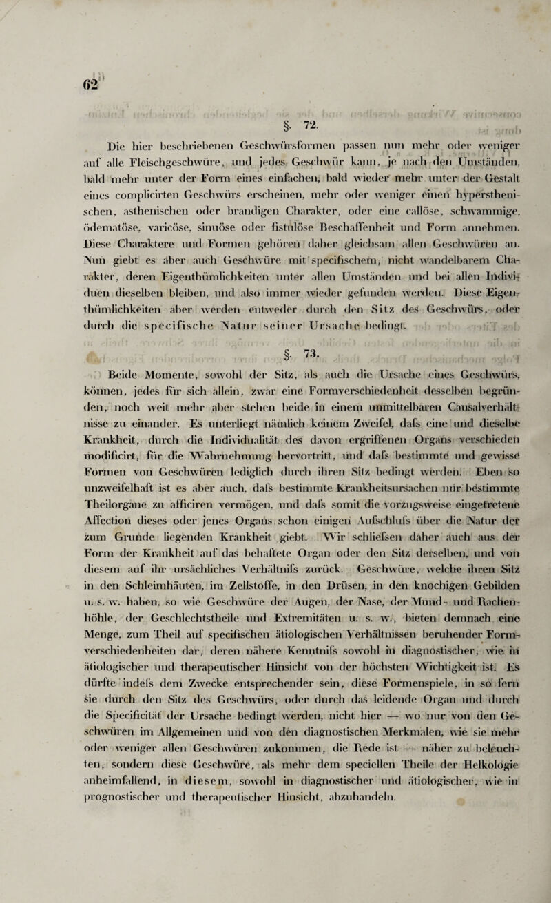 §• 72. Die hier beschriebenen Geschwürsforrnen passen niiTi mehr oder weniger auf alle Fleischgeschwüre, und jedes Geschwür kann, je nach den Umständen, bald mehr unter der Form eines einfachen, bald wieder mehr unter der Gestalt eines complicirten Geschwürs erscheinen, mehr oder weniger einen hyperstheni- schen, asthenischen oder brandigen Charakter, oder eine callöse, schwammige, (idematöse, varicöse, simiöse oder fistulöse Beschaffenheit und Form annehmen. Diese Charaktere und Formen gehören daher gleichsam allen Geschwüren an. Nun giebt es aber auch Geschwüre mit’specifischem, nicht wandelbarem Cha- i'akter, deren Eigenthümlichkeiten unter allen Umständen und bei allen IndiviT duen dieselben bleiben, und also immer wieder gefunden werden. Diese Eigen¬ thümlichkeiten aber werden entweder durch den Sitz des Geschwüi's, oder durch die specifische Natur seiner Ursache bedingt. §. 73. Beide Momente, sowohl der Sitz, als auch die Ursache eines Geschwürs, k()nnen, jedes für sich allein, zwar eine Formverschiedenlieit desselben begrün¬ den, noch weit mehr aber stehen beide in einem unmittelbaren Causalverhältr nisse zu einander. Es unterliegt nämlich keinem Zweifel, dafs eine und dieselbe Krankheit, durch die Individualität des davon ergriffenen Organs verschieden modificirt, für die Wahrnehmung hervortritt, und dafs bestimmte und gewisse Formen von Geschwüren lediglich durch ihren Sitz bedingt werden. Eben so unzweifelhaft ist es aber auch, dafs bestimmte Krankheitsursachen mir bestimmte Theilorgane zu afliciren vermögen, und dafs somit die vorzugsweise eingetretene Affection dieses oder jenes Organs schon einigen Aufschlufs über die Natur der zum Grunde liegenden Krankheit giebt. Wir schliefsen daher auch aus der Form der Krankheit auf das behaftete Organ oder den Sitz derselben, und von diesem auf ihr ursächliches Verhältnifs zurück. Geschwüre, welche ihren Sitz in den Schleimhäuten, im Zellstoffe, in den Drüsen, in den knochigen Gebilden u. s. w. haben, so wie Geschwüre der Augen, der Nase, der Mund- und Rachen¬ höhle, der Geschlechtstheile und Extremitäten u: s. w., bieten demnach eine Menge, zum Theil auf specifischen ätiologischen* Verhältnissen beruhender Fonn- verschiedenheiten dar, deren nähere Kenntnifs sowohl in diagnostischer, wie in ätiologischer und therapeutischer Hinsicht von der höchsten Wichtigkeit ist. Es dürfte indefs dem Zwecke entsprechender sein, diese Formenspiele, in so fern sie durch den Sitz des Geschwürs, oder durch das leidende Organ und durch die Specificitäf der Ursache bedingt werden, nicht hier — wo nur von den Ge¬ schwüren im Allgemeinen und von den diagnostischen Merkmalen, wie sie mehr oder weniger allen Geschwüren zukommen, die Piede ist — näher zu beleuch¬ ten, sondern diese Geschwüre, als mehr dem speciellen Theile der Helkologie anheimfallend, in diesem, sowohl in diagnostischer und ätiologischer, wie in prognostischer und therapeutischer Hinsicht, abzuhandeln.