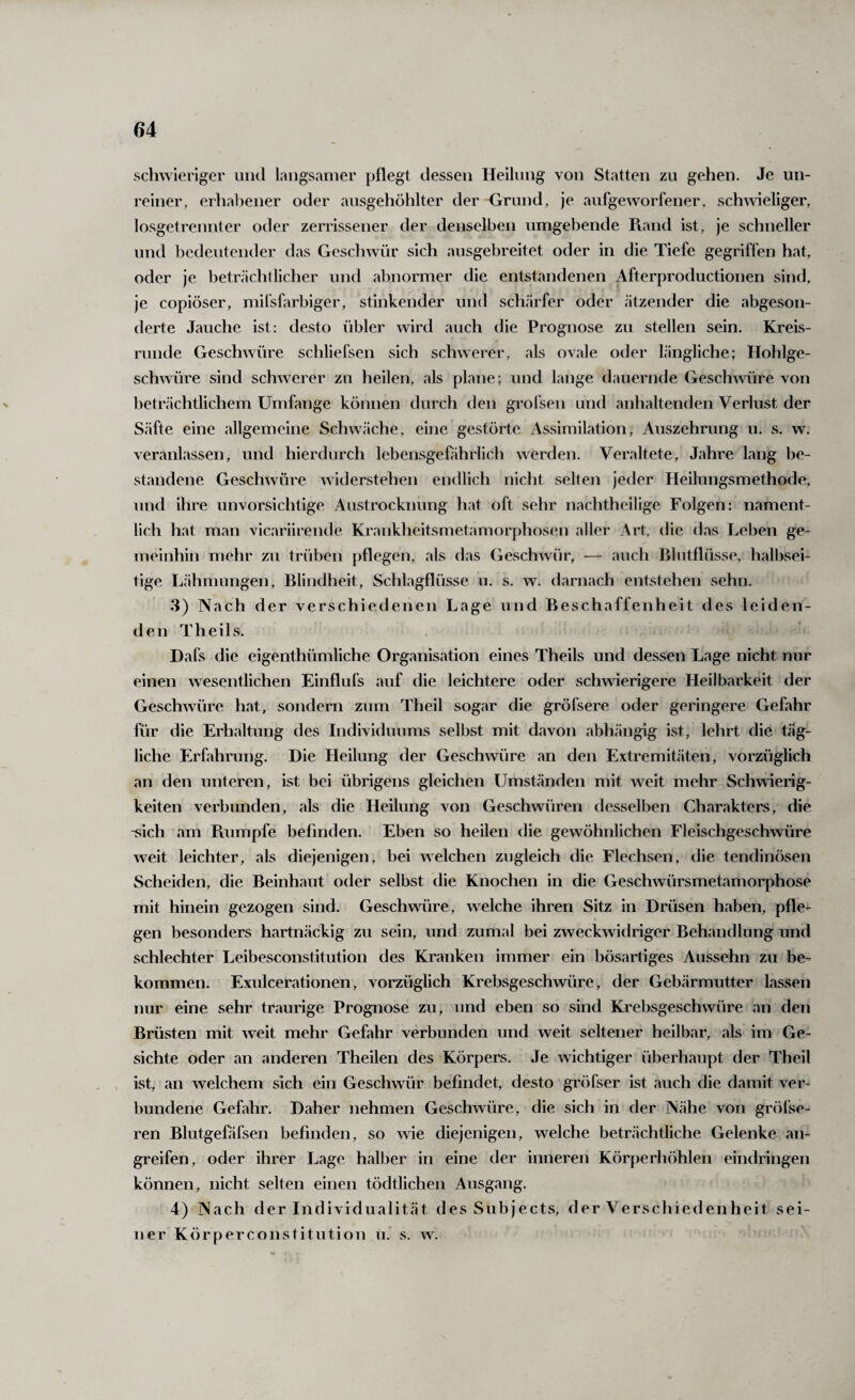 schwieriger und langsamer pflegt dessen Heilung von Statten zu gehen. Je un¬ reiner, erhabener oder ausgehöhlter der Grund, je aufgeworfener, schAvieliger, losgetrennter oder zerrissener der denselben umgebende Pvand ist, je schneller und bedeutender das Geschwür sich ausgebreitet oder in die Tiefe gegriffen hat, oder je beträchtlicher und abnormer die entstandenen Afterproductionen sind, je copiöser, mil’sfarbiger, stinkender und schärfer oder ätzender die abgeson¬ derte Jauche ist: desto übler wird auch die Prognose zu stellen sein. Kreis¬ runde Geschwüre schliefsen sich sclwverer, als ovale oder längliche; Hohlge¬ schwüre sind schwerer zu heilen, als plane; und lange dauernde Gesch^vüre von beträchtlichem Umfange können durch den gi'ofsen und anhaltenden Verlust der Säfte eine allgemeine Schwäche, eine gestörte Assimilation, Auszehrung u. s. w. veranlassen, und hierdurch lebensgefährlich werden. Veraltete, Jahre lang be¬ standene Geschwüre widerstehen endlich nicht selten jeder Heilungsmethode, und ihre unvorsichtige Austrocknimg hat oft sehr nachtheilige Folgen: nament¬ lich hat man vicariirende Krankheitsmetamorphosen aller Art, die das Leben ge¬ meinhin mehr zu trüben pflegen, als das Geschwür, — auch Blutflüsse, halbsei¬ tige Lähmungen, Blindheit, Schlagflüsse ii. s. w. darnach entstehen sehn. 3) Nach der verschiedenen Lage und Beschaffenheit des leiden¬ den Theils. Dafs die eigenthümliche Organisation eines Theils und dessen Lage nicht nur einen wesentlichen Einflufs auf die leichtere oder schwierigere Heilbarkeit der Geschwüre hat, sondern zum Theil sogar die gröfsere oder geringere Gefahr für die Erhaltung des Individuums selbst mit davon abhängig ist, lehrt die täg¬ liche Erfahrung. Die Heilung der Geschwüre an den Extremitäten, vorzüglich an den unteren, ist bei übrigens gleichen Umständen mit weit mehr Schwierig¬ keiten verbunden, als die Heilung von Geschwüren desselben Charakters, die -sich am Puimpfe befinden. Eben so heilen die gewöhnlichen Fleischgeschwüre weit leichter, als diejenigen, bei welchen zugleich die Flechsen, die tendinösen Scheiden, die Beinhaut oder selbst die Knochen in die Geschwürsmetamorphose mit hinein gezogen sind. Geschwüre, welche ihren Sitz in Drüsen haben, pfle- gen besonders hartnäckig zu sein, und zumal bei zweckwidriger Behandlung und schlechter Leibesconstitution des Kranken immer ein bösartiges Aussehn zu be¬ kommen. Exulcerationen, vorzüglich Krebsgeschwüre, der Gebärmutter lassen nur eine sehr traurige Prognose zu, und eben so sind Krebsgeschwüre an den Brüsten mit weit mehr Gefahr verbunden und weit seltener heilbar, als im Ge¬ sichte oder an anderen Theilen des Körpers. Je wichtiger überhaupt der Theil , . ist, an welchem sich ein Geschwür befindet, desto gröfser ist auch die damit ver¬ bundene Gefahr. Daher nehmen Geschwüre, die sich in der Nähe von gröl’se- ren Blutgefiifsen befinden, so wie diejenigen, welche beträchtliche Gelenke an¬ greifen, oder ihrer Lage halber in eine der inneren Körperhöhlen eindringen können, nicht selten einen tödtlichen Ausgang. 4) Nach der Individualität des Subject.s, der Verschiedenheit sei¬ ner Körperconstitution uJ s. w.