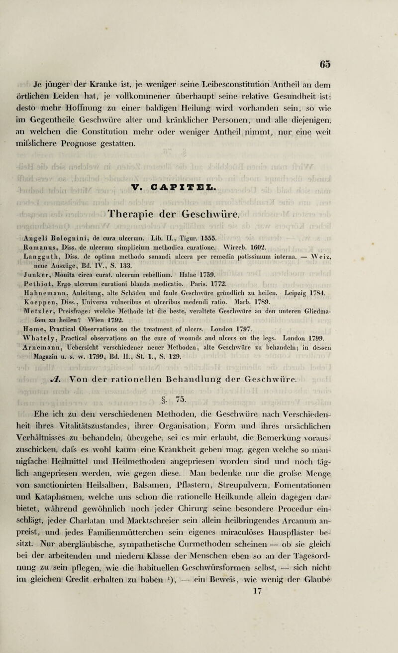 Je jünger der Kranke ist, je weniger seine Leibesconstitution Antheil an dem örtlichen Leiden hat, je vollkommener überhaupt seine relative Gesundheit ist: desto mehr Hoffnung zu einer baldigen Heilung wird vorhanden sein, so wie im Gegentheile Geschwüre alter und kränklicher Personen, und alle diejenigen, an welchen die Constitution mehr oder weniger Antheil nimmt, nur eine weit milslichere Prognose gestatten. V. CAPlTEIi. Therapie der Geschwüre. Angeli Bolognini, de cura ulccrum. Lib. II., Tigur. 1555. Rom an US, Diss. de ulcerum simplicium metliodica cm’atione. Wirceb. 1602. Langgutli, Diss. de optima metbodo sanandi ulcera per remedia potissimum interna. — Wciz, neue Auszüge, Bd. IV., S. 1.3.3. Junker, Monita circa curat, ulccrum rebelHnm. Halae 1759. Pethiot, Ergo ulccrum curationi blanda medicatio. Paris. 1772. Hahnemann, Anleitung, alte Schäden und faule Geschwüre gründlich zu heilen. Leipzig 1784. Koeppen, Diss., Universa vulneribus et ulceribus medendi ratio. Marb. 1789. Metzler, Preisfrage: welche Methode ist die beste, veraltete Geschwüre an den unteren Gliednia- fsen zu heilen? Wien 1792. H oinc, Practical Observations on the treatment of ulcers. London 1797. Whately, Practical observations on the eure of wounds and ulcers on the legs. London 1799. Arnemann, Uebersicht verschiedener neuer Methoden, alte Geschwüre zu behandeln; in dessen Magazin u. s. w. 1799, Bd. 11., St. 1., vS. 129. Jl, Von der rationellen Behandlung der Geschwüre. Ehe ich zu den verschiedenen Methoden, die Geschwüre nach Verschieden¬ heit ihres Vitalitätszustandes, ihrer Organisation, Form und ihres ursächlichen Verhältnisses zu behandeln, übergehe, sei es mir erlaubt, die Bemerkung voraus¬ zuschicken, dafs es wohl kaum eine Krankheit geben mag, gegen welche so man¬ nigfache Heilmittel und Heilmethoden angepriesen worden sind und noch täg¬ lich angepriesen werden, wie gegen diese. Man bedenke nur die grofse Menge von sanctionirten Heilsalben, Balsamen, Pflastern, Streupulvern, Fomentationen und Kataplasmen, welche uns schon die rationelle Heilkunde allein dagegen dar¬ bietet, während gewöhnlich noch jeder Chirurg seine besondere Procedur ein¬ schlägt, jeder Charlatan und Marktschreier sein allein heilbringendes Arcanum an¬ preist, und jedes Familienmütterchen sein eigenes miraculöses Hauspflaster be¬ sitzt. Nur abergläubische, sympathetische Curmethoden scheinen — ob sic gleich bei der arbeitenden und niedern Klasse der Menschen eben so an der Tagesord¬ nung zu sein pflegen, wie die habituellen Geschwürsformen selbst, — sich nicht im gleichen Credit erhalten zu haben ^), — ein Beweis, wie wenig der Glaube 17