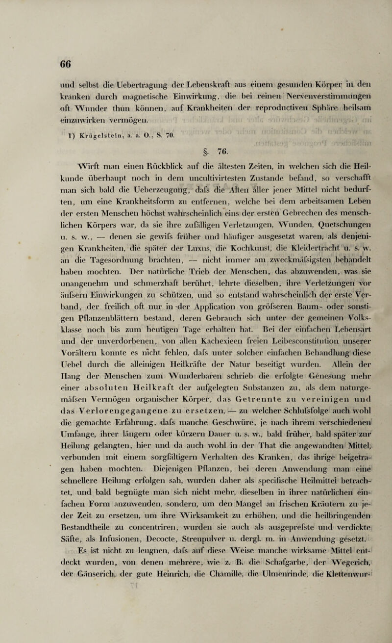 1111(1 selbst die Uebertragiiiig der Lebenskraft aus einem gesunden Körper in den kranken durch magnetische Einwirkung, die bei reinen ’ Ner\Tnverstimmimgen oft Wunder thun können, auf Krankheiten der reprodiictiven Sphäre heilsam einzuwirken vermögen. , * 1) Krügelstein, a. a. O., S. 70. §. 76. Wirft man einen Rückblick auf die ältesten Zeiten, in welchen sich die Heil¬ kunde überhaupt noch in dem unciiltivirtesten Zustande befand, so verschafft man sich bald die Ueberzeugung, dafs die Alten «aller jener Mittel nicht bedurf¬ ten, um eine Krankheitsform zu entfernen, welche bei dem arbeitsamen Leben der ersten Menschen höchst wahrscheinlich eins der ersten Gebrechen des mensch¬ lichen Körpers w«ar, da sie ihre zufilligen Verletzungen, Wunden, Quetschungen u. s. w., — denen sie gewifs früher und h«äufiger ausgesetzt waren, als denjeni¬ gen Krankheiten, die später der Luxus, die Kochkunst, die Kleidertracht u. s. w. an die Tagesordnung brachten, — nicht immer am zweckmärsigsten behandelt haben mochten. Der natürliche Trieb der Menschen, d.as abzuwenden, was sie unangenehm und schnierzh«aft berührt, lehrte dieselben, ihre Verletzungen vor äufsern Einwirkungen zu schützen, und so entst.and wahrscheinlich der erste Ver¬ band, der freilich oft nur in-der Applic«ation von gröfseren B«aum- oder sonsti¬ gen Pflanzenblättern bestand, deren Gebrauch sich unter der gemeinen Volks¬ ki asse noch bis zum heutigen Tage erhalten hat. Bei der einfachen Lebensart und der unverdorbenen, von allen Kachexieen freien Leibesconstitution unserer Vorältern konnte es lücht fehlen, dafs unter solcher einfachen Behandlung diese Uebel durch die alleinigen Heilkrtäfte der Natur beseitigt wurden. Allein der Hang der Menschen zum Wunderbaren schrieb die erfolgte Genesung mehr einer absoluten Heilkraft der aufgelegten Substanzen zu, als dem n.aturge- mäfsen Vermögen organischer Körper, das Getrennte zu vereinigen und das Verloren gegangene zu ersetzen, — zu welcher Schlufsfolge auch wohl die gemachte Erfahrung, dafs manche Geschwüre, je n.ach ihrem verschiedenen Umfange, ihrer längern oder kürzern Dauer u. s. w., b«ald früher, b«ald später zur Heilung gelangten, hier und da auch wohl in der Th.at die angewandten Mittel, verbunden mit einem sorgfältigem Verhalten des Kninken, das ihrige beigetra¬ gen haben mochten. Diejenigen Pflanzen, bei deren Anwendung man eine schnellere Heilung erfolgen s«ah, wurden daher als specifische Heilmittel betrach¬ tet, und bald begnügte man sich nicht mehr, dieselben in ihrer natürlichen ein¬ fachen Form anzuwenden, sondern, um den Mangel an frischen Kräutern zu je¬ der Zeit zu ersetzen, um ihre Wirksamkeit zu erhöhen, und die heilbringenden Best.andtheile zu concentriren, wurden sie auch als ausgeprefste und verdickte Säfte, als Infusionen, Decocte, Streupulver u. dergk m. in Anwendung gesetzt. Es ist nicht zu leugnen, dafs «auf diese Weise manche wirksame Mittel ent¬ deckt wurden, von denen mehrere, wie z. i B. die Schafg«arbe, der Wegerich, der Gänserich, der gute Heinrich, die Chamille, die ülmenrinde, die Klettenwur-'