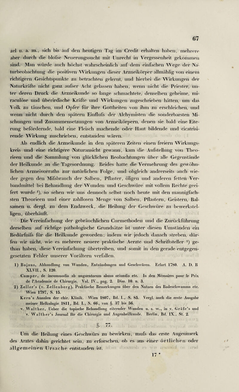 zel 11. a. m., sich bis auf den heutigen Tag im Credit erhalten halien, mehren' aber durch die blofse Nenernngssucht mit Unrecht in Vergessenheit gekommen sind. Man würde auch höchst wahrscheinlich auf dem einfachen Wege der Na- tiirbeobachtiing die positiven Wirkungen dieser Arzneikörper allmählig von einem riclitigern Gesichtspunkte zu betrachten gelernt, und hierbei die Wirkungen der Natnrkräfte nicht ganz aufser Acht gelassen haben, wenn nicht die Priester, un¬ ter deren Druck die Arzneiknnde so lange schmachtete, denselben geheime, mi- raciilöse und überirdische Kräfte und Wirkungen ziigeschrielien hätten, um das Volk zu täuschen, und Opfer für ihre Gottheiten von ihm zu erschleichen, und wenn nicht durch den spätem Einflnfs der Alchymisten die sonderbarsten Mi¬ schungen und Zusammensetzungen von Arzneikörpem, denen sie bald eine Eite¬ rung befördernde, bald eine Fleisch machende oder Haut bildende und cicatrisi- rende Wirkung zuschrieben, entstanden wären. Als endlich die Arzneikunde in den späteren Zeiten einen freiem Wirkungs¬ kreis und eine richtigere Naturansicht gewann, kam die Aufstellung von Theo- rieen und die Sammlung von glücklichen Beobachtungen über alle Gegenstände der Heilkunde an die Tagesordnung. Beides hatte die Vermehrung des gewöhn¬ lichen Arzneivorraths zur natürlichen Folge, und obgleich andrerseits auch wie¬ der gegen den Mifsbrauch der Salben, Pflaster, öligen und anderen fetten Ver¬ bandmittel bei Behandlung der Wunden und Geschwüre mit vollem Piechte geei¬ fert wurde ^), so sehen wir uns dennoch selbst noch heute mit den mannigfach¬ sten Theorieen und einer zahllosen Menge von Salben, Pflastern, Geistern, Bal¬ samen u. dergl. zu dem Endzweck, die Heilung der Geschwüre zu bewerkstel¬ ligen, überhäuft. Die Vereinfachung der gebräuchlichen Curmethoden und die Zurückführung derselben auf richtige pathologische Grundsätze ist unter diesen Umständen ein Bedürfnifs für die Heilkunde geworden; indem wir jedoch danach streben, dür¬ fen wir nicht, ^^^e es mehrere neuere praktische Aerzte und Schriftsteller '^) ge- than haben, diese Vereinfachung übertreiben, und somit in den gerade entgegen¬ gesetzten Fehler unserer Vorältern verfallen. 1) Baj ans, Abhandlung von Wunden, Entzündungen und Geschwüren. Erfurt 1780. A. D. B XLVIL, S. 120. Camper, de incommodis ah unguentorum abusu oriundis etc. In den Memoires pour le Prix de l’Academie de Chirurgie. Vol. IV., pag. 2. Diss. 10. n. .3. 2) Zeller’s (v. Zellenherg), Praktische Bemerkungen über den Nutzen des Badeschwamms etc. Wien 1797, S. 15. Kern’s Annalen der chir. Klinik. Wien 1807, Bd. I., S. 85. Vergl. auch die erste Ausgabe meiner Helkologie 1811, Bd. I., S. 66, von §. 37 bis 56. V. Walther, Ueher die topische Behandlung eiternder Wunden u. s. w., in v. Gräfe’s und V. Walther’s .Tournal für die Chirurgie und Augenheilkunde. Berlin, Bd. IX.. .St. 2. §. Tt. Um die Heilung eines Geschwürs zu bewirken, mufs das erste Augenmerk des Arztes dahin gerichtet sein, zu erforschen, ob es aus einer örtlichen oder allgemeinen Ursache entstanden ist. % 1