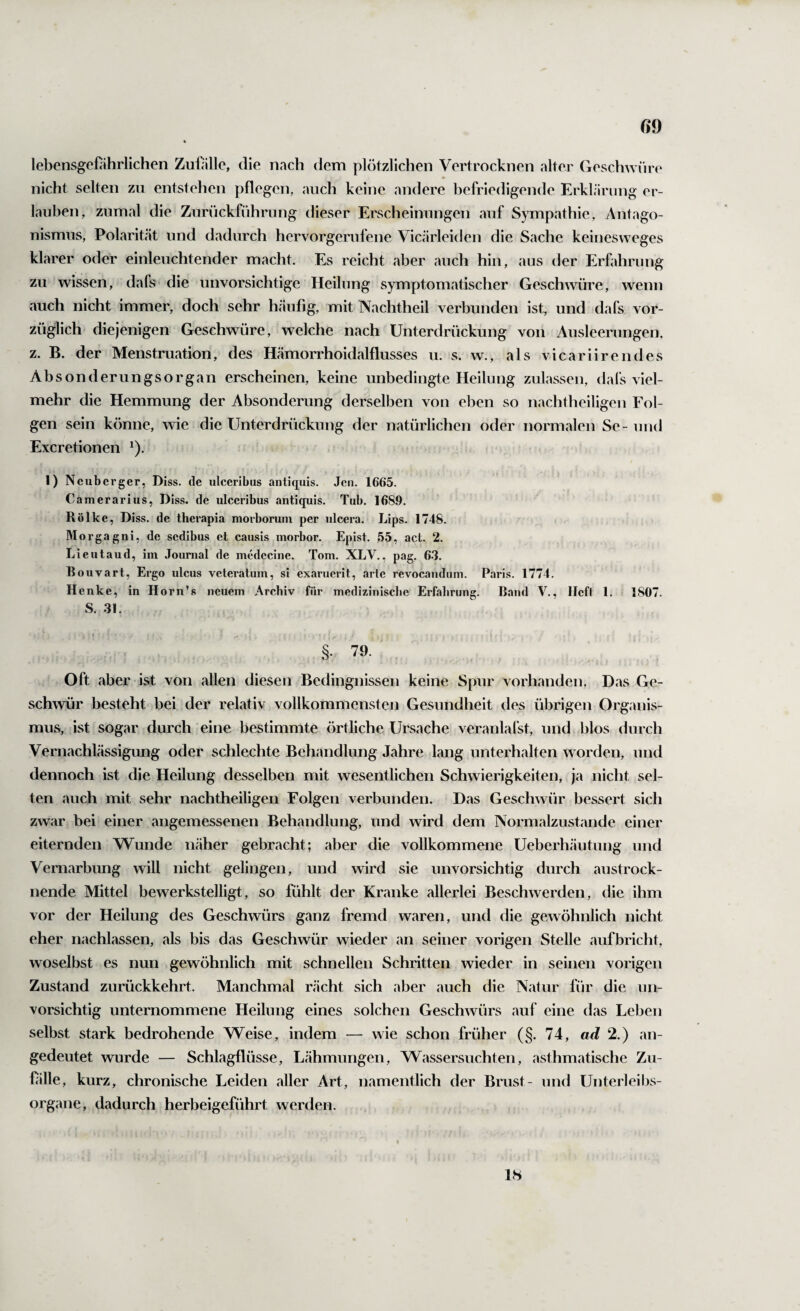 lebensgeföhrlichen Zufälle, die nach dem plötzlichen Vertrocknen alter Geschwüre nicht selten zu entstehen pflegen, auch keine andere befriedigende Erklärung er¬ lauben, zumal die Zurückführung dieser Erscheinungen auf Sympathie, Antago¬ nismus, Polarität und dadurch hervorgerufene Vicärleiden die Sache keinesweges klarer oder einleuchtender macht. Es reicht aber auch hin, aus der Erfahrung zu wissen, dafs- die unvorsichtige Heilung symptomatischer Geschwüre, wenn auch nicht immer, doch sehr häufig, mit Nachtheil verbunden ist, und dafs vor¬ züglich diejenigen Geschwüre, welche nach Unterdrückung von Ausleerungen, z. B. der Menstruation, des Hämorrhoidalflusses u. s. w., als vicariirendes Absonderungsorgan erscheinen, keine unbedingte Heilung zulassen, dafs viel¬ mehr die Hemmung der Absonderung derselben von eben so nachtheiligen Fol¬ gen sein könne, wie die Unterdrückung der natürlichen oder normalen Se- und Excretionen ^). I) Ncubcrger, Diss. de ulceribus antiquis. Jen. 1665. Camerarius, Diss. de ulceribus antiquis. Tub. 1689. Rölke, Diss. de therapia morborum per ulcera. Lips. 1748. Morgagni, de sedibiis et causis morbor. Epist. 55, act. 2. Lieutaud, im Journal de medecine. Tom. XLV., pag, 63. Bouvart, Ei’go ulcus veteratum, si exaruerit, arte revocandum. Paris. 1774. Henke, in Horn’s neuem Archiv für medizinische Erfahrung. Band V., Heft 1. 1807. S. 31. • • I §. 79. ^ Oft aber ist von allen diesen Bedingnissen keine Spur vorhanden. Das Ge¬ schwür besteht bei der relativ vollkommensten Gesundheit des übrigen Organis¬ mus, ist sogar durch eine bestimmte örtliche Ursache veranlafst, und blos durch Vernachlässigung oder schlechte Behandlung Jahre lang unterhalten worden, und dennoch ist die Heilung desselben mit wesentlichen Schwierigkeiten, ja nicht sel¬ ten auch mit sehr nachtheiligen Folgen verbunden. Das Geschwür bessert sich zwar bei einer angemessenen Behandlung, und wird dem Normalzustände einer eiternden Wunde näher gebracht; aber die vollkommene Ueberhäutung und Vernarbung will nicht gelingen, und wird sie unvorsichtig durch austrock¬ nende Mittel bewerkstelligt, so fühlt der Kranke allerlei Beschwerden, die ihm vor der Heilung des Geschwürs ganz fremd waren, und die gewöhnlich nicht eher nachlassen, als bis das Geschwür wieder an seiner vorigen Stelle aufbricht, woselbst es nun gewöhnlich mit schnellen Schritten wieder in seinen vorigen Zustand zurückkehrt. Manchmal rächt sich aber auch die Natur für die un¬ vorsichtig unternommene Heilung eines solchen Geschwürs auf eine das Leben selbst stark bedrohende Weise, indem — wie schon früher (§. 74, ad 2.) an¬ gedeutet wurde — Schlagflüsse, Lähmungen, Wassersüchten, asthmatische Zu- fille, kurz, chronische Leiden aller Art, namentlich der Brust- und Unterleibs¬ organe, dadurch herbeigeführt werden. 18