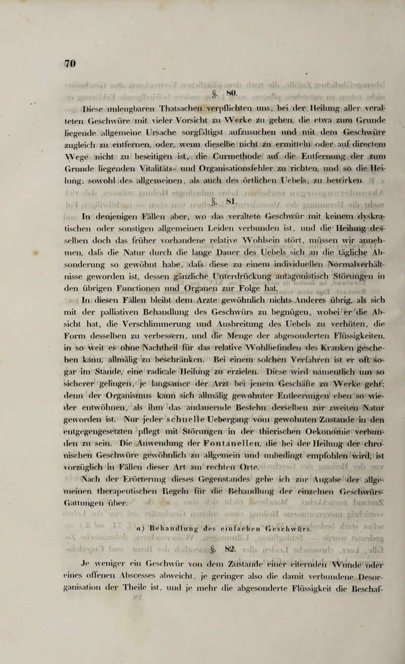 §. 80. Diese nnleiigbaren Thatsacheii verpflichten uns, bei der Heilung aller veral¬ teten Geschwüre mit vieler Vorsicht zu Werke zu gehen, die etwa zum Grunde Hegende allgemeine Ursache sorgOiltigst aufzusuchen und mit dem Geschwüre zugleich zu entfernen, oder, wenn dieselbe nicht j zu ermitteln oder auf directem Wege nicht zu beseitigen ist, die Curmethode auf die Entfernung der zum Grunde liegenden Vitalitäts- und Organisationsfehler zu richten, und so die Hei¬ lung. sowohl ]des allgemeineii, als auch'des örtlichen Uebels, zu l)ewirken. . 81. < i i O , : In denjenigen Fällen aber, wo das veraltete Geschwür mit keinem dyskra- tischen oder soirstigen allgemeinen Leiden verbunden ist, und die Heilung des- sell)en doch das früher vorhandene relative Wohlsein stört, müssen wir anneh¬ men, da Ts die Natur durch die lange Dauer des Uebels sich an die tägliche Ab¬ sonderung so gewöhnt habe, dafs diese zu einem individuellen Normalverhält- nisse geworden ist, dessen gänzliche Unterdrückung antagonistisch Störungen in den übrigen Functionen und Organen zur Folge hat. In diesen Fällen bleibt dem Arzte gewöhnlich nichts Anderes übrig, als sich mit der palliativen Behandlung des Geschwürs zu begnügen, wobei er die Ab¬ sicht hat, die Verschlimmerung und Ausbreitung des Uebels zu verhüten, die Form desselben zu verbessern, und die Menge der abgesonderten Flüssigkeiten, in so weit es ohne Nachtheil für das relative Wohlbefinden des Kranken gesche¬ hen kann, allmälig zu beschränken. Bei einem solchen Verfahren ist er oft so¬ gar im Stände,' eine radicale Heilung zu erzielen. Diese wird namentlich um so sicherer'gelingen,'je langsamer der Arzt bei jenem Geschäfte zu Werke geht; denn der Organismus kann sich allmälig gewohnter Entleerungen' eben so wie¬ der entwöhnen, als ihm das andauernde Bestehn derselben zur zweiten Natur geworden ist. Nur jeder schnelle Uebergang vom gewohnten Zustande in den entgegengesetzten pflegt mit Störungen in der thierischen Oekonömie verbun¬ den zu sein. Die Anwendung der Fontanellen, die bei der Heilung der chro¬ nischen Geschwüre gewöhnlich zu allgemein und unbedingt empfohlen wird, ist vorzüglich in Fällen dieser Art am rechten Orte. Nach der Erörterung dieses Gegenstandes gehe ich zur Angabe der allge¬ meinen therapeutischen Piegeln für die Behandlung der einzelnen Geschwürs^ Gattungen über. ’ f n) BehaHeilung des einfachen (ieschwnrs. < ■ ■* . §. H2. Je weniger ein Geschwür von dem Zustande einer eiternden Wunde oder eines offenen Abscesses abweicht, je geringer also die damit verbundene Desor¬ ganisation der Theile ist, und je mehr die abgesonderte Flüssigkeit die Beschaf-