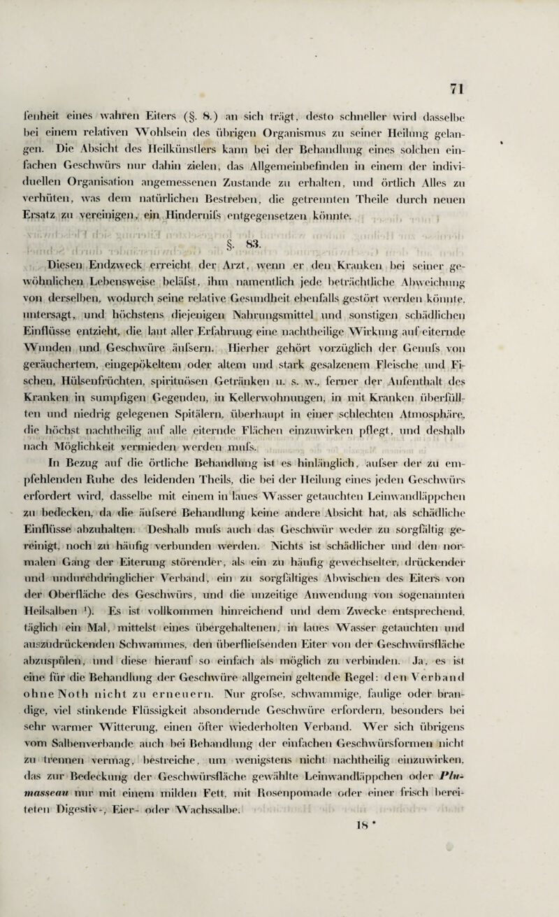 reiiheit eines wahren Eiters (§. 8.) an sich tr<ägt, desto schneller wird dasselbe bei einem relativen Wohlsein des übrigen Organismus zu seiner Heilung gelan- gen. Die Absicht des Heilkünstlers kann bei der Behandlung eines solchen ein¬ fachen Geschwürs nur dahin zielen, das Allgemeinbefinden in einem der indivi¬ duellen Organisation angemessenen Zustande zu erhalten, und örtlich Alles zu verhüten, was dem natürlichen Bestreben, die getrennten Theile durch neuen Ersatz zu vereinigen, ein Hindernifs entgegensetzen könnte. §■ 83. Diesen Endzweck erreicht der Arzt, wenn er den Kranken bei seiner ge¬ wöhnlichen Lebensweise bekäfst, ihm namentlich jede beträchtliche Alnveichung von derselben, wodurch seine relative Gesundheit ebenfalls gestört werden könnte, untersagt, und hcichstens diejenigen Nahrungsmittel und sonstigen schädlichen Einflüsse entzieht, die laut aller Erfahrung eine nachtheilige Wirkung auf eiternde Wunden und Geschwüre äufsern. Hierher gehört vorzüglich der Geiiufs von geräuchertem, eingepökeltem oder altem und stark gesalzenem Fleische und Fi¬ schen, Hülsenfrüchten, spirituösen Getränken u. s. w., ferner der Aufenthalt des Kranken in sumpfigen Gegenden, in Kellerwohnungen, in mit Kranken überfüll¬ ten und niedrig gelegenen Spitälern, überhaupt in einer schlechten Atmosphäre, die höchst nachtheilig auf alle eiternde Flächen einzuwirken pflegt, und deshalb nach Möglichkeit vermieden werden mnfs. In Bezug auf die örtliche Behandlung ist es hinlänglich, aufser der zu em¬ pfehlenden Ptuhe des leidenden Theils, die bei der Heilung eines jeden Geschwürs erfordert wird, dasselbe mit einem in laues Wasser getauchten Leinwandläppchen zu bedecken, da die äufsere Behandlung keine andere Absicht hat, als schädliche Einflüsse abzuhalten. Deshalb mufs auch das Geschwür weder zu sorgföltig ge¬ reinigt, noch zu häufig verbunden werden. Nichts ist schädlicher und den nor¬ malen Gang der Eiterung störender, als ein zu häufig gewechselter, drückender und undurchdringlicher Verband, ein zu sorgfiltiges Abwischen des Eiters von der Oberfläche des Geschwürs, und die unzeitige Anwendung von sogenannten Heilsalben ^). Es ist vollkommen hinreichend und dem Zwecke entsprechend, täglich ein Mal, mittelst eines übergehaltenen, in laues Wasser getauchten und aiiszudrückenden Schwammes, den überflielsenden Eiter von der Geschwürsfläche abzuspülen, und diese hierauf so einfach als möglich zu verbinden. Ja, es ist eine für die Behandlung der Geschwüre allgemein geltende Ftegel: den Verband ohne Noth nicht zu erneuern. Nur grofse, schwammige, faulige oder bran¬ dige, viel stinkende Flüssigkeit absondernde Geschwüre erfordern, besonders bei sehr warmer Witterung, einen öfter wiederholten Verband. Wer sich übrigens vom Salbenverbande auch bei Behandlung der einfachen Geschwürsformen nicht zu trennen vermag, bestreiche, um wenigstens nicht nachtheilig einzuwirken, das zur Bedeckung der Geschwürsfläche gewählte Leinwandläppchen oder Plu- niassemi nur mit einem milden Fett, mit Rosenpomade oder einer frisch l)erei- teten Digestiv-, Eier- oder Wachssalbe, 18 *