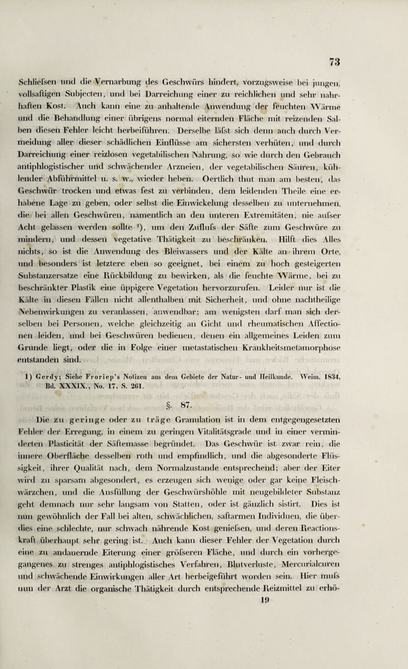 Schlielsen nnd die Vernarbung des Geschwürs hindert, vorzugsweise bei jungen, volJsaftigen Subjecten, nnd bei Darreichung einer zu reichlichen und sehr nahr¬ haften Kost. Auch kann eine zu anhaltende Anwendung der feuchten Wärme und die Behandlung einer übrigens normal eiternden FLäche mit reizenden Sal¬ ben diesen Fehler leicht herbeilühren. Derselbe läfst sich denn auch durch Ver¬ meidung aller dieser schädlichen Einflüsse am sichersten verhüten, und durch Darreichung einer reizlosen vegetabilischen Nahrung, so wie durch den Gebraucli antiphlogistischer und schwächender Arzneien, der vegetabilischen Säuren, küh¬ lender Abführmittel u. s. w., wieder heben. Oertlich thut man am besten, das Geschwür trocken und etwas fest zu verbinden, dem leidenden Theile eine er¬ habene Lage zu geben, oder selbst die Einwäckelung desselben zu unteruehmen, die bei allen Geschwüren, namentlich an den unteren Extremitäten, nie aulser Acht gelassen werden sollte ^), um den Zuflufs der Säfte zum Geschwüre zu mindern, und dessen vegetative Thätigkeit zu beschränken. Hilft dies Alles nichts, so ist die Anwendung des Bleiwassers und der Kälte an ihrem Orte, und besonders ist letztere eben so geeignet, bei einem zu hoch gesteigerten Substanzersatze eine Ptückbildung zu bewirken, als die feuchte Wärme, bei zu beschränkter Plastik eine üppigere Vegetation hervorzurufen. Leider nur ist die Kälte in diesen Fällen nicht allenthalben mit Sicherheit, und ohne nachtheilige Nebenwirkungen zu veranlassen, anwendbar; am wenigsten darf man sich der¬ selben bei Personen, welche gleichzeitig an Gicht und rheumatischen Affectio- nen leiden, und bei Geschwüren bedienen, denen ein allgemeines Leiden zum Grunde liegt, oder die in Folge einer metastatischen Krankheitsmetamorphose entstanden sind. 1) Gcrdy; Siehe Froriep’s Nolizen aus dem Gebiete der Natur- und Heilkunde. Wehn. 1834, Bd. XXXIX., No. 17, S. 261. §. 87. Die zu geringe oder zu träge Granulation ist in dem entgegengesetzten Fehler der Erregung, in einem zu geringen Vitalitätsgrade und in einer vermin¬ derten Plasticität der Säftemasse begründet. Das Geschwür ist zwar rein, die innere Oberfläche desselben roth und empfindlich, und die abgesonderte Flüs¬ sigkeit, ihrer Qualität nach, dem Normalzustände entsprechend; aber der Eiter wird zu sparsam abgesondert, es erzeugen sich wenige oder gar keine Fleisch¬ wärzchen, und die Ausfüllung der Geschwürshöhle mit neugebildeter Substanz geht demnach nur sehr langsam von Statten, oder ist gänzlich sistirt. Dies ist nun gewöhnlich der Fall bei alten, schwächlichen, saftarmen Individuen, die über¬ dies eine schlechte, nur schwach nährende Kost geniefsen, und deren Pieactions- kraft überhaupt sehr gering ist. Auch kann dieser Fehler der Vegetation durch eine zu andauernde Eiterung einer gröfseren Fläche, und durch ein vorherge¬ gangenes zu strenges antiphlogistisches Verfahren, Blutverluste, Mercurialcuren und schwächende Einwirkungen aller Art herbeigeführt worden sein. Hier mufs nun der Arzt die organische Thätigkeit durch entsprechende Reizmittel zu erhö- J9