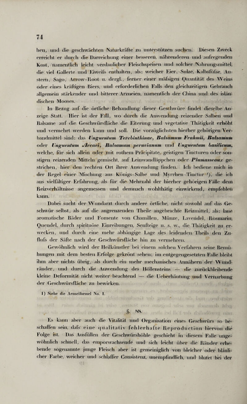 lien, lind die geschwächten Naturkräl’te zu unterstützen suchen. Diesen Zweck erreicht er durch die Darreichung einer besseren, nährenderen und aufregenden Kost, namentlich leicht verdaulicher Fleischspeisen und solcher Nahrnngsinittel, die viel Gallerte und Eiweifs enthalten, als; weicher Eier, Siilze, Kalbsfülse, Au¬ stern, Sago, Arrow-Koot u. dergk, ferner einer mäfsigen Quantität des Weins oder eines kräftigen Biers, und erforderlichen Falls den gleichzeitigen Gebrauch allgemein stärkender und bitterer Arzneien, namentlich der China und des islän¬ dischen Mooses. In Bezug auf die örtliche Behandlung dieser Geschwüre findet dieselbe An¬ zeige Statt. Hier ist der Fäll, wo durch die Anwendung reizender Salben und Balsame auf die Geschwürsfläche die Eiterung und vegetative Thätigkeit erhöht und vermehrt werden kann und soll. Die vorzüglichsten hierher gehörigen Ver- l)andmittel sind: das Unguentum Terebmthinae, Jtalsamum Frahmii, Halsamum oder Unguentum jlrcaei, Halsamum perumanum und Unguentum hasilicum^ welche, für sich allein oder .mit rothem Präci[)itate, geistigen Tincturen oder son¬ stigen reizenden Mitteln gemischt, auf Leinwandläppchen oder Plumasseaux ge¬ strichen, hier den rechten Ort ihrer Anwendung linden. Ich bediene mich in der Hegel einer Mischung aus Königs-Salbe und Myrrhen-Tinctur Q, die ich aus viellältiger Erfahrung, als für die Mehrzahl der hierher gehörigen Fälle dem Beizverhältnisse angemessen und demnach wohlthätig einwirkend, empfehlen kann. Dabei sucht der Wundarzt durch andere örtliche, nicht sowohl auf das Ge¬ schwür selbst, als auf die angrenzenden Theile angebrachte Pveizmittel, als: laue aromatische Bäder und Fomente von Chamillen, Münze, Lavendel, Rosmarin, Quendel, durch spirituöse Einreibungen, Senfteige u. s. w., die Thätigkeit zu er¬ wecken, und durch eine mehr abhängige Lage des leidenden Theils den Zu- flufs der Säfte nach der Geschwürsfläche hin zu vermehren. Gewöhnlich wird der Heilkünstler bei einem solchen Verfahren seine Bemü¬ hungen mit dem besten Erfolge gekrönt sehen; im entgegengesetzten Falle bleilH ihm aber nichts übiig, als durch ein mehr mechanisches Annähern der Wund¬ ränder, und durch die Anwendung des Höllensteins — die zurückbleibende kleine Deformität nicht weiter beachtend — die Ueberhäutung und Vernarbung der Geschwürsfläche zu bewirken. 1) Sielie die Arzneiformel No. 1. §. 88. Es kann aber auch die Vitalität und Organisation eines (ieschwürs so be¬ schaffen sein, dals eine ({ualitativ fehlerhafte Reproduction hiervon die Folge ist. Das Ausfüllen der Geschwürshöhle geschieht in diesem Falle unge¬ wöhnlich schnell, das emporwachsende und sich leicht über die Ränder erhe¬ bende sogenannte junge Fleisch aber ist gemeiniglich von bleicher oder bläuli¬ cher Farbe, weicher und schlaffer Gonsistenz, unempfindlich, und blutet bei der