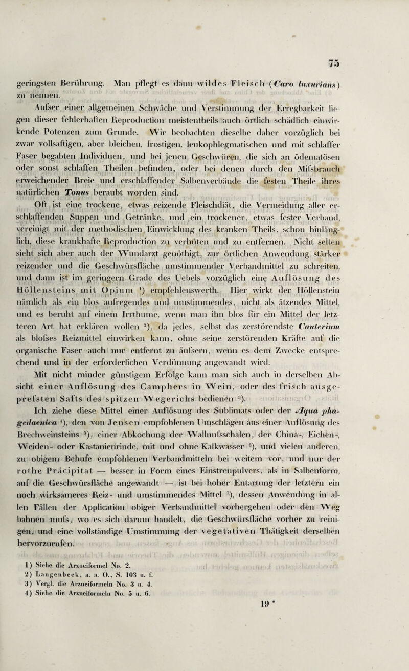 geringsten Beriihrnng. Man pflegt es dann wildes Fleiscli (Caro lu.vuriatts) zn nennen. Aiifser einer allgeineinen Schwäche und Verstimmung der Erregbarkeit li(‘- gen dieser fehlerhalten Pveprodnction meistentheils ancli örtlich schädlich einwir¬ kende Potenzen znm Grnnde. Wir heol^achten diesell^e daher vorzüglich hei zwar vollsaftigen, aber bleichen, frostigen, lenkophlegmatischen und mit schlaffer Faser begabten Individuen, nnd l)ei jenen Geschwüren, die sich an ödematösen oder sonst schlaffen Theilen befinden, oder bei denen durch den Mifsbranch ei'weichender Breie nnd erschlaffender Salbenverbände die festen Theile ihres natürlichen Tonus beraubt worden sind. Oft ist eine trockene, etwas reizende Fleischdiät, die Vermeidung aller er¬ schlaffenden Suppen und Getränke, und ein trockener, etwas fester Verband, vereinigt mit der methodischen Einwicklung des kranken Theils, schon hinläng¬ lich, diese krankhafte Pieproduction zu verhüten und zu entfernen. Nicht selteji sieht sich aber auch der Wundarzt genöthigt, zur örtlichen Anwendung stärker reizender und die Geschwürsfläche umstimmender Verbandmittel zu schreiten, und dann ist im geringem Grade des Uebels vorzüglich eine Auflösung des Höllensteins mit Opium empfehlenswerth. Hier wirkt der Höllenstein nämlich als ein blos aufregendes und umstimmendes, nicht als ätzendes Mittel, und es beruht auf einem Irrthume, wenn man ihn blos für ein Mittel der letz- teren Art hat erklären wollen ‘^), da jedes, selbst das zerstörendste Cauterium als blofses Pteizmittel einwirken kann, ohne seine zerstörenden Kr.äfte auf die organische Faser auch mir entfernt zu äul'sern, wenn es dem Zwecke entspre¬ chend und in der erforderlichen Verdünnung angewandt wird. Mit nicht minder günstigem Erfolge kann man sich auch in derselben Ab¬ sicht einer Auflösung des Camphers in Wein, oder des frisch ausge- prefsten Safts des spitzen Wegerichs bedienen ^). Ich ziehe diese Mittel einer Auflösung des Sublimats oder der Jlqua pha- gcdaenica ‘), den von Jensen empfohlenen Umschlägen aus einer Auflösung des Brechweinsteins ^), einer Abkochung der Wallnnfsschalen, der China-, Eichen-, Weiden- oder Kastanienrinde, mit und ohne Kalkwasser ®), und vielen anderen, zu obigem Behufe empfohlenen Verbandmitteln bei weitem vor, und nur der rothe Präcipitat — besser in Form eines Einstreupulvers, als in Salbenform, auf die Geschwürsfläche angewandt — ist bei hoher Entartung der letztem ein noch wirksameres Pieiz- und umstimmendes Mittel ”), dessen Anwendung in al¬ len Fällen der Application obiger Verbandmittel vorhergehen oder den Weg bahnen mufs, wo es sich darum handelt, die Geschwürsfläche vorher zu reini¬ gen, und eine vollständige Umstimmung der vegetativen Thätigkeit derselben hervorzurufen. 1) Siehe die ArÄueifonnel No. 2. i ? 2) Laiigenbeck, a. a. O., S. lO'J ii. f. 3) Vergl. die Arztieifonneln No. .3 ii. 4. 4) Siehe die Ar/.iieiformclu No. 5 ii. 6. 19 *