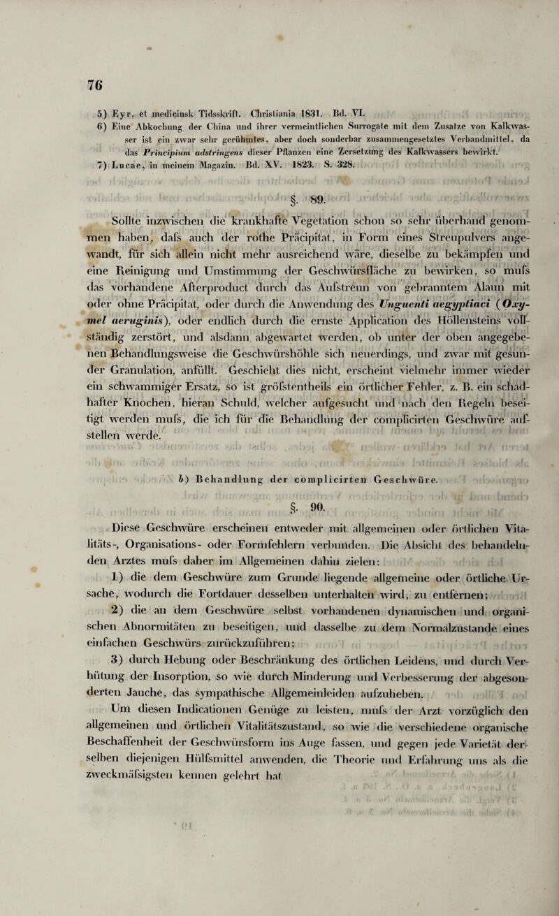 5) Eyr, et medicinsk Tidsskrift. Christiania 1831. Bd. VI. 6) Eine Abkoclmng der China und ihrer vermeintlichen Surrogate mit dem Zusatze von Kalkwas¬ ser ist ein zwar sehr gerühmtes, aber doch sonderbar zusammengesetztes Verhandlnillei. da das Principium adsirhigens dieser Pflanzen eine Zersetzung des Kalkwassers bewirkt. 7) Lucae, in meinem Magazin. Bd. XV. 1823. S. 328. ‘ ’ §.89. Sollte inzwischen die krankhafte Vegetation schon so sehr überhand genom¬ men haben, dafs auch der rotÜe Präcipit’at, in Form eines Streupulvers ange¬ wandt, für sich allein nicht mehr ausreichend wäre, dieselbe zu bekämpfen und eine Fveinigung und Umstimmung der Geschwürsfläche zu bewirken, so mufs das vorhandene Afterproduct durch das Aufstreun von gebranntem Alaun mit oder ohne Präcipitat, oder durch die Anwendung des Ungiienti aegyptiaci ( Oxy~ mel aeruginis), oder endlich durch die ernste Application des Höllensteins voll¬ ständig zerstört, und alsdann abgewartet werden, ob unter der oben angegebe¬ nen Behandlungsweise die Geschwürshöhle sich neuerdings, und zwar mit gesun¬ der Granulation, anfüllt. Geschieht dies nicht, erscheint vielmehr immer wieder J ein schwammiger Ersatz, so ist gröfstentheils ein örtlicher Fehler, z. B. ein schad¬ hafter Knochen, hieran Schuld, welcher aufgesucht und nach den Ptegeln besei¬ tigt werden mufs, die ich für die Behandlung der complicirten Geschwüre auf¬ stellen werde. ‘ •* ' f . ' h) Behandlung der complicirten Geschwüre. §. 90. Diese Geschwüre erscheinen entweder mit allgemeinen oder (örtlichen Vita- litäts-, Organisations- oder Formfehlern verbunden. Die Absiclit des behandeln¬ den Arztes mufs daher im Allgemeinen dahin zielen: 1) die dem Geschwüre zum Grunde liegende allgemeine oder örtliche Ur¬ sache, wodurch die Fortdauer desselben unterhalten wird, zu entfernen; 2) die an dem Geschwüre selbst vorhandenen dynamischen und organi¬ schen Abnormitäten zu beseitigen, und dasselbe zu dem Normalzustände eines einfachen Geschwürs zurückzuführen; 3) durch Hebung oder Beschränkung des örtlichen Leidens, und durch Ver¬ hütung der Insorption, so wie durch Minderung und Verbesserung der abgeson¬ derten Jauche, das sympathische Allgemeinleiden aufzuheben. Um diesen Indicationen Genüge zu leisten, mufs der Arzt vorzüglich' den allgemeinen und örtlichen Vitalitätszcistand, so wie die verscliiedene organische Beschaffenheit der GeschAvürsform ins Auge fassen, und gegen jede Varietät der¬ selben diejenigen Hülfsmittel anwenden, tlie Theorie und Erfahrung uns als die zweckmälsigsten kennen gelehrt hat i