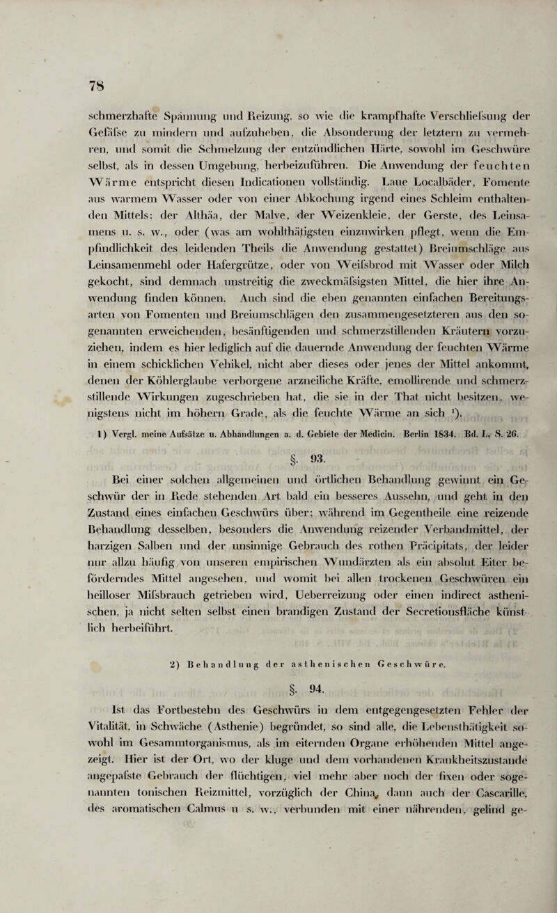 schmerzliarte SpäDiiuiig und Reizung, so wie die krampfharte Verschlielsung der Gelafse zu niiudern und aurzuhe))en, die Absonderung der letztem zu vermeh¬ ren, und somit die Sclimelzung der entzündlichen Härte, sowohl im Geschwüre selbst, als in dessen Umgebung, herbeizuführen. Die Anwendung der feuchten Wärme entspricht diesen Indicationen vollständig. Laue Localbäder, Fomente aus warmem Wasser oder von einer Abkochung irgend eines Schleim enthalten¬ den Mittels: der Althäa, der Malve, der Weizenkleie, der Gerste, des Leinsa¬ mens u. s. w., oder (was am wohlthätigsten einzuwirken pflegt, wenn die Em¬ pfindlichkeit des leidenden Theils die Anwendung gestattet) Breiumschläge aus Leinsamenmehl oder Hafergrütze, oder von Weil'sbrod mit Wasser oder Milch gekocht, sind demnach unstreitig die zweckmäfsigsten Mittel, die hier ihre An¬ wendung finden können. Auch sind die eben genannten einfachen Bereitungs¬ arten von Fomenten und Breiumschlägen den zusammengesetzteren aus den so¬ genannten erweichenden, besänftigenden und schmerzstillenden Kräutern vorzu¬ ziehen, indem es hier lediglich auf die dauernde Anwendung der feuchten W^ärme in einem schicklichen Vehikel, nicht aber dieses oder jenes der Mittel ankommt, denen der Köhlerglaube verborgene arzneiliche Kräfte, emollirende und schmerz¬ stillende Wirkungen zugeschrieben hat, die sie in der That nicht besitzen, we¬ nigstens nicht im höhern Grade, als die feuchte Wärme an sich ^). 1) Vergl. meine Aufsätze u. Abhandlungen a. d. Gebiete der Medicin. Berlin 1834. Bd. I., S. 26. §. 93. Bei einer solchen allgemeinen und örtlichen Behandlung gewinnt ein Ge¬ schwür der in Rede stehenden Art bald ein besseres Ausselm, und geht in den Zustand eines einfachen Geschwürs über; während im Gegentheile eine reizende Behandlung desselben, besonders die Anwendung reizender Verbaiulmittel, der harzigen Salben und der unsinnige Gebrauch des rotlien Präcipitats, der leider nur allzu häufig von unseren empirischen Wundärzten als ein absolut Eiter be¬ förderndes Mittel angesehen, und womit bei allen trockenen Geschwüren ein heilloser Mifsbrauch getrieben wird, Ueberreizung oder einen indirect astheni¬ schen, ja nicht selten selbst einen brandigen Zustand der Secretionsfläche künst¬ lich herbeiführt. 2) Behandlung der asthenischen Geschwüre. §. 94. Ist das Fortbestehn des Geschwürs in dem entgegengesetzten Fehler der Vitalität, in Schwäche (Asthenie) begründet, so sind alle, die Lebensthätigkeit so¬ wohl im Gesammtorganismus, als im eiternden Organe erh()heuden Mittel ange¬ zeigt. Hier ist der Ort, wo der kluge und dem vorhandenen Krankheitszustande angepafste Gebrauch der flüchtigen, viel mehr aber noch der fixen oder soge¬ nannten tonischen Pieizmittel, vorzüglich der China^ dann auch der Cascarille, des aromatischen Calmus u s. w., verbunden mit einer iiährendeu, gelind ge-