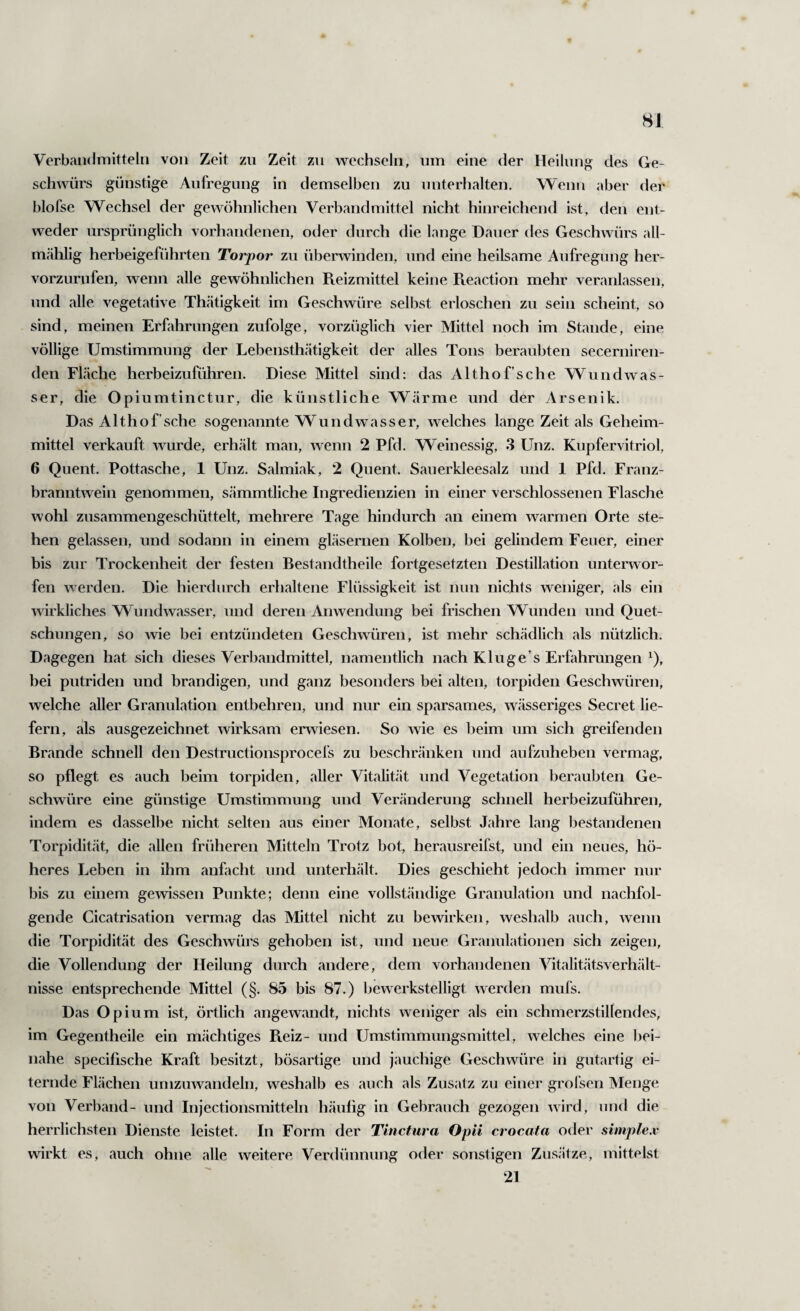 SJ Verbaiidniitteln von Zeit zu Zeit zu wechseln, um eine der Heilunj? des Ge¬ schwürs günstige Aulregung in demselben zu unterhalten. Wenn aber der blofse Wechsel der gewöhnlichen Verbandmittel nicht hinreichend ist, den ent¬ weder ursprünglich vorhandenen, oder durch die lange Dauer des Geschwürs all- m.ählig herbeigeführten Torpor zu überwinden, und eine heilsame Aufregung her- vorzurnfen, wenn alle gewöhnlichen Reizmittel keine Reaction mehr veranlassen, und alle vegetative Thätigkeit im Geschwüre selbst erloschen zu sein scheint, so sind, meinen Erfahrungen zufolge, vorzüglich vier Mittel noch im Stande, eine völlige Umstimmung der Lebensthätigkeit der alles Tons beraubten secerniren- den Fläche herbeizuführen. Diese Mittel sind: das Althof’sche Wundwas¬ ser, die Opiumtinctur, die künstliche Wärme und der Arsenik. Das Althof’sche sogenannte Wundwasser, welches lange Zeit als Geheim¬ mittel verkauft wurde, erhält man, wenn 2 Pfd. Weinessig, 3 Unz. Kupfervitriol, 6 Quent. Pottasche, 1 Unz. Salmiak, 2 Quent. Sauerkleesalz und 1 Pfd. Franz¬ branntwein genommen, sämmtliche Ingredienzien in einer verschlossenen Flasche wohl zusammengeschüttelt, mehrere Tage hindurch an einem warmen Orte ste¬ hen gelassen, und sodann in einem gläsernen Kolben, bei gelindem Feuer, einer bis zur Trockenheit der festen Bestandtheile fortgesetzten Destillation unterwor¬ fen werden. Die hierdurch erhaltene Flüssigkeit ist nun nichts weniger, als ein wirkliches Wimdwasser, und deren Anwendung bei frischen Wunden und Quet¬ schungen, so wie bei entzündeten Geschwüren, ist mehr schädlich als nützlich. Dagegen hat sich dieses Verbandmittel, namentlich nach Kluge’s Erfahrungen ^), bei putriden und brandigen, und ganz besonders bei alten, torpiden Geschwüren, welche aller Granulation entbehren, und nur ein sparsames, wässeriges Secret lie¬ fern, als ausgezeichnet wirksam erwiesen. So wie es beim um sich greifenden Brande schnell den Destructionsprocefs zu beschränken und aufzuheben vermag, so pflegt es auch beim torpiden, aller Vitalität und Vegetation beraubten Ge¬ schwüre eine günstige Umstimmung und Veränderung schnell herbeizuführen, indem es dasselbe nicht selten aus einer Monate, selbst Jahre lang bestandenen Torpidität, die allen früheren Mitteln Trotz bot, herausreifst, und ein neues, hö¬ heres Leben in ihm anfacht und unterhält. Dies geschieht jedoch immer nur bis zu einem gewissen Punkte; denn eine vollständige Granulation und nachfol¬ gende Cicatrisation vermag das Mittel nicht zu bewirken, weshalb auch, wenn die Torpidität des Geschwürs gehoben ist, und neue Granulationen sich zeigen, die Vollendung der Heilung durch andere, dem vorhandenen Vitalitätsverhält- nisse entsprechende Mittel (§. 85 bis 87.) bewerkstelligt werden mufs. Das Opium ist, örtlich angewandt, nichts weniger als ein schmerzstillendes, im Gegentheile ein mächtiges Pveiz- und Umstimmungsmittel, welches eine bei¬ nahe specifische Kraft besitzt, bösartige und jauchige Geschwüre in gutartig ei¬ ternde Flächen umzuwandeln, weshalb es auch als Zusatz zu einer grofsen Menge von Verband- und Injectionsmitteln häufig in Gebrauch gezogen wird, und die herrlichsten Dienste leistet. In Form der Tinctura Opii crocata oder simplex wirkt es, auch ohne alle weitere Verdünnung oder sonstigen Zusätze, mittelst 21