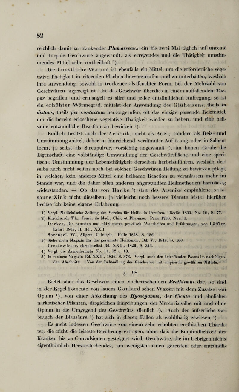 reichlich damit zu tränkender Plumassemtx ein bis zwei Mal täglich auf unreine und torpide Geschwüre angewandt, als erregendes und die Thätigkeit umstim¬ mendes Mittel sehr vortheilhaft ^). Die künstliche Wärme ist ebenfalls ein Mittel, um die erforderliche vege¬ tative Thätigkeit in eiternden Flächen hervorznrufen und zu unterhalten, weshalb ihre Anwendung, sowohl in trockener als feuchter Form, bei der Mehrzahl von Geschwüren angezeigt ist. Ist das Geschwür überdies in einem auffallenden Tor¬ por begriffen, und ermangelt es aller und jeder entzündlichen Aufregung, so ist ein erhöhter Wärmegrad, mittelst der Anwendung des Glüheisens, theils in distans, theils per contactum hervorgerufen, oft das einzige passende Ptcizmittel, um die bereits erloschene vegetative Thätigkeit wieder zu heben, und eine heil¬ same entzündliche Pteaction zu bewirken ^). Endlich besitzt auch der Arsenik, nicht als Aetz-, sondern als Pieiz- und Umstimmungsmittel, daher in hinreichend verdünnter Auflösung oder in Salben¬ form, ja selbst als Streupulver, vorsichtig angewandt ^), im hohen Grade die Eigenschaft, eine vollständige Umwandlung der Geschwürsfläche und eine speci- fische Umstimmung der Lebensthätigkeit derselben herbeizuführen, w eshalb dej - selbe auch nicht selten noch bei solchen Geschwüren Heilung zu bewirken pflegt, in welchen kein anderes Mittel eine heilsame Reaction zu veranlassen mehr im Stande war, und die daher allen anderen angewandten Heilmethoden hartnäckig widerstanden. — Ob das von Hanke statt des Arseniks empfohlene salz¬ saure Zink nicht dieselben, ja vieUeicht noch bessere Dienste leiste, hierüber besitze ich keine eigene Erfahrung. 1) Vergl. Metlicinisclie Zeitung des Vereins für Heilk. in Preufsen. Berlin 1833, No. 18, S. 77. 2) Kirkland, Th., Journ, de Med., Cliir. et Pharinac. Paris 1790, Nov. 4. Decker, Die neuesten und nützliclisten praktisch. Wahrlieiten und Erfahriiiigeii, von Löffler. Erfurt 1805, II. Bd., XXII. Sprengel, W., Allgem. Chirurgie. Halle 1828, S. 156. .3) Siehe mein Magazin für die gesamintc Heilkunde, Bd. V., 1819, S. 166. Creutzwieser, ebendaselbst Bd. XXII., 1826, S. .343. 4) Vergl. die Arzneiformeln No. II, 12 u. 1.3. 5) In meinem Magazin Bd. XXH., 1826, S. .37.3. Vergl. auch den beireffenden Passus im nachfolgen¬ den Abschnitt: .,Von der Behandlung der Geschwüre mit empirisch gewählten Mitteln.“ §. 98. Bietet aber das Geschwür einen vorherrschenden EretMsmns dar, so sind in der Regel Fomente von lauem Goulard’schen Wasser mit dem Zusatze von Opium ^), von einer Abkochung des Uyoscyamus, der Cictita und ähnlicher narkotischer Pflanzen, desgleichen Einreibungen der Mercnriaisalbe mit und ohne Opium in die Umgegend des Geschwürs, dienlich ^). Auch der äufserliche Ge¬ brauch der Blausäure hat sich in diesen Fällen als wohlthätig erwiesen ^). Es giebt indessen Geschwüre von einem sehr erhöhten erethischen Charak¬ ter, die nicht die leiseste Berührung ertragen, ohne dafs die Empfindlichkeit des Kranken bis zu Convulsionen gesteigert wird, Geschwuire, die im Uehrigen nichts eigenthümlich Hervorstechendes, am wenigsten einen gereizten oder entzündli-