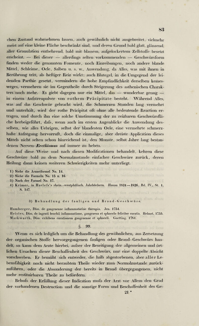 dien Zustand wahrnehmen lassen, audi gewr)hnlich nicht ansgebreitet, vielmehr meist auf eine kleine Fläche beschränkt sind, und derr'n Grund bald glatt, glänzend, aller Granulation entbehrend, bald mit blassem, aufgelockertem Zellstoffe besetzt erscheint. — Bei dieser — allerdings selten vorkommenden — Geschwürsform finden weder die genannten Fomente, noch Einreibungen, noch andere blande Mittel, Schleime, Oele, Salben u. s, w., Anwendung, da Alles, was mit ihnen in Berührung tritt, als heftiger Pteiz wirkt; auch Blutegel, in die Umgegend der lei¬ denden Parthie gesetzt, vermindern die hohe Empfindlichkeit derselben keines- weges, vermehren sie im Gegeiitheile durch Steigerung des asthenischen Charak¬ ters noch mehr. Es giebt dagegen nur ein Mittel, das — wunderbar genug — in einem Aufstreupulver von rothem Präcipitate besteht. Während Alles, was auf das Geschwür gebracht wird, die Schmerzen Stunden lang vermehrt und unterhält, wird der rothe Präcipitat oft ohne alle bedeutende Pteaction er- ti'agen, und durch ihn eine solche Umstimmung der zu reizbaren Geschwürsflä¬ che herbeigeführt, dafs, wenn auch im ersten Augenblicke die Anwendung des¬ selben, wie alles Uebrigen, selbst der blandesten Oele, eine vermehrte schmerz¬ hafte Aufregung hervorruft, doch die einmalige, aber dreiste Application dieses Mittels nicht selten schon hinreichend ist, den Monate, selbst Jahre lang bestan¬ denen ISeryeu-Erethismus auf immer zu heben. Auf diese Weise und nach diesen Modificationen behandelt, kehren diese Geschwüre bald zu dem Normalzustände einfacher Geschwüre zurück, deren Heilung dann keinen weiteren Schwierigkeiten mehr unterliegt. 1) Siehe die Arzneiformel No. 14. 2) Siehe die Formeln No. 15 u. 16. •3) Nach der Formel No. 17. 4) Krimer, in Harlefs’s rhcin.-westphälisch. .lahrbüchem. Hanau 1824 —1826. Bd. IV., Sf. |, S. 147. 3 ) B c li a n d 1 u 11 g der fauligen und B r a n d - G e s c li w ü r e. Ilamberger, Diss. de gangraenae inflammatoriae therapia. Jen. 1754. Heister, Diss. de ingenti brachii inflammatione, gangraena et sphacelo feliciter curaiis. Heimst. 1755. M arkwarth, Di.ss. exhibens curationem gangraenae et sphaceli. Goetting. 1784. §. 99. Wenn es sich lediglich um die Behandlung des gewöhnlichen, aus Zersetzung der organischen Stoffe hervorgegangenen fauligen oder Brand-Geschwürs han¬ delt, so kann dem Arzte hierbei, aufser der Beseitigung der allgemeinen und ört¬ lichen Ursachen dieser Beschaffenheit des Geschwürs, nur eine doppelte Absicht vorschweben. Er bemüht sich entweder, die halb abgestorbenen, aber aller Le¬ bensfähigkeit noch nicht beraubten Theile wieder zum Normalzustände zurück¬ zuführen, oder die Absonderung der bereits in Brand übergegangenen, nicht mehr restituirbaren Theile zu befördern. Behufs der Erfüllung dieser Indication mufs der Arzt vor Allem den Grad der vorhandenen Destruction und die sonstige Form und Beschaffenheit des Ge- 21 *