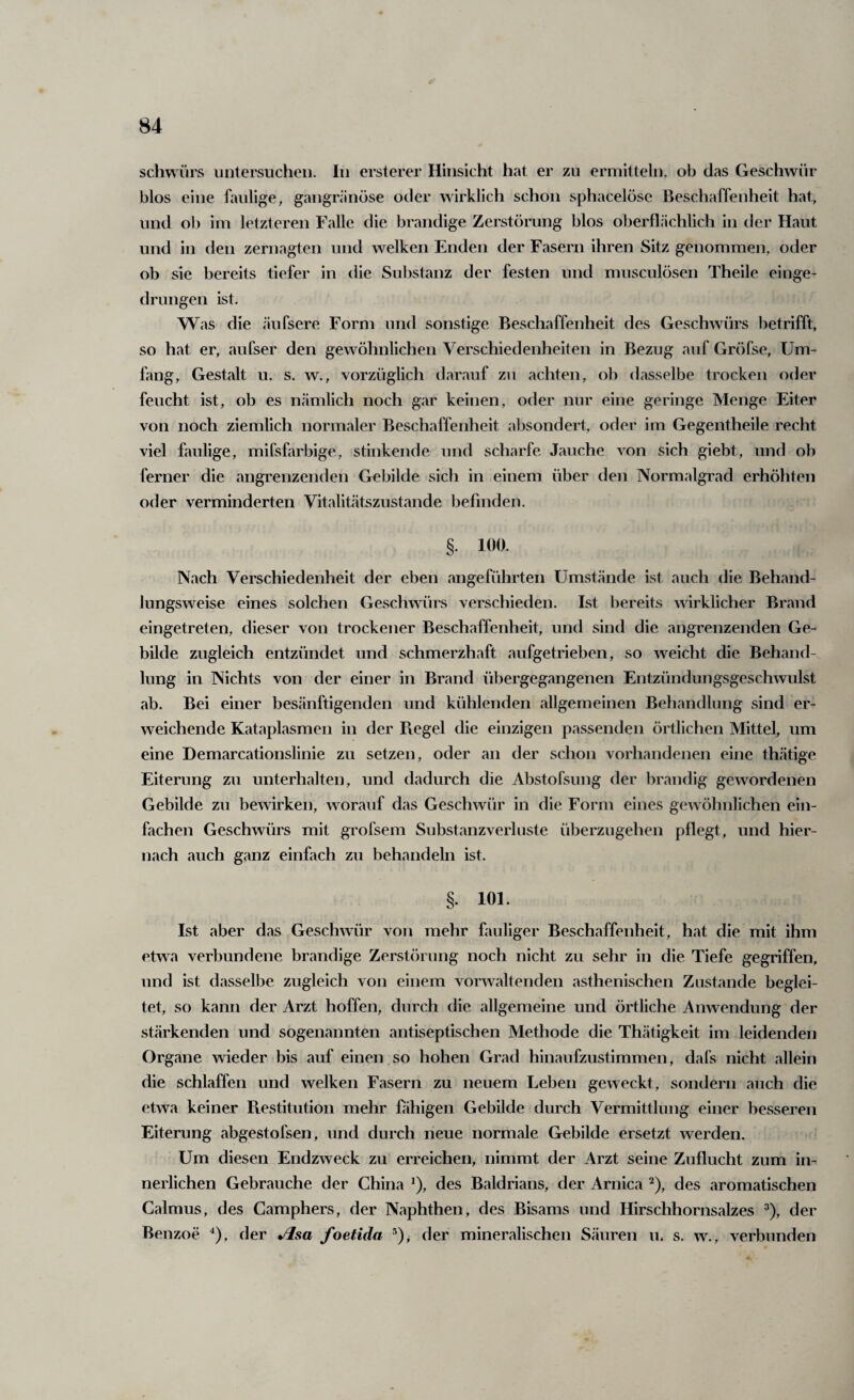 schwürs untersuchen. In ersterer Hinsicht hat er zu ermitteln, ob das Geschwür blos eine faulige, gangränöse oder wirklich schon sphacelöse Beschaffenheit hat., und ob im letzteren Falle die brandige Zerstörung blos oberflächlich in der Haut und in den zernagten und welken Enden der Fasern ihren Sitz genommen, oder ob sie bereits tiefer in die Substanz der festen und musculösen Theile einge¬ drungen ist. W as die äufsere Form und sonstige Beschaffenheit des Geschwürs betrifft, so hat er, aufser den gewöhnlichen Verschiedenheiten in Bezug auf Gröfse, Um¬ fang, Gestalt u. s. w., vorzüglich darauf zu achten, ob dasselbe trocken oder feucht ist, ob es nämlich noch gar keinen, oder nur eine geringe Menge Eiter von noch ziemlich normaler Beschaffenheit al3Sondert, oder im Gegentheile recht viel faulige, mifsfarbige, stinkende und scharfe Jauche von sich giebt, und ob ferner die angrenzenden Gebilde sich in einem über den Normalgi'ad erhöhten oder verminderten Vitalitätszustande befinden. §. 100. Nach Verschiedenheit der eben angeführten Umstände ist auch die Behand¬ lungsweise eines solchen Geschwürs verschieden. Ist bereits wirklicher Brand eingetreten, dieser von trockener Beschaffenheit, und sind die angrenzenden Ge¬ bilde zugleich entzündet und schmerzhaft aufgetrieben, so weicht die Behand¬ lung in Nichts von der einer in Brand übergegangenen Entzündungsgeschwulst ab. Bei einer besänftigenden und kühlenden allgemeinen Behandlung sind er¬ weichende Kataplasmen in der Piegel die einzigen passenden örtlichen Mittel, um eine Demarcationslinie zu setzen, oder an der schon vorhandenen eine thätige Eiterung zu unterhalten, und dadurch die Abstofsung der brandig gewordenen Gebilde zu bewirken, worauf das Geschwür in die Form eines gewöhnlichen ein¬ fachen Geschwäirs mit grofsem Substanzverluste überzugehen pflegt, und hier¬ nach auch ganz einfach zu behandeln ist. §. 101. Ist aber das Geschwür von mehr fauliger Beschaffenheit, hat die mit ihm etwa verbundene brandige Zerstörung noch nicht zu sehr in die Tiefe gegriffen, und ist dasselbe zugleich von einem vorwaltenden asthenischen Zustande beglei¬ tet, so kann der Arzt hoffen, durch die allgemeine und örtliche Anwendung der stärkenden und sogenannten antiseptischen Methode die Thätigkeit im leidenden Organe wieder bis auf einen so hohen Grad hinaufzustimmen, dafs nicht allein die schlaffen und welken Fasern zu neuem Leben geweckt, sondern auch die etwa keiner Ptestitution mehr Pihigen Gebilde durch Vermittlung einer besseren Eiterung abgestofsen, und durch neue normale Gebilde ersetzt werden. Um diesen Endzweck zu erreichen, nimmt der Arzt seine Zuflucht zum in¬ nerlichen Gebrauche der China *), des Baldrians, der Arnica ^), des aromatischen Galmus, des Camphers, der Naphthen, des Bisams und Hirschhornsalzes ^), der Benzoe ^), der foetida ®), der mineralischen Säuren m s. w., verbunden