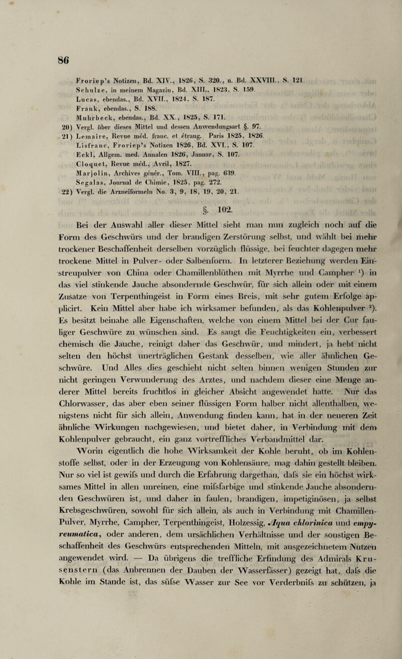 Froriep’s Notizen, Bd. XIV., 1826, S. 320., u. Bd. XXVIIl., S. 121. Sclnilze, in meinem Magazin, Bd. XIIL, 182.3. S. 159. Lucas, ebendas., Bd. XVII., 1824. S. 187. Frank, ebendas., S. 188. Mnlirbeck, ebendas., Bd. XX., 1825, S. 171. 20) Vergl. übei' dieses Mittel und dessen Anwendungsart §. 97. 21) Lemaire, Revue med. franc. et etrang. Paris 1825, 1826. Lisfranc, Froriep’s Notizen 1826, Bd. XVT., S. 107. Eckl, Allgem. med. Annalen 1826, Januar, S. 107. Cloquet, Revue med., Avril, 1827. Marjolin, Arcliives gener., Tom. VIII., pag. 6-39. Sega las, Journal de Cbimie, 1825, pag. 272. 22) Vergl. die Arzneiformeln No. .3, 9, 18, 19, 20, 21. §. 102. Bei der Auswahl aller dieser Mittel sieht man nun zugleich noch auf die Form des Geschwürs und der brandigen Zerstörung selbst, und wählt bei mehr trockener Beschaffenheit derselben vorzüglich flüssige, bei feuchter dagegen mehr trockene Mittel in Pulver- oder Salbenform. In letzterer Beziehung werden Ein¬ streupulver von China oder Chamillenblüthen mit Myrrhe und Campher in das viel stinkende Jauche absondernde Geschwür, für sich allein oder mit einem Zusätze von Terpenthingeist in Form eines Breis, mit sehr gutem Erfolge ap- plicirt. Kein Mittel aber habe ich wirksamer befunden, als das Kohlenpulver ^). E,s besitzt beinahe alle Eigenschaften, welche von einem Mittel bei der Gur fau¬ liger Geschwüre zu wünschen sind. Es saugt die Feuchtigkeiten ein, verbessert chemisch die Jauche, reinigt daher das Geschwür, und mindert, ja hebt nicht selten den höchst unerträglichen Gestank desselben, wie aller ähnlichen Ge¬ schwüre. Und Alles dies geschieht nicht selten binnen wenigen Stunden zur nicht geringen Verwunderung des Arztes, und nachdem dieser eine Menge an¬ derer Mittel bereits fruchtlos in gleicher Absicht angewendet hatte. Nur das Chlorwasser, das aber eben seiner flüssigen Form halber nicht allenthalben, we¬ nigstens nicht für sich allein, Anwendung finden kann, hat in der neueren Zeit ähnliche Wirkungen nachgewiesen, und bietet daher, in Verbindung mit dem Kohlenpulver gebraucht, ein ganz vortreffliches Verbandmittel dar. Worin eigentlich die hohe Wirksamkeit der Kohle beruht, ob im Kohlen¬ stoffe selbst, oder in der Erzeugung von Kohlensäure, mag dahin gestellt bleiben. Nur so viel ist gewifs und durch die Erfahrung dargethan, dafs sie ein höchst wirk¬ sames Mittel in allen unreinen, eine mifsfarbige und stinkende Jauche absondern¬ den Geschwüren ist, und daher in faulen, brandigen, impetiginösen, ja selbst Krebsgeschwüren, sowohl für sich allein, als auch in Verbindung mit Chamillen- Pulver, Myrrhe, Campher, Terpenthingeist, Holzessig, Jlqua chlorinica und empy- reumatica, oder anderen, dem ursächlichen Verhältnisse und der sonstigen Be¬ schaffenheit des Geschwürs entsprechenden Mitteln, mit ausgezeichnetem Nutzen angewendet wird. — Da übrigens die treffliche Erfindung des Admirals Kru- senstern (das Anbrennen der Dauben der Wasserfasser) gezeigt hat, dafs die Kohle im Stande ist, das süfse Wasser zur See vor Verderbnifs zu schützen, ja