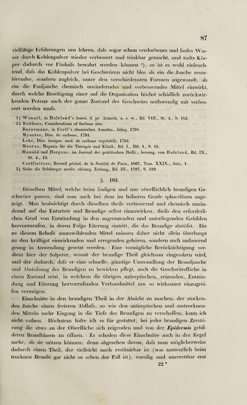 vielfältige Erlahriingeii uns lehren, dafs sogar schon verdorbenes und faules Was¬ ser durch Kohlenpulver wieder verbessert und trinkbar gemacht, und todte Kör¬ per dadurch vor Fäulnifs bewahrt werden können ^), so ist es wohl einleuch¬ tend, dafs das Kohlenpulver bei Geschwüren nicht blos als ein die Jauche resor- birendes, sondern zugleich, unter den verschiedensten Formen angewandt, als ein die Fauljauche chemisch umänderndes und verbesserndes Mittel einwirkt, durch welche Beseitigung einer auf die Organisation höchst schädlich zurückwir¬ kenden Potenz auch der ganze Zustand des Geschwürs nothwendig mit verbes¬ sert werden mufs. 1) Wenzel, in Hufeland’s Journ. d. pr. Arzneik. u. s. w., Bd. VIII., Sl. 4., S, 182. 2) Beddoes, Considerations of factions airs. Bornemann, in Crell’s chemisclien Annalen, Jalirg. 1791. Mynster, Diss. de carbone, 1794. Lehr, Diss. inaugur. med. de carbone vcgetabili, 1794. Marcus, Magazin für die Therapie und Klinik, Bd. 1., Ilft. 1, S. 15. llunold und Ilargens, im Journal der praktischen Ileilk., herausg. von Ilufeland, Bd. IX., St. 4., 1.3. Coeffiniercs, Recueil period. de la Societe de Paris, 1807, Tom. XXIX., .Tuiu, 1. .3) Siehe die Salzburger medic. chirurg. Zeitung, Bd. III., 17.97, S. 319. §. 103. Dieselben Mittel, welche beim fauligen und nur oberflächlich brandigen Ge¬ schwüre passen, sind nun auch bei dem im höheren Grade sphacelösen ange¬ zeigt. Man beabsichtigt durch dieselben iheils verbessernd und chemisch umän¬ dernd auf das Entartete und Brandige selbst einzuwirken, theils den erforderli¬ chen Grad von Entzündung in den angrenzenden und unterliegenden Gebilden hervorzurufen, in deren Folge Eiterung eiiitritt, die das Brandige abstöfst. Die zu diesem Behufe auszuwählenden Mittel müssen daher nicht allein überhaupt zu den kräftigst einwirkenden und erregenden gehören, sondern auch andauernd genug in Anwendung gesetzt werden. Eine vorzügliche Berücksichtigung ver¬ dient hier der Salpeter, womit der brandige Theil gleichsam eingesalzen wird, und der dadurch, dafs er eine schnelle, günstige FImwandlung der Brandjauche und Abstofsung des Brandigen zu bewirken pflegt, auch die Geschwürsfläche in einen Zustand setzt, in welchem die übrigen antiseptischen, reizenden, Entzün¬ dung und Eiterung heiworrufenden Verbandmittel um so wirksamer einzugrei¬ fen vermögen. Einschnitte in den brandigen Theil in der Absicht zu machen, der stocken¬ den Jauche einen freieren Abflufs, so wie den ajitiseptischen und austrocknen¬ den Mitteln mehr Eingang in die Tiefe des Brandigen zu verschaffen, kann ich nicht rathen. Höchstens halte ich es für gestattet, bei jeder brandigen Zerstö¬ rung die etwa an der Oberfläche sich zeigenden und von der Epidermis gebil¬ deten Brandblasen zu öffnen. Es schaden diese Einschnitte auch in der Fiegel mehr, als sie nützen können; denn abgesehen davon, dafs man möglicherweise dadurch einen Theil, der vielleicht noch restituirbar ist (was namentlich beim trocknen Brande gar nicht so selten der Fall ist), voreilig und unerrettbar erst •22 •