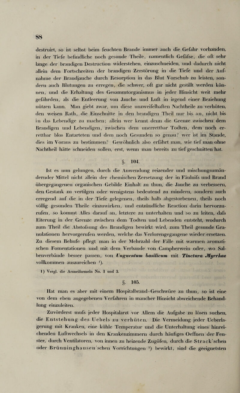 (Jestruirt, so ist selbst beim feuchten Brande immer auch die Gefahr vorhanden, in der Tiefe belindliche noch gesunde Theile, namentlich Gefäfse, die oft sehr lange der brandigen Destruction widerstehen, einzuschneiden, und dadurch nicht allein dem Fortschreiten der brandigen Zerstörung in die Tiefe und der Auf¬ nahme der Brandjauche durch Piesorption in das Blut Vorschub zu leisten, son¬ dern auch Bliitungen zu erregen, die schwer, oft gar nicht gestillt werden kön¬ nen, und die Erhaltung des Gesammtorganismus in jeder Hinsicht weit mehr gefährden, als die Entleerung von Jauche und Luft in irgend einer Beziehung nützen kann. Man giebt zwar, um diese unzweifelhaften Nachtheile zu verhüten, den weisen Piath, die Einschnitte in den brandigen Theil nur bis an, nicht bis in das Lebendige zu machen; allein wer kennt denn die Grenze zwischen dem Brandigen und Lebendigen, zwischen dem unerrettbar Todten, dem noch er¬ rettbar blos Entarteten und dem noch Gesunden so genau? wer ist im Stande, dies im Voraus zu bestimmen ? Gewöhnlich also erföhrt man, wie tief man ohne Nachtheil hätte schneiden sollen, erst, wenn man bereits zu tief geschnitten hat. §. 104. Ist es nun gelungen, durch die Anwendung reizender und mischungsumän- dernder Mittel nicht allein der chemischen Zersetzung der in Fäulnits und Brand übergegangenen organischen Gebilde Einhalt zu thun, die Jauche zu verbessern, den Gestank zu vertilgen oder wenigstens bedeutend zu mindern, sondern auch erregend auf die in der Tiefe gelegenen, theils halb abgestorbenen, theils noch völlig gesunden Theile einzuwirken, und entzündliche lleaction darin hervorzu¬ rufen, so kommt Alles darauf an, letztere zu unterhalten und so zu leiten, dafs Eiterung in der Grenze zwischen dem Todten und Lebenden entsteht, wodurch zum Theil die Abstofsung des Brandigen bewirkt wird, zum Theil gesunde Gra¬ nulationen hervorgerufen werden, welche das Verlorengegangene wieder ersetzen. Zu diesem Behufe pflegt man in der Mehrzahl der Fälle mit warmen aromati¬ schen Fomentationen und mit dem Verbände von Campherwein oder, wo Sal¬ benverbände besser passen, von Unguentum basilicum mit Tinctura Jflyrrhae vollkommen auszureichen ^). 1) Vergl. die Arzneiformeln No. 1 und 3. §. 105. Hat man es aber mit einem Hospitalbrand-Geschwüre zu thun, so ist eine von dem eben angegebenen Verfahren in mancher Hinsicht abweichende Behand¬ lung einzuleiten. Zuvörderst mufs jeder Hospitalarzt vor Allem die Aufgabe zu lösen suchen, die Entstehung des Uebels zu verhüten. Die Vermeidung jeder Ueberla- gerung mit Kranken, eine kühle Temperatur und die Unterhaltung eines hinrei¬ chenden Luftwechsels in den Krankenzimmern durch häufiges Oeffnen der Fen¬ ster, durch Ventilatoren, von innen zu heizende Zugöfen, durch die Strack’sehen oder Brünninghausen’schen Vorrichtungen *) bewirkt, sind die geeignetsten