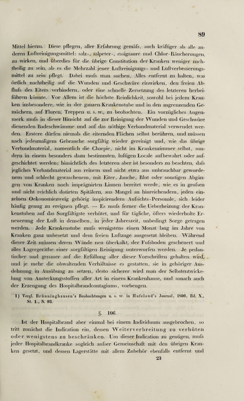 Mittel hierzu. Diese pflegen, aller Erfahrung gemäls, auch kräftiger als alle an¬ deren Luftreinigungsmittel: salz-, Salpeter-, essigsaure und Chlor-Piäucherungen, zu wirken, und überdies für die übrige Constitution der Kranken w eniger nach¬ theilig zu sein, als es die Melirzahl jener Luftreinigungs- und Luftverhesserungs- mittel zu sein pflegt. Dahei mufs man sucl)en. Alles entfernt zu halten, was örtlich nachtheilig auf die Wunden und Geschwüre einwirken, den freien Ab- flufs des Eiters verhindern, oder eine schnelle Zersetzung des letzteren herhei- führen könnte. Vor Allem ist die höchste Pteinlichkeit, sowohl bei jedem Kran¬ ken insbesondere, wie in der ganzen Krankenstube und in den angrenzenden Ge¬ mächern, auf Fluren, Treppen u. s. w., zu beobachten. Ein vorzügliches Augen¬ merk mufs in dieser Hinsicht auf die zur Pieinigung der Wunden und Geschwüre dienenden Badeschwämme und auf das nöthige Verbandmaterial verwendet wer¬ den. Erstere dürfen niemals die eiternden Flächen selbst berühren, und müssen nach jedesmaligem Gebrauche sorgfältig wieder gereinigt und, wie das übrige Verbandmaterial, namentlich die Charpie, nicht im Krankenzimmer selbst, soji- dern in einem besonders dazu bestimmten, luftigen Locale aufbew ahrt oder auf¬ geschichtet werden; hinsichtlich des letzteren aber ist besonders zu beachten, dafs jegliches Verbandmaterial aus reinem und nicht etw^a aus unbrauchbar geworde¬ nem und schlecht gewaschenem, mit Eiter, Jauche, Blut oder sonstigen Abgän¬ gen von Kranken noch im[)rägnirten Linnen bereitet w^erde, wie es in grofsen und nicht reichlich dotirten Spitälern, aus Mangel an hinreichendem, jeden ein¬ zelnen Oekonomiezw eig gehörig inspicirendem Aufsichts-Personale, sich leider häufig genug zu ereignen pflegt. — Es mufs ferner die Ueberheizung der Kran¬ kenstuben auf das Sorgfältigste verhütet, und für tägliclie, öfters wiederholte Er¬ neuerung der Luft in denselben, in jeder Jahreszeit, unbedingt Sorge getragen werden. Jede Krankenstube mufs w^enigstens einen Monat lang im Jahre von Kranken ganz unbesetzt und dem freien Luftzuge ausgesetzt bleiben. Während dieser Zeit müssen deren Wände neu überkalkt, der Fufsboden gescheuert und alles Lagerger.äthe einer sorgfältigen Pieinigung unterworfen werden. Je pedan¬ tischer und genauer auf die Erfüllung aller dieser Vorschriften gehalten wird, und je mehr die obwaltenden Verhältnisse es gestatten, sie in gehöriger Aus¬ dehnung in Ausübung zu setzen, desto sicherer wird man der Selbstentwicke¬ lung von Ansteckungsstoffen aller Art in einem Krankenhause, und sonach aucli der Erzeugung des Hospitalbrandcontagiums, Vorbeugen. 1) Vergl. Brunninghausen’s Beobachtungen u. s. w. in Ilufeland’s .Tounial, 1800, Bd. X., St. 1.. S. 93. §. 10(i. Ist der Hospitalbrand aber einmal bei einem Individuum ausgelirochen, so tritt zunächst die Indication ein, dessen Weiterverbreitung zu verhüten oder w^enigstens zu beschränken. Um dieser Indication zu genügen, mufs jeder Hospitalbrandkranke sogleich aufser Gemeinschaft mit den übrigen Kran¬ ken gesetzt, und dessen Lagerstätte mit allem Zubeh()i* ebenfalls entfernt und 2:1