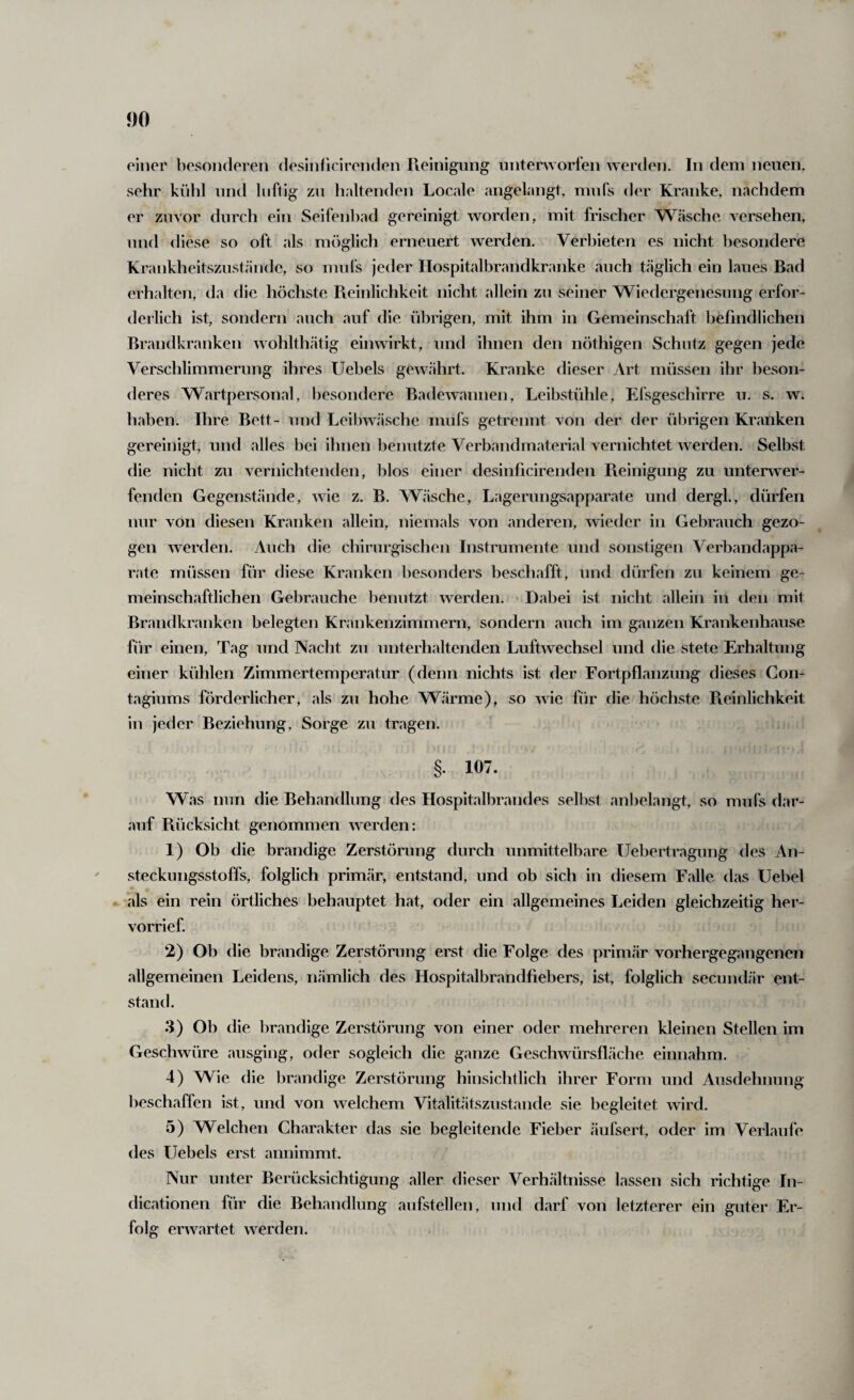 einer besonderen desiidicirenden Reinigung iintenvorl'en werden. In dem neuen, sehr kühl untl luftig zu haltenden Locale angelangt, mufs der Kranke, nachdem er zuvor durch ein Seifenl)ad gereinigt worden, mit frischer Wäsche versehen, und diese so oft als möglich erneuert werden. Verhieten es nicht besondere Krankheitszustände, so mufs jeder Ilospitalbrandkranke auch t.äglich ein laues Bad erhalten, da die höchste Reinlichkeit nicht allein zu seiner Wiedergenesung erfor¬ derlich ist, sondern auch auf die übrigen, mit ihm in Gemeinschaft befindlichen Brandkranken wohlthätig einwirkt, und ihnen den nöthigen Schutz gegen Verschlimmerung ihres Uebels gewährt. Kranke dieser Art müssen ihr beson¬ deres Wartpersonal, besondere Badewannen, Leibstühle, Efsgeschirre u. s. w. haben. Ihre Bett- und Leibwäsche mufs getrennt von der der übrigen Kranken gereinigt, und alles bei ihnen benutzte Verbandmaterial vernichtet werden. Selbst die nicht zu vernichtenden, blos einer desinficirenden Reinigung zu unterwer¬ fenden Gegenstände, wie z. B. Wäsche, Lagerungsapparate und dergl., dürfen nur von diesen Kranken allein, niemals von anderen, wieder in Gebrauch gezo¬ gen werden. Auch die chirurgischen Instrumente und sonstigen Verbandappa¬ rate müssen für diese Kranken besonders beschafft, und dürfen zu keinem ge¬ meinschaftlichen Gebrauche benutzt werden. Dabei ist nicht allein in den mit Brandkranken belegten Krankenzimmern, sondern auch im ganzen Krankenhause für einen. Tag und Nacht zu unterhaltenden Luftwechsel und die stete Erhaltung einer kühlen Zimmertemperatur (denn nichts ist der Fortpflanzung dieses Con- tagiums förderlicher, als zu hohe Wärme), so wie für die höchste Pieinlichkeit in jeder Beziehung, Sorge zu tragen. §. 107. Was nun die Behandlung des Hospitalbrandes selbst anbelangt, so mufs dar¬ auf Rücksicht genommen werden: 1) Ob die brandige Zerstörung durch unmittelbare Uebertragung des An- steckiingsstoffs, folglich primär, entstand, und ob sich in diesem Falle das Uebel •- als ein rein örtliches behauptet hat, oder ein allgemeines Leiden gleichzeitig her- vorrief. 2) Ob die brandige Zerstörung erst die Folge des primär vorhergegangenen allgemeinen Leidens, nämlich des Hospitalbrandfiebers, ist, folglich secundär ent¬ stand. 3) Oh die brandige Zerstörung von einer oder mehreren kleinen Stellen im Geschwüre ausging, oder sogleich die ganze Geschwürsfläche einnahm. 4) Wie die brandige Zerstörung hinsichtlich ihrer Form und Ausdehnung beschaffen ist, und von welchem Vitalitätszustande sie begleitet wird. 5) Welchen Charakter das sie begleitende Fieber äufsert, oder im Verlaufe des Uebels erst annimmt. Nur unter Berücksichtigung aller dieser Verhältnisse lassen sich richtige In- dicationen für die Behandlung anfstellen, und darf von letzterer ein guter Er¬ folg erwartet werden.