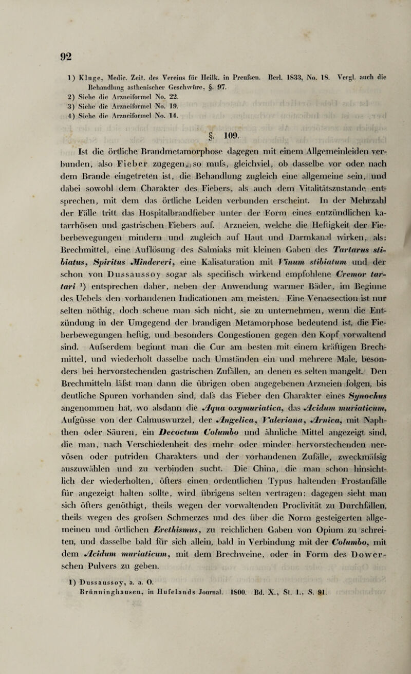 1) Kluge, Mcdic. Zeit, des Vereins für Ileilk. in Preufsen. Perl. 1833, No. 18. Vergl. auch die Beljandlnng asflienisclier (»cschwüre, §. 97. 2) Siehe die Arzneiformel No. 22. 3) Sielic die Arzneiformel No. 1.9. 4) Siehe die .Arzneiformel No. 14. §. 109. Ist die örtliche Brandmetamorphose dagegen mit einem Allgemeinleiden ver- hnnden, also Fieber zugegen^)so mnls, gleichviel, ob dasselbe vor oder nach dem Brande eingetreten ist, die Behandlung zugleich eine allgemeine sein, und dabei sowohl dem Charakter des Fiebers, als auch dem Vitalitätszustande ent¬ sprechen, mit dem das örtliche Leiden verbunden erscheint. In der Mehrzahl der Fälle tritt das Ilospitalbrandfieber unter der Form eines entzündlichen ka- tarrhösen und gastrischen Fiebers auf. Arzneien, welche die Heftigkeit der Fie¬ berbewegungen mindern und zugleich auf Haut und Darmkanal wirken, als: Brechmittel, eine Auflösung des Salmiaks mit kleinen Gaben des Tartarus sti- hiatus, Spiritus Jflindereri, eine Kalisaturation mit T^'inum stihiafum und der schon von Dussaussoy sogar als specifisch wirkend empfohlene Cremor tar- tari entsprechen daher, neben der Anwendung warmer Bäder, im Beginne des Uebels den vorhandenen Indicationen am meisten. Eine Venaesection ist nur selten nöthig, doch scheue man sich nicht, sie zu unternehmen, wenn die Ent¬ zündung in der Umgegend der brandigen Metamorphose bedeutend ist, die Fie¬ berbewegungen heftig, und besonders Congestionen gegen den Kopf vorwaltend sind. Aufserdem beginnt man die Cur am besten mit einem kräftigen Brech¬ mittel, und wiederholt dasselbe nach Umständen ein und mehrere Male, beson¬ ders bei hervorstechenden gastrischen Zufällen, an denen es selten mangelt. Den Brechmitteln läfst man dann die übrigen oben angegebenen Arzneien folgen, bis deutliche Spuren vorhanden sind, dafs das Fieber den Charakter eines Synochus angenommen hat, wo alsdann die Jltpia oxymuriatica, das Jlcidum muriaticuni, Aufgüsse von der Calmuswurzel, der Jlngelica, T^aleriana, Jlrnica, mit Naph- then oder S.äuren, ein Decoctum Columbo und ähnliche Mittel angezeigt sind, die man, nach Verschiedenheit des mehr oder minder hervorstechenden ner¬ vösen oder putriden Charakters und der vorhandenen Zufille, zweckmälsig auszuwählen und zu verbinden sucht. Die China, die man schon hinsicht¬ lich der wiederholten, öfters einen ordentlichen Typus haltenden Frostanfälle für angezeigt halten sollte, wird übrigens selten vertragen; dagegen sieht man sich öfters genöthigt, theils wegen der vonvaltenden Proclivität zu Durchfillen, theils wegen des grofsen Schmerzes und des über die Norm gesteigerten allge¬ meinen und örtlichen Erethismus, zu reichlichen Gaben von Opium zu schrei¬ ten, und dasselbe bald für sich allein, bald in Verbindung mit der Columbo, mit dem Jlcidum muriaticum, mit dem Brechweine, oder in Form des Dower- schen Pulvers zu geben. 1) Dussaussoy, a. a. O. lirünninghausen, in Ilufelands Journal. 1800. Bd. X., Sl. 1.. S. 91.