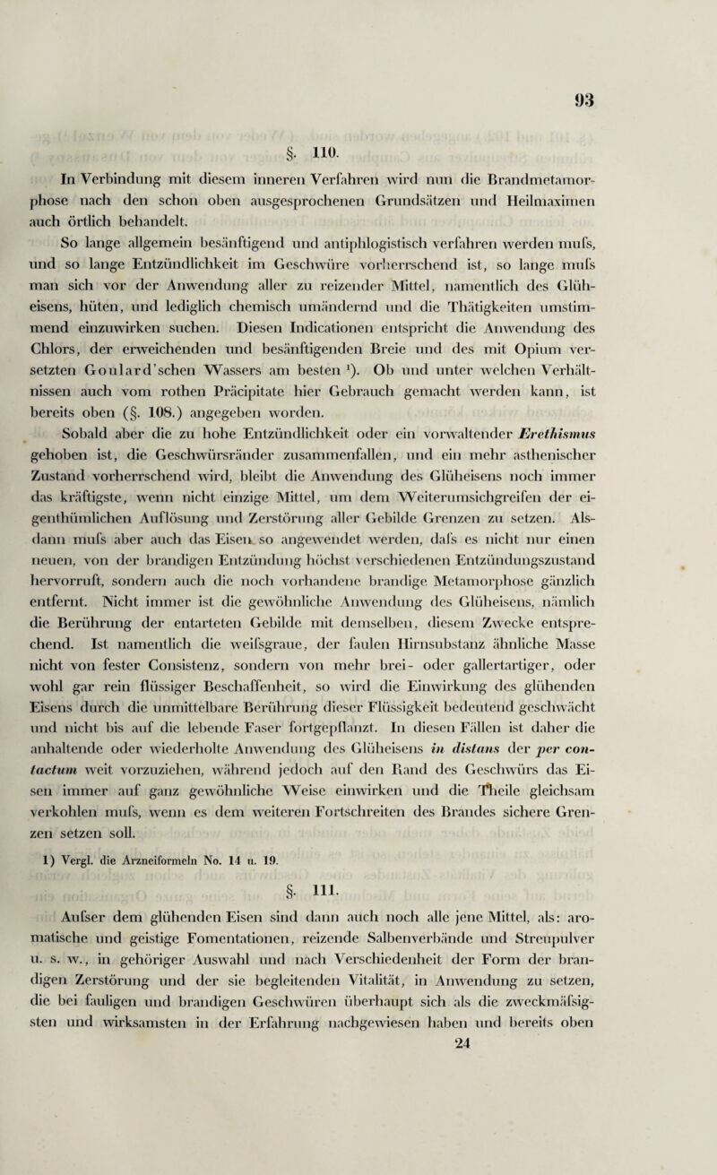 In Verbindung mit diesem inneren Verfahren wird nun die Brandmetamor¬ phose nach den schon oben ausgesprochenen Grunds.ätzen und Heilmaximen auch örtlich behandelt. So lange allgemein besänftigend und antiphlogistisch verfahren werden mufs, und so lange Entzündlichkeit im Geschwüre vorherrschend ist, so lange mufs man sich vor der Anwendung aller zu reizender Mittel, namentlich des Glüh¬ eisens, hüten, und lediglich chemisch umändernd und die Th.ätigkeiten umstim¬ mend einzuwirken suchen. Diesen Indicationen entspricht die Anwendung des Chlors, der erweichenden und besänftigenden Breie und des mit Opium ver¬ setzten Goulard’schen Wassers am besten ^). Ob und unter welchen Verhält¬ nissen auch vom rothen Präcipitate hier Gebrauch gemacht werden kann, ist bereits oben (§. 108.) angegeben worden. Sobald aber die zu hohe Entzündlichkeit oder ein vorwaltender Erethismus gehoben ist, die Geschwürsränder zusammenfallen, und ein mehr asthenischer Zustand vorherrschend wird, bleibt die Anwendung des Glüheisens noch immer das kräftigste, wenn nicht einzige Mittel, um dem Weiterumsichgreifen der ei- genthümlichen Auflösung und Zerstörung aller Gebilde Grenzen zu setzen. Als¬ dann mufs aber auch das Eisen, so angewendet werden, dafs es nicht nur einen neuen, von der brandigen Entzündung höchst verschiedenen Entzündungszustand hervorruft, sondern auch die noch vorhandene brandige Metamorphose gänzlich entfernt. Nicht immer ist die gewöhnliche Anwendung des Glüheiseiis, nämlich die Berührung der entarteten Gebilde mit demselben, diesem Zwecke entspre¬ chend. Ist namentlich die weifsgraue, der faulen Hirnsubstanz ähnliche Masse nicht von fester Consistenz, sondern von mehr brei- oder gallertartiger, oder wohl gar rein flüssiger Beschaffenheit, so wird die Einwirkung des glühenden Eisens durch die unmittelbare Berührung dieser Flüssigkeit bedeutend geschwächt und nicht bis auf die lebende Faser fortgepllanzt. In diesen Fcällen ist daher die anhaltende oder wiederholte Anwendung des Glüheisens in distans der per con- tactum weit vorznzlehen, während jedoch auf den Ftand des Geschwürs das Ei¬ sen immer auf ganz gewöhnliche Weise einwirken und die l^ieile gleichsam verkohlen mufs, wenn es dem weiteren Fortschreiten des Brandes sichere Gren¬ zen setzen soll. 1) Vergl. die Arzneiformeln No. 14 n. 19. ,§• 111- Aufser dem glühenden Eisen sind dann auch noch alle jene Mittel, als: aro¬ matische und geistige Fomentationen, reizende Salbenverbände und Streupulver u. s. w., in gehöriger Auswahl und nach Verschiedenheit der Form der bran¬ digen Zerstörung und der sie begleitendeji Vitalität, in Anwendung zu setzen, die bei fauligen und brandigen Geschwüren überhaupt sich als die zweckmäfsig- sten und wirksamsten in der Erfahrung nachgewiesen haben und bereits oben 24