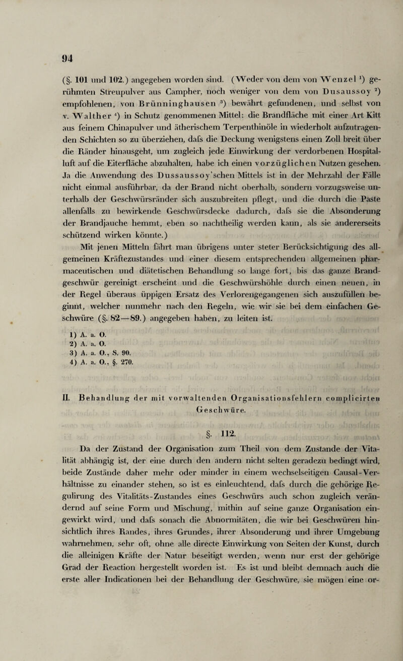 (§. 101 iiikI 102.) angegeben worden sind. (Weder von dem von Wenzel ge¬ rühmten Streupulver aus Campher, noch weniger von dem von Dusaussoy empfohlenen, von Brünninghausen bewährt gefundenen, und selbst von V. Walther in Schutz genommenen Mittel: die Brandfläche mit einer Art Kitt aus feinem Chinapulver und ätherischem Terpenthinöle in wiederholt aufzutragen¬ den Schichten so zu überziehen, dafs die Deckung wenigstens einen Zoll breit über die Piänder hinausgeht, um zugleich jede Einwirkung der verdorbenen Hospital¬ luft auf die Eiterfläche abzuhalten, habe ich einen vorzüglichen Nutzen gesehen. Ja die Anwendung des Dussaussoy’schen Mittels ist in der Mehrzahl der Fälle nicht einmal ausführbar, da der Brand nicht oberhalb, sondern vorzugsweise un¬ terhalb der Geschwürsränder sich auszubreiten pflegt, und die durch die Paste allenfalls zu bewirkende Geschwürsdecke dadurch, dafs sie die Absonderung der Brandjauche hemmt, eben so nachtheilig werden kann, als sie andererseits schützend wirken könnte.) Mit jenen Mitteln fährt man übrigens unter steter Berücksichtigung des all¬ gemeinen Kräftezustandes und einer diesem entsprechenden allgemeinen phar- maceutischen und diätetischen Behandlung so lange fort, bis das ganze Brand¬ geschwür gereinigt erscheint und die Geschwürshöhle durch einen neuen, in der Regel überaus üppigen Ersatz des Verlorengegangenen sich auszufüllen be¬ ginnt, welcher nunmehr nach den Piegeln, wie wir sie bei dem einfachen Ge¬ schwüre (§. 82—89.) angegeben haben, zu leiten ist. 1) A. a. O. 2) A. a. O. 3) A. a. O., S. 90. 4) A. a. O., §. 270. H. Behandlung der mit vorwaltenden Organisationsfehlern complicirten Geschwüre. §. 112. Da der Zustand der Organisation zum Theil von dem Zustande der Vita¬ lität abhängig ist, der eine durch den andern nicht selten geradezu bedingt wird, beide Zustände daher mehr oder minder in einem wechselseitigen Causal-Ver¬ hältnisse zu einander stehen, so ist es einleuchtend, dafs durch die gehörige Re- gidirung des Vitalitäts-Zustandes eines Geschwürs auch schon zugleich verän¬ dernd auf seine Form und Mischung, mithin auf seine ganze Organisation ein¬ gewirkt wird, und dafs sonach die Abnormitäten, die wir bei Geschwüren hin¬ sichtlich ihres Randes, ihres Grundes, ihrer Absonderung und ihrer Umgebung wahrnehmen, sehr oft, ohne alle directe Einwirkung von Seiten der Kunst, durch die alleinigen Kräfte der Natur beseitigt werden, wenn nur erst der gehörige Grad der Reaction hergestellt worden ist. Es ist und bleibt demnach auch die erste aller Indicationen bei der Behandlung der Geschwüre, sie mögen eine or-