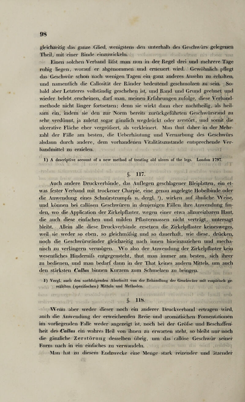 gleichzeitig das ganze Glied, wenigstens den unterhalb des Geschwürs gelegenen Theil, mit einer Binde einzuwickeln. ^ ^ ' Einen solchen Verband läl’st man nun in der Piegel drei und mehrere Tage ruhig liegen, worauf er abgenommen und erneuert wird. Gewöhnlich pflegt das Geschwür schon nach wenigen Tagen ein ganz anderes Ansehn zu erhalten, und namentlich die Callosit.ät der Piänder bedeutend geschmolzen zu sein. So¬ bald aber Letzteres vollständig geschehen ist, und Piand und Grund geebnet und wieder belebt erscheinen, darf man, meinen Erfahrungen zufolge, diese Verband¬ methode nicht länger fortsetzen; denn sie wirkt dann eher nachtheilig, als heil¬ sam ein, indem sie den zur Norm bereits zurückgeführten Geschwürsrand zu sehr verdünnt, ja zuletzt sogar gänzlich wegdrückt oder zerstört, und somit die ulcerative Fläche eher vergröfsert, als verkleinert. Man thut daher in der Mehr¬ zahl der Fälle am besten, die Ueberhäutiing und Vernarbung des Geschwürs alsdann durch andere, dem vorhandenen Vitalitätszustande entsprechende Ver¬ bandmittel zu erzielen. ; 1) A descriptive account of a new method of treating old ulcers of the legs. London 1797. i §• in. , , Auch andere Druckverbände, das Auflegen geschlagener Bleiplatten, ein et¬ was fester Verband mit trockener Charpie, eine genau angelegte Hobelbinde oder die Anwendung eines Schnürstrumpfs u. dergl. ^), wirken auf ähnliche Weise, und können bei callösen Geschwüren in denjenigen Fällen ihre Anwendung fin¬ den, wo die Application der Zirkelpflaster, wegen einer etwa allzureizbaren Haut, die auch diese einfachen und milden Pflastermassen nicht verträgt, untersagt l3leibt. Allein alle diese Druckverbände ersetzen die Zirkelpflaster keinesweges, weil sie weder so eben, so gleichmäfsig und so dauerhaft, wie diese, drücken, noch die Geschwürsränder gleichzeitig nach innen hineinzuziehen und mecha¬ nisch zu verlängern vermögen. Wo also der Anwendung der Zirkelpflaster kein wesentliches Hindernifs entgegensteht, thut man immer am besten, sich ihrer zu bedienen, und man bedarf dann in der That keines andern Mittels, um auch den stärksten Callus binnen Kurzem zum Schmelzen zu bringen. 1) Vergl. aucli den nachfolgenden Abschnitt von der Behandlung der Gescliwiire mit empirisch ge¬ wählten (specifischen) Mitteln und Methoden. §. 118. Wenn aber weder dieser noch ein anderer Druckverband ertragen wird, auch die Anwendung der erweichenden Breie und aromatischen Fomentationen im* vorliegenden Falle weder angezeigt ist, noch bei der Gröfse und Beschaflen- heit des Callus ein wahres Heil von ihnen zu erwarten steht, so bleibt nur noch die gänzliche Zerstörung desselben übrig, um das callöse Geschwür seiner Form nach in ein einfaches zu verwandeln. • Man hat zu diesem Endzwecke eine Menge stark reizender und ätzender
