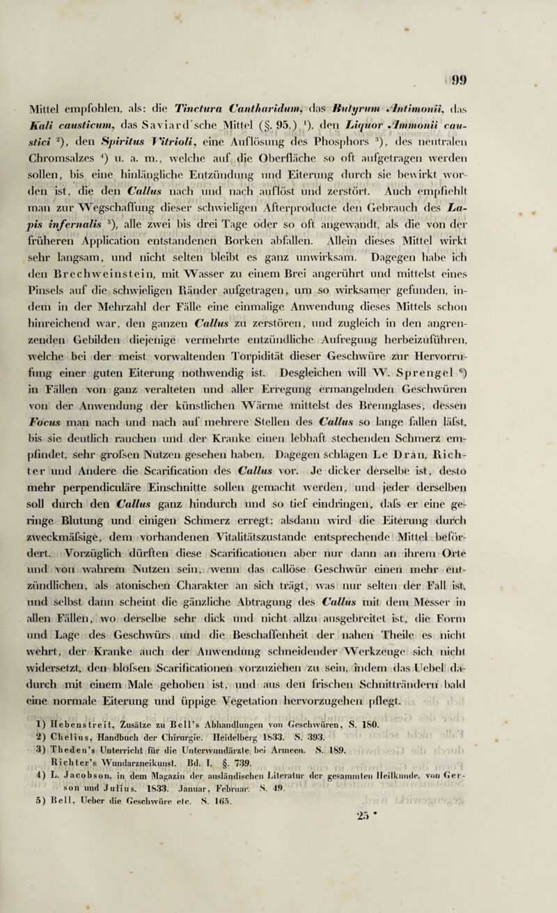 Mittel empfohlen, als: die Thicfura Cantharidmn, das Jtufyrum ^%itimoniL das Kali causticmn, das Saviard’sche Mittel (§. 95.) ^), den Liquor •^mnionii cau- ( stici ^), den Spiritus T'itrioli, eine Anflösiing des Phosphors ^), des neutralen Chromsalzes ii. a. m., welche auf die Oberfläche so oft anfgetragen werden sollen, bis eine hinlängliche Entzündung nnd Eiterung durch sie be^^irkt wor¬ den ist, die den Callus nach nnd nach anflöst und zerstört. Auch empfiehlt man zur Wegschaffung dieser schwieligen Afterproducte den Gelirauch des La¬ pis infernalis ^), alle zwei bis drei Tage oder so oft angewandt, als die von der früheren Application entstandenen Borken abfallen. Allein dieses Mittel wirkt sehr langsam, und nicht selten bleibt es ganz unwirksam. Dagegen habe ich den Brechweinstein, mit Wasser zu einem Brei angerührt und mittelst eines Pinsels auf die schwieligen Ptänder aufgetragen, um so wirksamer gefunden, in¬ dem in der Mehrzahl der Fälle eine einmalige Anwendung dieses Mittels schon hinreichend war, den ganzen Callus zu zerstören, und zugleich in den angren¬ zenden Gebilden diejenige vermehrte entzündliche Aufregung herbeizuführen, welche bei der meist vorwaltenden Torpidität dieser Geschwüre zur Hervorru- fung einer guten Eiterung nothwendig ist. Desgleichen will W. Sprengel in Fällen von ganz veralteten und aller Erregung ermangelnden Geschwüren von der Anwendung der künstlichen Wärme mittelst des Brennglases, dessen Focus man nach und nach auf mehrere Stellen des Callus so lange fallen läfst, his sie deutlich rauchen und der Kranke einen lebhaft stechenden Schmerz em¬ pfindet, sehr grofsen Nutzen gesehen haben. Dagegen schlagen Le Dran, Piich- ter und Andere die Scarification des Callus vor. Je dicker derselbe ist, desto mehr perpendiculäre Einschnitte sollen gemacht werden, und jeder derselben soll durch den Callus ganz hindurch und so tief eindringen, dafs er eine ge¬ ringe Blutung und einigen Schmerz erregt; alsdann wird die Eiterung durch zweckmäfsige, dem vorhandenen Vitalitätszustande entsprechende Mittel beför¬ dert. Vorzüglich dürften diese Scarificationen aber nur dann an ihrem Orte und von wahrem Nutzen sein, wenn das callöse Geschwür einen mehr ent¬ zündlichen, als atonischen Charakter an sich trägt, was nur selten der Fall ist, und selbst dann scheint die gänzliche Abtragung des Callus mit dem Messer in allen Fällen, wo derselbe sehr dick und nicht allzu ausgebreitet ist, die Form und Lage des Geschwürs und die Beschaffenheit der nahen Theile es nicht wehrt, der Kranke auch der Anwendung schneidender Werkzeuge sich nicht widersetzt, den blofsen Scarificationen vorzuziehen zu sein, indem das Uebel da¬ durch mit einem Male gehoben ist, und aus den frischen Schnitträndern l)ald eine normale Eiterung und üppige Vegetation hervorzugehen pflegt. 1) Heben streit, Zusätze zu Be 11’s Abhandlungen von Geschwüren, S. 180. 2) Chelius, Handbuch der Chirurgie. Heidelberg 183.3. S. .393. 3) Thed en’s Unterricht für die Unterwundärzle bei Armeen. S. 189. Richter’s Wundarzneikunst. Bd. I. §. 7*39. 4) L. Jacobson, in^ dem Magazin der ausländisclieu Literatur der gesainmteii Heilkunde, von Ger- son und Julius. 18.3.3. Januar, Februar. S. 49. 5) Bell, lieber die Gescbwüre etc. S. IO.t. •25 *