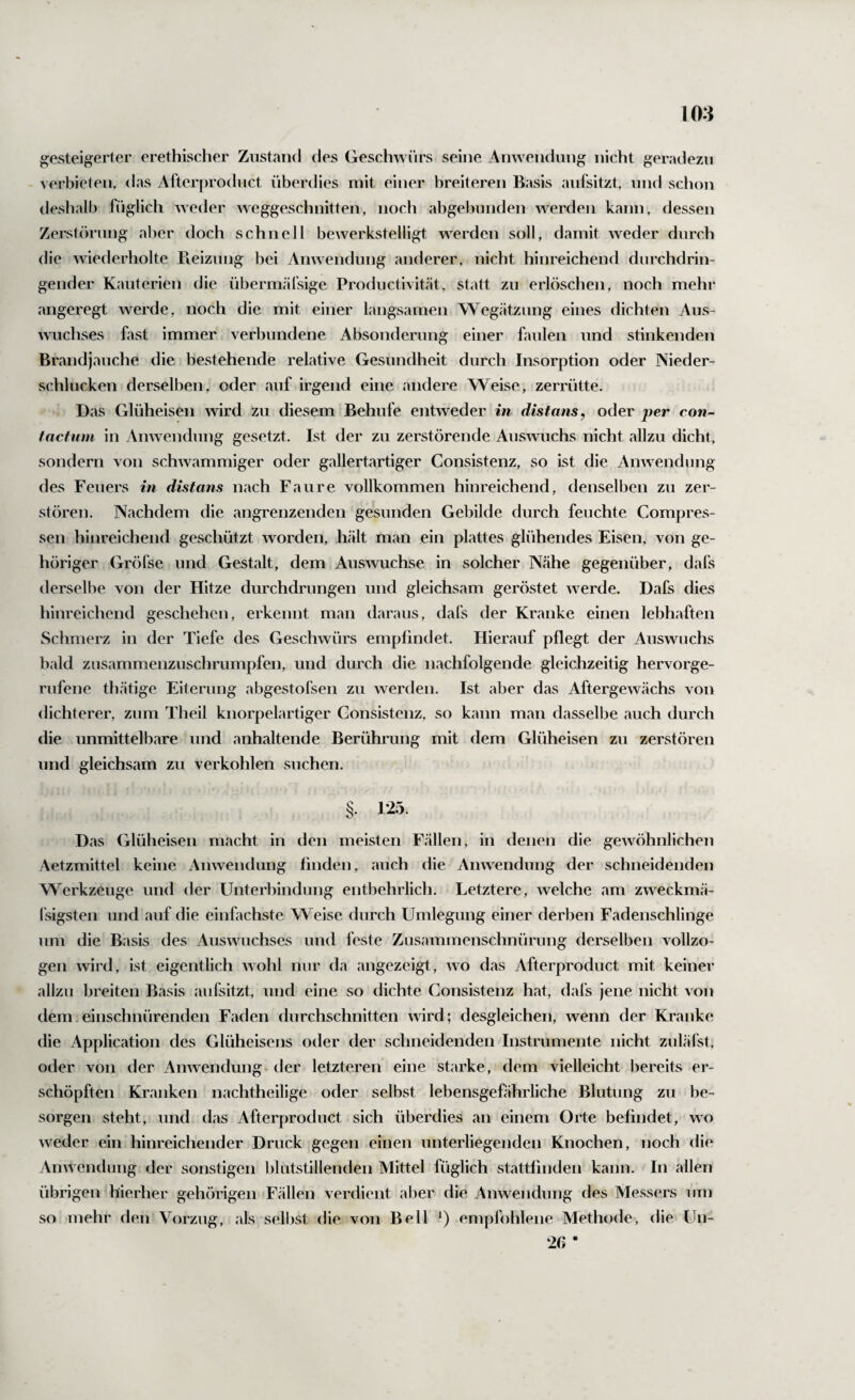 ^gesteigerter erethischer Zustand des Geschwürs seine Anwendung nicht geradezu verbieten, das Afterproduct überdies mit einer breiteren Basis aidsitzt, und schon deshalb füglich weder weggeschnitten, noch abgebunden werden kann, dessen Zerstörung aber doch schnell bewerkstelligt werden soll, damit weder durch die wiederliolte Reizung bei Anwendung anderer, nicht hinreichend durchdrin¬ gender Kauterien die übermäfsige Productivität, statt zu erlöschen, noch mehr angeregt werde, noch die mit einer langsamen Wegätzung eines dichten Aus¬ wuchses fast immer verbundene Absonderung einer faulen und stinkenden Brandjauche die bestehende relative Gesundheit durch Insorption oder Nieder¬ schlucken derselben, oder auf irgend eine andere Weise, zerrütte. Das Glüheisen wird zu diesem Behufe entweder in distans, oder per con- factum in Anwendung gesetzt. Ist der zu zerstörende Auswuchs nicht allzu dicht, sondern von schwammiger oder gallertartiger Gonsistenz, so ist die Anwendung des Feuers in distans nach Faure vollkommen hinreichend, denselben zu zer¬ stören. Nachdem die angrenzenden gesunden Gebilde durch feuchte Compres- sen hinreichend geschützt worden, hält man ein plattes glühendes Eisen, von ge¬ höriger Gröfse und Gestalt, dem Auswüchse in solcher Nähe gegenüber, dafs derselbe von der Hitze durchdrungen und gleichsam geröstet werde. Dafs dies hinreichend geschehen, erkennt man daraus, dafs der Kranke einen lebhaften Schmerz in der Tiefe des Geschwürs empfindet. Hierauf pflegt der Auswuchs bald zusammenzuschrumpfen, und durch die nachfolgende gleichzeitig hervorge¬ rufene thätige Eiterung abgestofsen zu werden. Ist aber das Aftergewächs von dichterer, zum Theil knorpelartiger Gonsistenz, so kann man dasselbe auch durch die unmittelbare und anhaltende Berührung mit dem Glüheisen zu zerstören und gleichsam zu verkohlen suchen. 125. O Das (xlüheisen macht in den meisten Fällen, in denen die gewöhnlichen Aetzmittel keine Anwendung finden, auch die Anwendung der schneidenden Werkzeuge und der Unterbindung entbehrlich. Letztere, welche .am zweckmä- (sigsten und auf die einfachste Weise durch Umlegung einer derben Fadenschlinge um die B.asis des Auswuchses und feste Zus.ammenschnürung derselben vollzo¬ gen wird, ist eigentlich wohl nur da angezeigt, wo das Afterproduct mit keiner allzu breiten Basis ,aufsitzt, und eine so dichte Gonsistenz h.at, dafs jene nicht von dem. einschnürenden Faden durchschnitten wird; desgleichen, wenn der Kranke die Application des Glüheisens oder der schneidenden Instrumente nicht zulälst, oder von der Anwendung-der letzteren eine starke, dem vielleicht bereits er¬ schöpften Kranken n.achtheilige oder selbst lebensgefährliche Blutung zu be¬ sorgen steht, und das Afterproduct sich überdies .an einem Orte befindet, wo weder ein hinreichender Druck gegen einen unterliegenden Knochen, noch die Anwendimg der sonstigen blutstillenden Mittel füglich stattfinden kann. In allen übrigen hierher gehörigen Fällen verdient aber die Anwendung des Messers um so mehr den Vorzug, als selbst die von Bell empfohlene Methode, die Un- 2ß *
