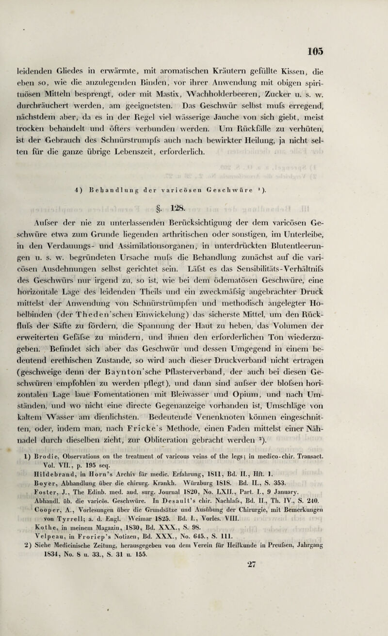 leidenden Gliedes in erwärmte, mit aromatischen Kräutern gefüllte Kissen, die eben so, wie die anznlegenden Binden, vor ihrer Anwendung mit obigen Spiri¬ tuosen Mitteln besprengt, oder mit Mastix, Wachholderbeeren, Zucker u. s. w. durchräuchert werden, am geeignetsten. Das Geschwür selbst mufs erregend, nächstdem aber, da es in der B.egel viel wässerige Jauche von sich giebt, meist trocken behandelt und öfters verbunden werden. Um Piückfälle zu verhüten, ist der Gebrauch des Schnürstrumpfs auch nach bewirkter Heilung, ja nicht sel¬ ten für die ganze übrige Lebenszeit, erforderlich. 4) Behandlung der varicösen Geschwüre *). §. 128. Aufser der nie zu unterlassenden Berücksichtigung der dem varicösen Ge¬ schwüre etwa zum Grunde liegenden arthritischen oder sonstigen, im Unterleibe, in den Verdaimngs- und Assimilationsorganen, in unterdrückten Blutentleerun¬ gen u. s. w. begründeten Ursache muls die Behandlung zunächst auf die vari¬ cösen Ausdehnungen selbst gerichtet sein. Läfst es das Sensibilitäts-Verhältnifs des Geschwürs nur irgend zu, so ist, wie bei dem ödematösen Geschwüre, eine horizontale Lage des leidenden Theils und ein zweckmäfsig angebrachter Druck mittelst der Anwendung von Schnürstrümpfen und methodisch angelegter Ho¬ belbinden (der The den'sehen Einwickelung) das sicherste Mittel, um den Rück- flufs der Säfte zu fördern, die Spannung der Haut zu heben, das Volumen der enveiterten Gefifse zu mindern, und ihnen den erforderlichen Ton wiederzu¬ geben. Befindet sich aber das Geschwür und dessen Umgegend in einem be¬ deutend erethischen Zustande, so wird auch dieser Druckverband nicht ertragen (geschweige denn der Baynton’sche Pflasterverband, der auch bei diesen Ge¬ schwüren empfohlen zu werden pflegt), und dann sind aufser der blofsen hori¬ zontalen Lage laue Fomentationen mit Bleiwasser und Opium, und nach Um¬ ständen, und wo nicht eine directe Gegenanzeige vorhanden ist, Umschläge von kaltem Wasser am dienlichsten. Bedeutende Venenknoten können eingeschnit¬ ten, oder, indem man, nach Fricke’s Methode, einen Faden mittelst einer Näh¬ nadel durch dieselben zieht, zur Obliteration gebracht werden ^). 1) Brodie, Observations on tlie treatmeut of varicons veins of the legs; in medico-chir. Transact. Vol. VII., p. 195 seq. Hildebrand, in Horn’s Archiv für medic. Erfahrung, 1811, Bd. II., Hft. 1. Boyer, Abhandlung über die cliirurg. Krankh. Würzburg 1818. Bd. II., S. 353. Fester, J., The Edinh. med. and. surg. Journal 1820, No. EXIL, Part. I., 9 January. Abhandl. üh. die varicös. Geschwüre. In Desault’s chir. Nachlafs, Bd. II., Th. IV., S. 240. Cooper, A., Vorlesungen über die Grundsätze und Ausübung der Chirurgie, mit Bemerkungen von Tyrrell; a. d. Engl. Weimar 1825. Bd. I., Vorles. VIII. Ko the, in meinem Magazin, 1830, Bd. XXX., S. 98. Velpeau, in Eroriep’s Notizen, Bd. XXX., No. 645., S. 111. 2) Siehe Medicinische Zeitung, herausgegehen von dem Verein für Heilkunde in Preufsen, Jahrgang 1834, No. 8 u. 33., S. 31 u. 155. 27