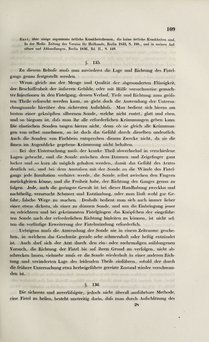 Rust, über einige sogenannte örtliche Krankheitsformen, die keine örtliche Krankheiten sind. In der Medic. Zeitung des Vereins für Heilkunde, Berlin 1833, S. 188., und in meinen Auf- .sätzen und Abhandlungen, Berlin 1836, Bd. II., S. 449. §. 135. Zu diesem Behufe mufs nun zuvörderst die Lage und Richtung des Fistel¬ gangs genau festgestellt werden. Wenn gleich aus der Menge und Qualität der abgesonderten Flüssigkeit, der Beschaffenheit der äufseren Gebilde, oder mit Hülfe versuchsweise gemach¬ ter Injectionen in den Fistelgang, dessen Verlauf, Tiefe und Richtung zum gröfs- ten Theile erforscht werden kann, so giebt doch die Anwendung der Untersu¬ chungssonde hierüber den sichersten Aufschlufs. Man bedient sich hierzu am besten einer geknöpften silbernen Sonde, welche nicht rostet, glatt und eben, und so biegsam ist, dafs man ihr alle erforderlichen Krümmungen geben kann. Die elastischen Sonden taugen hierzu nicht, denn ob sie gleich alle Krümmun¬ gen von selbst annehmen, so ist doch das Gefühl durch dieselben undeutlich. Auch die Sonden von Fischbein entsprechen diesem Zwecke nicht, da sie die ihnen im Augenblicke gegebene Krümmung nicht behalten. Bei der Untersuchung mufs der kranke Theil abwechselnd in verschiedene Lagen gebracht, und die Sonde zwischen dem Daumen und Zeigefinger ganz locker und so kurz als möglich gehalten werden, damit das Gefühl des Arztes deutlich sei, und bei dem Anstofsen mit der Sonde an die Wände des Fistel¬ gangs jede Insultation verhütet werde, die Sonde selbst zwischen den Fingern zurückgleiten könne, und die Freiheit habe, der Puchtung des Ganges genau zu folgen. Jede, auch die geringste Gewalt ist bei dieser Handhabung zwecklos und nachtheilig, verursacht Schmerz und Entzündung, oder man läuft wohl gar Ge¬ fahr, falsche Wege zu machen. Deshalb bedient man sich auch immer lieber einer etwas dickem, als einer zu dünnen Sonde, und um die Einbringung jener zu erleichtern und bei gekrümmten Fistelgängen das Knöpfchen der eingeführ¬ ten Sonde nach der erforderlichen Pvichtung hinleiten zu können, ist nicht sel¬ ten die vorläufige Erweiterung der Fistelmündung erforderlich. Uebrigens mufs die Anwendung der Sonde nie in einem Zeiträume gesche¬ hen, in welchem das Geschwür gerade sehr schmerzhaft oder heftig entzündet ist. Auch darf sich der Arzt durch den ein- oder mehrmaligen mifslungenen Versuch, die Puchtung der Fistel bis auf ihren Grund zu verfolgen, nicht ab- schrecken lassen, vielmehr mufs er die Sonde wiederholt in einer anderen Rich¬ tung und veränderten Lage des leidenden Theils einführen, sobald der durch die frühere Untersuchung etwa herbeigeführte gereizte Zustand wieder verschwun¬ den ist. §. 136. Die sicherste und zuverläfsigste, jedoch nicht überall ausführbare Methode, eine Fistel zu heilen, besteht unstreitig darin, dafs man durch Aufschlitzung des 28