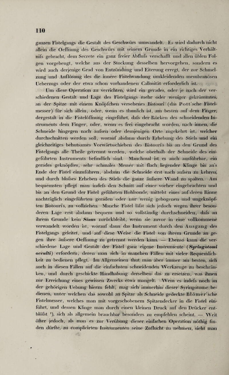 ganzen Fistelgangs die Gestalt des Geschwürs iimwandelt. Es wird dadurch nicht allein die Oeffnung des Geschwürs mit seinem Grunde in ein richtiges Verhält- nifs gebracht, dem Secrete ein ganz freier Abflufs verschafft und allen üblen Fol¬ gen vorgebeugt, welche aus der Stockung desselben hervorgehen, sondern es wird auch derjenige Grad von Entzündung und Eiterung erregt, der zur Schmel¬ zung und Auflösung des die innere Fistelwandung umkleidenden membranösen Ueberzugs oder der etwa schon vorhandenen Callositcät erforderlich ist. Um diese Operation zu verrichten, wird ein gerades, oder je nach der ver¬ schiedenen Gestalt und Lage des Fistelgangs mehr oder weniger gekrümmtes, an der Spitze mit einem Knöpfchen verseheiies Bistouri (das Pott’sehe Fistel¬ messer) für sich allein, oder, wenn es thunlich ist, am besten auf dem Finger, dergestalt in die Fistelöffnung eingeführt, dafs der Piücken des schneidenden In¬ struments dem Finger, oder, weiiTi es frei eingebracht worden, nach innen, die Schneide hingegen nach aufsen oder demjenigen Orte zugekehrt ist, welcher durchschnitten werden soll, worauf alsdann durch Erhebung des Stiels und ein gleichzeitiges behutsames Voivvärtsschieben des Bistouri’s bis an den Grund des Fistelgangs alle Theile getrennt werden, welche oberhalb der Schneide des ein¬ geführten Instruments befindlich sind. Manchmal ist es auch ausführbar, ein gerades geknöpftes, sehr schmales Messer mit flach liegender Klinge bis ans Ende der Fistel einzuführen, alsdann die Schneide erst nach aufsen zu kehren, und durch blofses Erheben des Stiels die ganze äufsere Wand zu spalten. Am bequemsten pflegt man indefs den Schnitt auf einer vorher eingebrachten und bis an den Grund der Fistel geführten Hohlsonde, mittelst eines auf deren Piinne nachträglich eingeführten geraden oder nur wenig gebogenen und ungeknöpf¬ ten Bistouri’s, zu vollziehen. Manche Fistel läfst sich jedoch wegen ihrer beson¬ deren Lage erst alsdann bequem und so vollständig durchschneiden, dafs an ihrem Grunde kein Sinus zurückbleibt, wenn sie zuvor in eine vollkommene verwandelt worden ist, worauf dann das Instrument durch den Ausgang des Fistelg.ings geleitet, und - auf diese Weise die Fistel von ihrem Grunde an ge¬ gen ihre äufsere Oeffnung zu getrennt werden kann. -— Ebenso kann die ver¬ schiedene Lage und Gestalt der Fistel ganz eigene Instrumente (Syringotomi occulH) erfordern, deren man sich in manchen Fällen mit vieler Bequemlich¬ keit zu bedienen pflegt. Im Allgemeinen thut man aber immer am besten, sich auch in diesen Fällen auf die einfachsten schneidenden Werkzeuge zu beschrän¬ ken, und durch geschickte Handhabung derselben das zu ersetzen, was ihnen zur Erreichung eines gewissen Zwecks etwa mangelt. Wem es indefs noch an der gehörigen Uebung hierzu fehlt, mag sich immerhin dieser* Syringotome be¬ dienen, unter welchen das sowohl an Spitze als Schneide gedeckte Blömer’sche Fistelmesser, welches man mit vorgeschobenem Spitzendecker in die Fistel ein¬ führt, und dessen Klinge man durch einen kleinen Druck auf den Drücker ent- blöfst ^), sich als allgemein brauchbar besonders zu empfehlen scheint. — Weit öfter jedoch, als man es zur Verübung dieser einfachen Operation nötfiig fin¬ den dürfte,Izu complicirten Instrumenten seine Zuflucht zu nehmen, sieht man