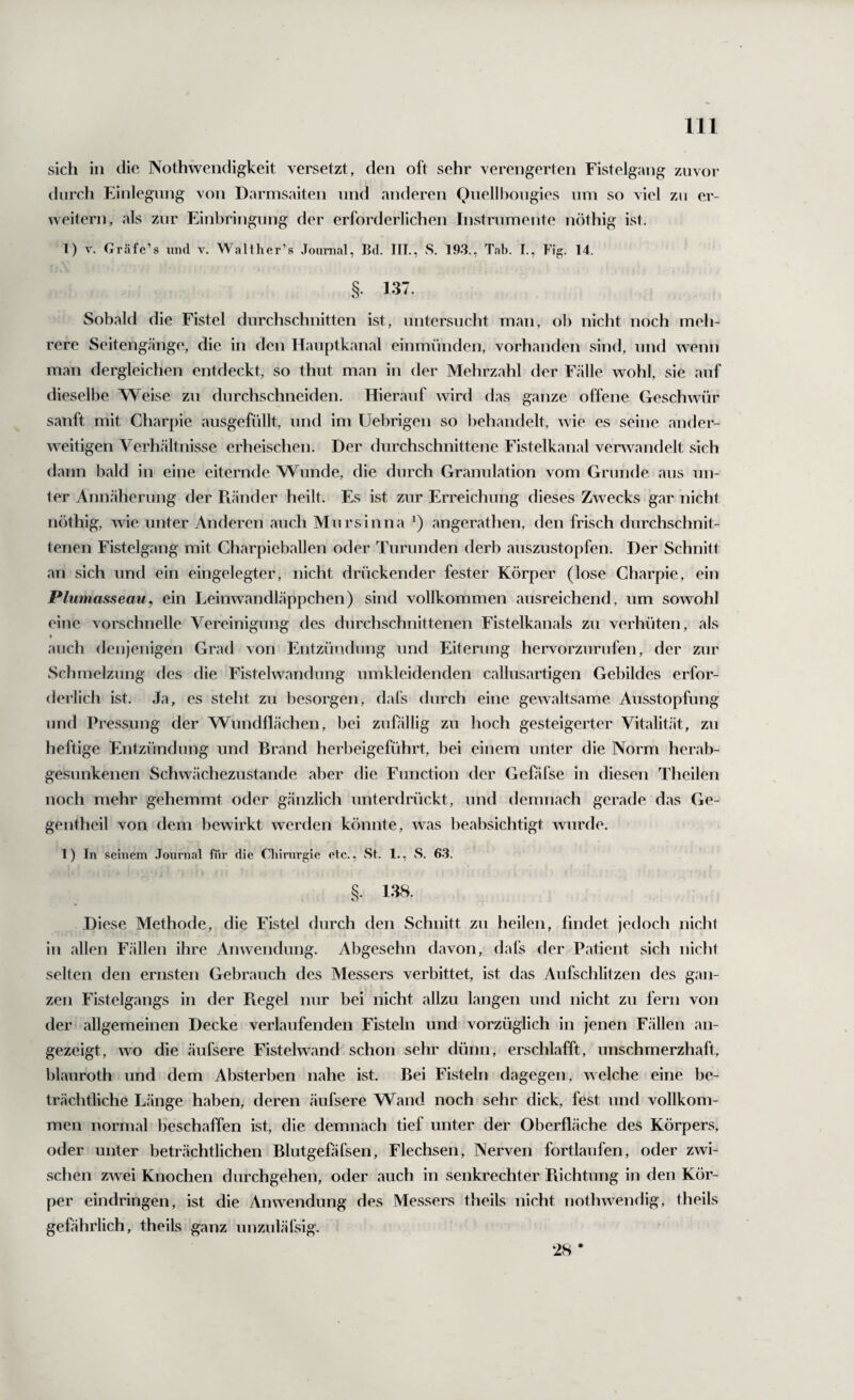 Hl sich in die Nothwendigkeit versetzt, den oft sehr verengerten Fistelgang ziivoi* durch Einlegung von Darmsaiten und anderen Quellbongies nm so viel zu er¬ weitern, als zur Einbringung der erforderlichen Instrumente nöthig ist. 1) V. Gräfe’s und v. W'alther’s Journal, Bd. III., S. 1.Q3., Tab. I., Fig. 14. § 137. Sobald die Fistel durchschnitten ist, untersucht man, ob nicht noch meh¬ rere Seitengänge, die in den Haiiptkanal einmünden, vorhanden sind, und wenn man dergleichen entdeckt, so thut man in der Mehrzahl der Fälle wohl, sie auf dieselbe Weise zu durchschneiden. Hierauf wird das ganze offene Geschwür sanft mit Charpie ausgefüllt, und im Uebrigen so behandelt, wie es seine ander¬ weitigen Verh.ältnisse erheischen. Der durchschnittene Fistelkanal verwandelt sich dann bald in eine eiternde Wunde, die durch Granulation vom Grunde aus un¬ ter Annäherung der Picänder heilt. Es ist zur Erreichung dieses Zwecks gar nicht nöthig, wie unter Anderen auch Mursinna angerathen, den frisch durchschnit¬ tenen Fistelgang mit Charpieballen oder Tiirunden derb auszustopfen. Der Schnitt an sich und ein eingelegter, nicht drückender fester Körper (lose Charpie, ein Plumasseau, ein Leinwandläppchen) sind vollkommen ausreichend, um sowohl eine vorschnelle Vereinigung des durchschnittenen Fistelkanals zu verhüten, als • auch denjenigen Grad von Entzündung und Eiterung hervorzurufen, der zur Schmelzung des die Fistelwandung umkleidenden callusartigen Gebildes erfor- derlich ist. Ja, es steht zu besorgen, dafs durch eine gewaltsame Ausstopfung und Pressung der Wundflächen, bei zufällig zu hoch gesteigerter Vitalität, zu heftige Entzündung und Brand herbeigeführt, bei einem unter die Norm herab¬ gesunkenen Schwächezustande aber die Function der Gefäfse in diesen Theilen noch mehr gehemmt oder gänzlich unterdrückt, und demnach gerade das Ge- gentheil von dem bewirkt werden könnte, was beabsichtigt wurde. 1) In seinem .Tournal für die Cliirurgie etc., wSt. 1., S. 63. §. 138. Diese Methode, die Fistel durch den Schnitt zu heilen, findet jedoch nicht in allen Fällen ihre Anwendung. Abgesehn davon, dafs der Patient sich nicht selten den ernsten Gebrauch des Messers verbittet, ist das Aufschlitzen des gan¬ zen Fistelgangs in der Ptegel nur bei nicht allzu langen und nicht zu fern von der allgemeinen Decke verlaufenden Fisteln und vorzüglich in jenen Fällen an¬ gezeigt, wo die äufsere Fistelwand schon sehr dünn, erschlafft, unschmerzhaft, blauroth und dem Absterben nahe ist. Bei Fisteln dagegen, welche eine be¬ trächtliche Länge haben, deren äufsere Wand noch sehr dick, fest und vollkom¬ men normal beschaffen ist, die demnach tief unter der Oberfläche des Körpers, oder unter beträchtlichen Blutgefäfsen, Flechsen, Nerven fortlaufen, oder zwi¬ schen zwei Knochen durchgehen, oder auch in senkrechter Piichtung in den Kör¬ per eindringen, ist die Anwendung des Messers theils nicht nothwendig, theils gefährlich, theils ganz unzuläfsig. 28 *