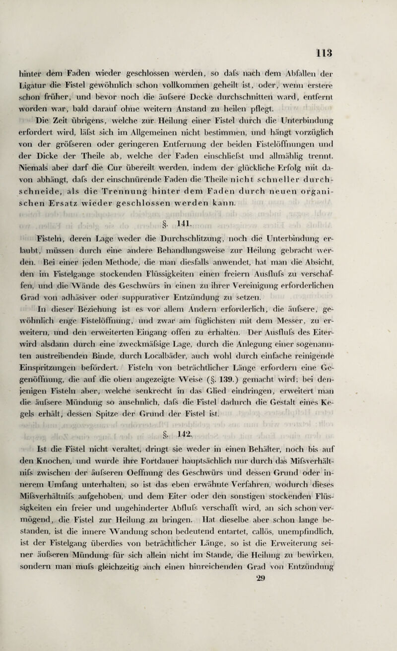 hinter dem Faden wieder geschlossen werden, so dal’s nach dem Abfallen der Ligatur die Fistel gewöhnlich schon vollkommen geheilt ist, oder, wenn erstere schon früher, und bevor noch die äufsere Decke durchschnitten ward, entfernt worden war, bald darauf ohne weitern Anstand zu heilen pflegt. Die Zeit übrigens, welche zur Heilung einer Fistel durch die Unterbindung erfordert wird, läfst sich im Allgemeinen nicht bestimmen, und hängt vorzüglich von der gröfseren oder geringeren Entfernung der beiden Fistelöffnungen und der Dicke der Theile ab, welche der Faden einschliefst und allmählig trennt. Niemals aber darf die Cur übereilt werden, indem der glückliche Erfolg mit da¬ von abhängt, dafs der einschnürende Faden die Theile nicht schneller durch¬ schneide, als die Trennung hinter dem Faden durch neuen organi¬ schen Ersatz wieder geschlossen werden kann. § 141. Fisteln, deren Lage weder die Durchschlitzung, noch die Unterbindung er¬ laubt, müssen durch eine andere Behandlungsweise zur Heilung gebracht wer¬ den. Bei einer jeden Methode, die man diesfalls anwendet, hat man die Absicht, den im Fistelgange stockenden Flüssigkeiten einen freiem Ausflufs zu verschaf¬ fen, und die Wände des Geschwürs in einen zu ihrer Vereinigung erforderlichen Grad von adh.äsiver oder suppurativer Entzündung zu setzen. In dieser Beziehung ist es vor allem Andern erforderlich, die äufsere, ge¬ wöhnlich enge Fistelöffnung, und zwar am füglichsten mit dem Messer, zu er¬ weitern, und den erweiterten Eingang offen zu erhalten. Der Ausflufs des Eiter¬ wird alsdann durch eine zweckmäfsige Lage, durch die Anlegung einer sogenann¬ ten austreibenden Binde, durch Localbäder, auch wohl durch einfache reinigende Einspritzungen befördert. Fisteln von beträchtlicher Länge erfordern eine Ge¬ genöffnung, die auf die oben angezeigte Weise (§. 139.) gemacht wird; bei den¬ jenigen Fisteln aber, welche senkrecht in das Glied eindringen, erweitert man die äufsere Mündung so ansehnlich, dafs die Fistel dadurch die Gestalt eines Ke¬ gels erhält, dessen Spitze der Grund der Fistel ist. « . §. 142. Ist die Fistel nicht veraltet, dringt sie weder in einen Behälter, noch bis auf den Knochen, und wurde ihre Fortdauer hauptsächlich nur durch das Mifsverhält- nifs zwischen der äufseren Oeffnung des Geschwürs und dessen Grund oder in¬ nerem Umfang unterhalten, so ist das eben erwähnte Verfahren, wodurch'dieses Mifsverhältnifs aufgehoben, und dem Eiter oder den sonstigen stockenden Flüs¬ sigkeiten ein freier und ungehinderter Abflufs verschafft wird, an sich schon' ver¬ mögend, die Fistel zur Heilung zu bringen. Hat dieselbe aber schon lange be¬ standen, ist die innere Wandung schon bedeutend entartet, callös, unempfindlich, ist der Fistelgang überdies von beträchtlicher Länge, so ist die Erweiterung sei¬ ner äufseren Mündung für sich allein nicht im Stande, die Heilung zu bewirken, sondern man mufs gleichzeitig auch einen hinreichenden Grad von Entzündung 29