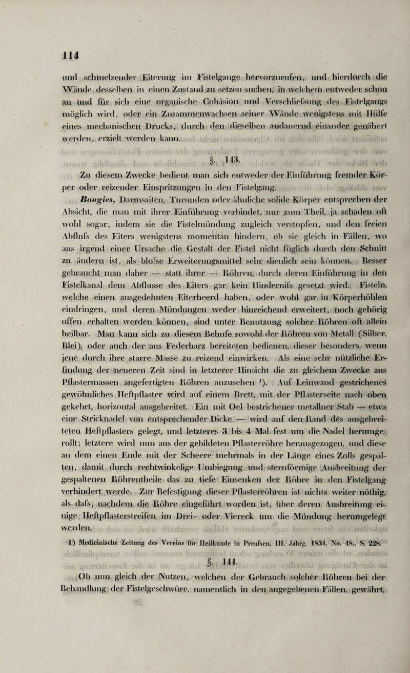 und schmelzender Eiterung im Fistelgangc hervorzurnfen^ und hierdurch die Wände desselben in einen Zustand zu setzen suchen, in welchem entweder schon an und für sich eine organische Cohäsion und Verschlielsung des Fistelgangs möglich wird, oder ein Zusammenwachsen seiner Wäjide Avenigstens mit Hülfe eines mechanischen Drucks, durch den dieselben andauernd einander genähert werden, erzielt Averden kann. , , §. 143. Zu diesem Zwecke bedient man sich entAveder der Einführung fremder Kör¬ per oder reizender Einspritzungen in den Fistelgang. liovgies, Darmsaiten, Tu runden oder ähnliche solide Körper entsprechen der Absicht, die man mit ihrer Einführung verbindet, nur zum Theil, ja schaden oft Avohl sogar, indem sie die Fistelmündung zugleich verstopfen, und den freien Abflufs des Eiters wenigstens momentan hindern, ob sie gleich in Fällen, avo aus irgend einer Ursache die Gestalt der Fistel nicht füglich durch den Schnitt zu ändern ist, als bloJse Enveiterungsmittel sehr dienlich sein können. Besser gebraucht man daher — statt ihrer — Ftöhren, durch deren Einführung in den Fistelkanal dem Abflüsse des Eiters gar kein Hindernirs gesetzt wird. Fisteln, Avelche einen ausgedehnten Eiterheerd haben, oder AVohl gar in Körperhöhlen eindringen, und deren Mündungen Aveder hinreichend erAveitert, noch gehörig offen erhalten werden können, sind unter Benutzung solcher Piöhren oft allein heilbar. Man kann sich zu diesem Behufe soAvohl der B.öhren von Metall (Silber, Blei), oder auch der aus Federharz bereiteten bedienen, dieser besonders, Avenn jene durch ihre starre Masse zu reizend eimvirken. Als eine sehr nützliche Er¬ findung der neueren Zeit sind in letzterer Hinsicht die zu gleichem Zwecke aus Pflastermassen angefertigten Pvöhren anzusehen ^). Auf LeiiiAvand gestrichenes gewöhnliches Heftpflaster Avird auf einem Brett, mit der Pflasterseite nach oben gekehrt, horizontal ausgebreitet. Ein mit Oel bestrichener metallner Stab — etAva eine Stricknadel von entsprechender Dicke — Avird auf den Rand des ausgebrei¬ teten Heftpflasters gelegt, und letzteres 3 bis 4 Mal fest um die Nadel herumge¬ rollt; letztere Avird nun aus der gebildeten Pflasterröhre herausgezogen, und diese an dem einen Ende mit der Scheere mehrmals in der Länge eines Zolls gespal¬ ten, damit, durch rechtAvinkelige Umbiegung und sternförmige Ausbreitung der gespaltenen Röhrentheile das zu tiefe Einsenken der Röhre in den Fistelgang verhindert Averde. Zur Befestigung dieser Pflasterröhren ist nichts weiter nöthig, als dafs, nachdem die Röhre eingeführt worden ist, über dereiii Ausbreitung ei¬ nige Heftpflasterstreifen im Drei- oder Viereck um die Mündung herumgelegt Averden. ; 1) Medicinische Zeitung des Vereins für Heilkunde in Preufsen, III. .Tahrg. 1834, No. 48., S. 228. §. 144. , Ob nun gleich der Nutzen, Avelchen der Gebrauch solcher Piöhren bei der Behandlung der Fistelgeschwüre, namentlich in den angegebenen Fällen, gewährt,.