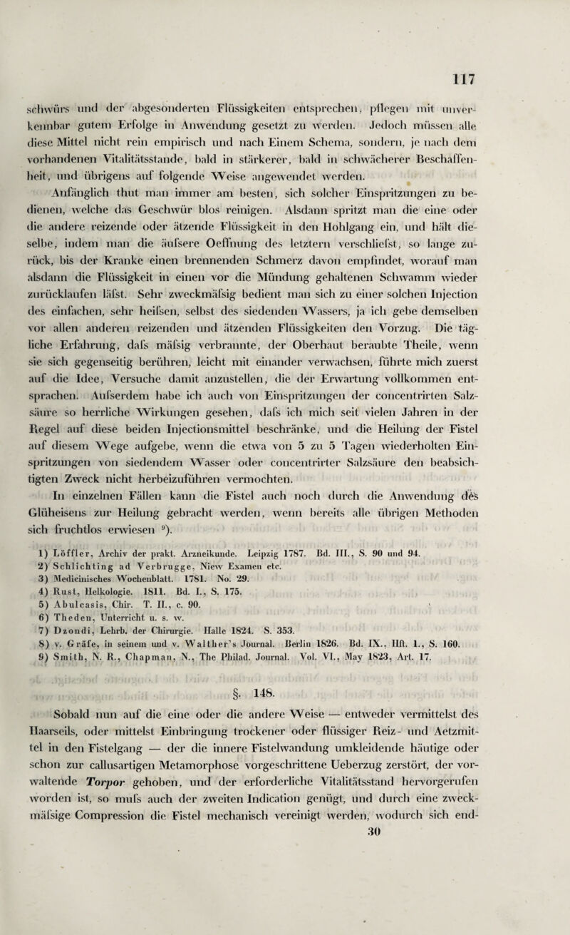 schwürs und der abgesonderten Flüssigkeiten entsprechen, pflegen mit unver¬ kennbar gutem Erfolge in Anwendung gesetzt zu werden. Jedoch müssen alle diese Mittel nicht rein empirisch und nach Einem Schema, sondern, je nach dem vorhandenen Vitalitätsstande, bald in stärkerer, bald in schwächerer Beschaffen¬ heit, und übrigens auf folgende Weise angewendet werden. Anfänglich thut man immer am besten, sich solcher Einspritzungen zu be¬ dienen, welche das Geschwür blos reinigen. Alsdann spritzt man die eine oder die andere reizende oder ätzende Flüssigkeit in den Ilohlgang ein, und hält die¬ selbe, indem man die äufsere Oeffnung des letztem verschliefst, so lange zu¬ rück, bis der Kranke einen brennenden Schmerz davon empfindet, worauf man alsdann die Flüssigkeit in einen vor die Mündung gehaltenen Schwamm wieder zurücklaufen läfst. Sehr zweckmäfsig bedient man sich zu einer solchen Injection des einfachen, sehr heifsen, selbst des siedenden Wassers, ja ich gebe demselben vor allen anderen reizenden und ätzenden Flüssigkeiten den Vorzug. Die täg¬ liche Erfahrung, dafs mäfsig verbrannte, der Oberhaut beraubte Theile, wenn sie sich gegenseitig berühren, leicht mit einander verwachsen, führte mich zuerst auf die Idee, Versuche damit anzustellen, die der Erwartung vollkommen ent¬ sprachen. Aufserdem habe ich auch von Einspritzungen der concentrirten Salz¬ säure so herrliche Wirkungen gesehen, dafs ich mich seit vielen Jahren in der Ptegel auf diese beiden Injectionsmittel beschränke, und die Heilung der Fistel auf diesem Wege aufgebe, wenn die etwa von 5 zu 5 Tagen wiederholten Ein¬ spritzungen von siedendem Wasser oder concentrirter Salzsäure den beabsich¬ tigten Zweck nicht herbeizuführen vermochten. In einzelnen Fällen kann die Fistel auch noch durch die Anwendung Glüheisens zur Heilung gebracht werden, wenn bereits alle übrigen Methoden sich fruchtlos enviesen ®). 1) Löffler, Archiv der prakt. Arzneikunde. Leipzig 1787. Bd. III., S. 90 und 94. 2) Schlichting ad Verbrugge, Niew Examen etc. 3) Medicinisches Wochenblatt. 1781. No. 29. 4) Rust, Helkologie. 1811. Bd. I., S. 175. 5) Abulcasis, Chir. T. II., c. 90, ' 6) The den. Unterricht u. s. w. 7) Dzondi, Lehrb. der Chirurgie. Halle 1824. S. 353. 8) V. Gräfe, in seinem und v. Walther’s Journal. Berlin 1826. Bd. IX., Hft. 1., S. 160. 9) Smith, N. R,, Chapman, N., The Philad. Journal. Vol. VI., May 182.3, Art. 17. §. 148. Sobald nun auf die eine oder die andere Weise — entweder vermittelst des Haarseils, oder mittelst Einbringung trockener oder flüssiger Pteiz- und Aetzmit- tel in den Fistelgang — der die innere Fistelwandung umkleidende häutige oder schon zur callusartigen Metamorphose vorgeschrittene Ueberzug zerstört, der vor¬ waltende Torpor gehoben, und der erforderliche Vitalitätsstand hervorgerufen worden ist, so mufs auch der zweiten Indication genügt, und durch eine zweck- mäfsige Compression die Fistel mechanisch vereinigt werden, wodurch sich end- 80