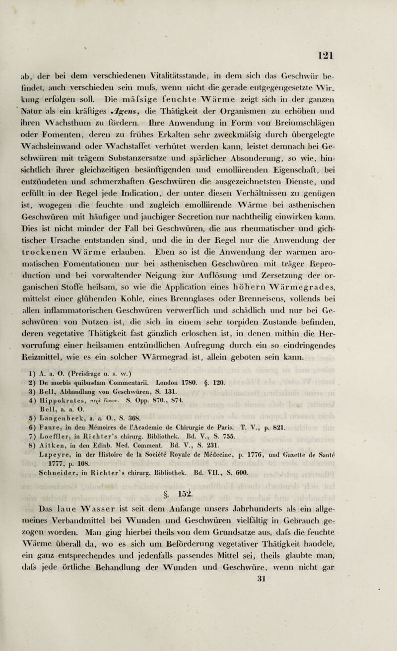 ab, der bei dem verschiedenen Vitalitätsstande, in dem sich das Geschwür be¬ findet, auch verschieden sein miifs, wenn nicht die gerade entgegengesetzte Wir_ kling erfolgen soll. Die mäfsige feuchte Wärme zeigt sich in der ganzen Natur als ein kräftiges Jlgens, die Thätigkeit der Organismen zu erhöhen und ihren Wachsthum zu fördern. Ihre Anwendung in Form von Breiumschlägen oder Fomenten, deren zu frühes Erkalten sehr zweckmäfsig durch übergelegte Wachsleinwand oder Wachstaffet verhütet werden kann, leistet demnach bei Ge¬ schwüren mit trägem Substanzersatze und spärlicher Absonderung, so wie, hin¬ sichtlich ihrer gleichzeitigen besänftigenden und emolliirenden Eigenschaft, bei entzündeten und schmerzhaften Geschwüren die ausgezeichnetsten Dienste, und erfüllt in der Ptegel jede Indication, der unter diesen Verhältnissen zu genügen ist, wogegen die feuchte und zugleich emolliirende Wärme bei asthenischen Geschwüren mit häufiger und jauchiger Secretion nur nachtheilig einwirken kann. Dies ist nicht minder der Fall bei Geschwüren, die aus rheumatischer und gich¬ tischer Ursache entstanden sind, und die in der Regel nur die Anwendung der trockenen Wärme erlauben. Eben so ist die Anwendung der warmen aro¬ matischen Fomentationen nur bei asthenischen Geschwüren mit träger Repro- duction und bei vorwaltender Neigung zur Auflösung und Zersetzung der or¬ ganischen Stoffe heilsam, so wie die Application eines höhern Wärmegrades, mittelst einer glühenden Kohle, eines Brennglases oder Brenneisens, vollends bei allen inflammatorischen Geschwüren verwerflich und schädlich und nur bei Ge¬ schwüren von Nutzen ist, die sich in einem sehr torpiden Zustande befinden, deren vegetative Thätigkeit fast gänzlich erloschen ist, in denen mithin die Her- vorrufung einer heilsamen entzündlichen Aufregung durch ein so eindringendes Reizmittel, Avie es ein solcher Wärmegrad ist, allein geboten sein kann. 1) A. a. O. (Preisfrage u. s. w.) 2) De morbis quibusdam Commentarii. London 1780. §. 120. .3) Bell, Abhandlung von Geschwüren, S. 131. 4) Hippokrates, n({tl S. Opp. 870., 874. Bell, a. a. O. 5) Langcnbeck, a. a. O., S. 368. 6) Faure, in den Memoires de l’Academie de Chirurgie de Paris. T. V., p. 821. 7) Loeffler, in Richter’s chirurg. Bibliothek. Bd. V., S. 755. 8) Aitken, in den Edinb. Med. Comment. Bd. V., S. 231. Lapeyre, in der Histoire de la Societe Royale de Medecine, p. 1776, und Gazette de Sante 1777, p. 108. Schneider, in Richter’s chirurg. Bibliothek. Bd. VII., S. 600. 152. Das laue Wasser ist seit dem Anfänge unsers Jahrhunderts als ein allge¬ meines Verbandmittel bei Wunden und Geschwüren vielfältig in Gebrauch ge¬ zogen worden. Man ging hierbei theils von dem Grundsätze aus, dafs die feuchte Wärme überall da, wo es sich um Beförderung vegetativer Thätigkeit handele, ein ganz entsprechendes und jedenfalls passendes Mittel sei, theils glaubte man, dafs jede örtliche Behandlung der Wunden und Geschwüre, wenn nicht gar 31